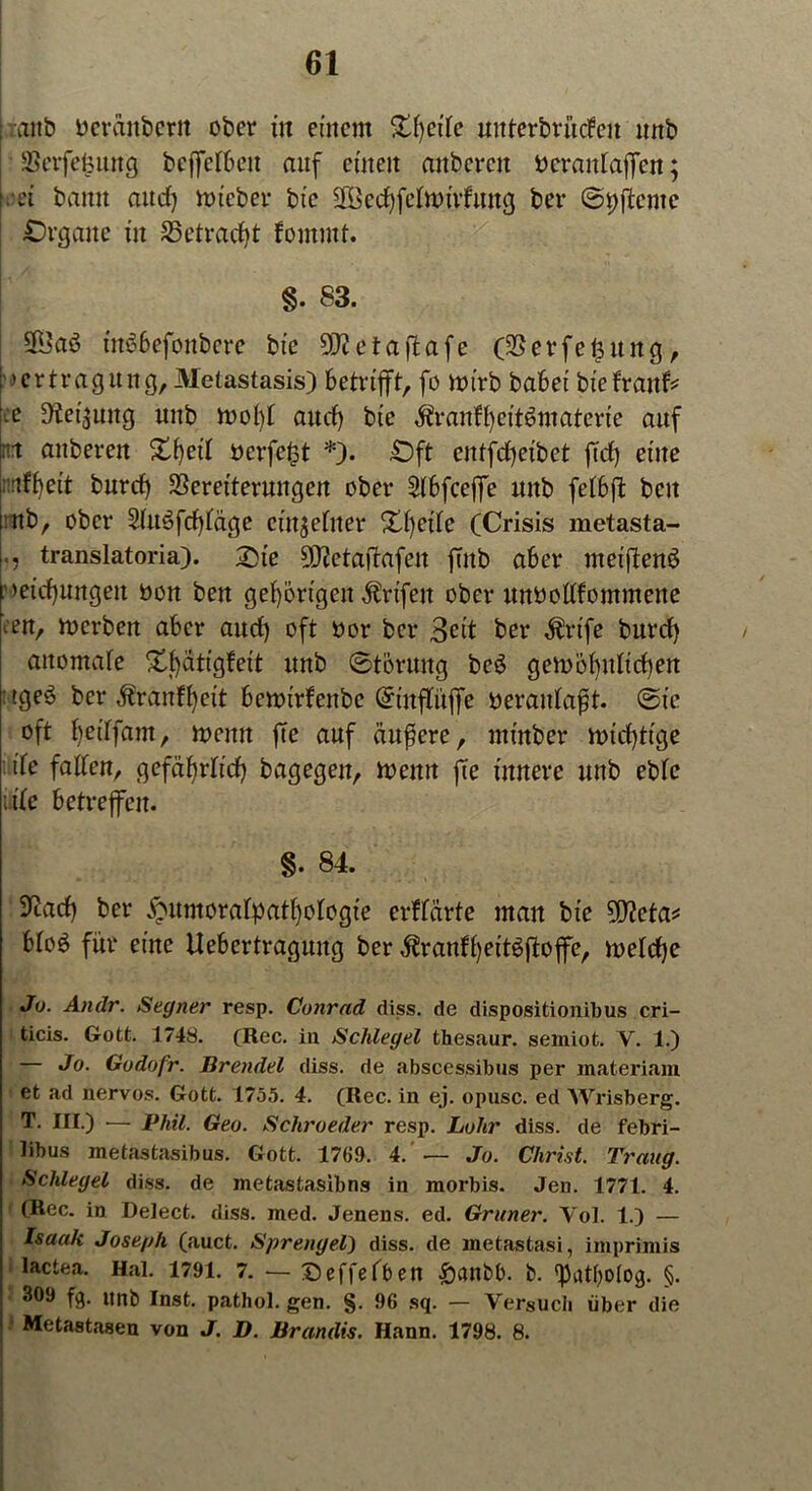 anb beraubet« ober dt einem Streite mtterbrütfeu nnb SBcrfefcung bcffclbcit auf einen anbercn bcrantaffen; . ei bann and) mtcber bt’c fföcdffetnnrfuug ber S^ffentc Organe in 25etrad)t fomntt. §. 83. 5föaö ütöbefoubere bic 9!}ietaffafe (SSetfeffuitg, >crtragung, Metastasis) betrifft, fo mirb babei biefranf* :e Dtet^ung unb rnolff and) bie itraidfycit^materie auf n anberen £f)ed berfe&t *). £)ft entffffeibet ffd) eine nrtfl)ett burcf) SSeretterungen ober Sfbfceffe ltitb fetbff beit nb, ober 3Ut3fdffäge einzelner £Ijede (Crisis metasta- translatoria). 25te 9)tctaffafen ffnb aber nteiffenS Meinungen non ben gehörigen Griffen ober unbodfommene ^en, merben aber aud) oft bor ber Seit ber $rife burd) aitomate Xfffitigfeit unb Störung bc6 getböf)idid)en :tge3 ber $ranff)eit benn’rfenbc Stitffüffe beratdafft. Sie oft Ijedfam, tuen« ffe auf äußere, ntinber mtdffige de faden, gefährdet) bagegen, tbeitn ffe innere unb ebte itde betreffen. §. 84. ^ad) ber jjjumoralpatljologte erffärte man bie 50?eta^ bto£ für eine Uebertragung ber $ranft)ett$ffoffe, metdje Jo. Andr. Segner resp. Conrad diss. de dispositionibus cri- ticis. Gott. 1748. (Rec. iu Schlegel thesaur. semiot. V. 1.) — Jo. Godofr. Brendel diss. de abscessibus per materiam et ad nervös. Gott. 1755. 4. (Rec. in ej. opusc. ed Wrisberg. T. III.) — Phil. Geo. Schroeder resp. Lohr diss. de febri- libus metastasibus. Gott. 1769. 4. — Jo. Christ. Traug. Schlegel diss. de metastasibns in morbis. Jen. 1771. 4. ( (Rec. in Delect. diss. med. Jenens. ed. Grüner. Vol. 1.) — Isaak Joseph (auct. Sprengel) diss. de metastasi, imprimis lactea. Hai. 1791. 7. — ©effetben £)cwbb. b. fpatf)o(og. §. 309 fg. ltnb Inst, pathol. gen. §. 96 sq. — Versuch über die Metastasen von J. D. Brandts. Hann. 1798. 8.