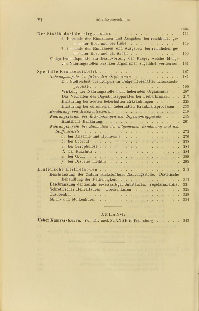 Seite Der Stoffbedarf des Organismus 144 1. Elemente der Einnahmen und Ausgaben bei reichlicher ge- mischter Kost und bei Ruhe 149 2. Elemente der Einnahmen und Ausgaben bei reichlicher ge- mischter Kost und bei Arbeit 150 Einige Gesichtspunkte zur Beantwortung der Frage, welche Menge von NahruDgsstoffen kranken Organismen zugeführt werden soll 161 Specielle Krankendiätetik 187 Nahrungsztifuhr bei fiebernden Organismen 18 Der Stoffverlust des Körpers in Folge fieberhafter Krankheits- processe 190 Wirkung der Nahrungsstoife beim fiebernden Organismus . . 207 Das Verhalten des Digestionsapparates bei Fieberkranken . . 217 Ernährung bei acuten fieberhaften Erkrankungen 225 Ernährung bei chronischen fieberhaften Krankheitsprocessen . 233 Ernährung von Reconvalescenten 240 Nahrungszufuhr bei Erkrankungen der Digestionsapparale . . . 245 Künstliche Ernährung 261 Nahrungszufuhr bei Anomalien der allgemeinen Ernährimg und des Stoffwechsels 272 a. bei Anaemie und Hydraemie 276 b. bei Scorbut .278 c. bei Scrophulose 281 d. bei Rhachitis 284 e. bei Gicht 289 f. bei Diabetes mellitus 295 Diätetische Heilmethoden 312 Beschränkung der Zufuhr stickstoffloser Nahrungsstoff'e. Diätetische Behandlung der Fettleibigkeit 312 Beschränkung der Zufuhr eiweissartlger Substanzen. Vegetarianerdiät 321 Schroth'sches Heilverfahren. Trockenkuren 325 Traubenkur 329 Milch- und Molkenkuren 334 ANHANG: UeberKumyss-Kureu. Von Dr. med. STANGE in Petersburg 343