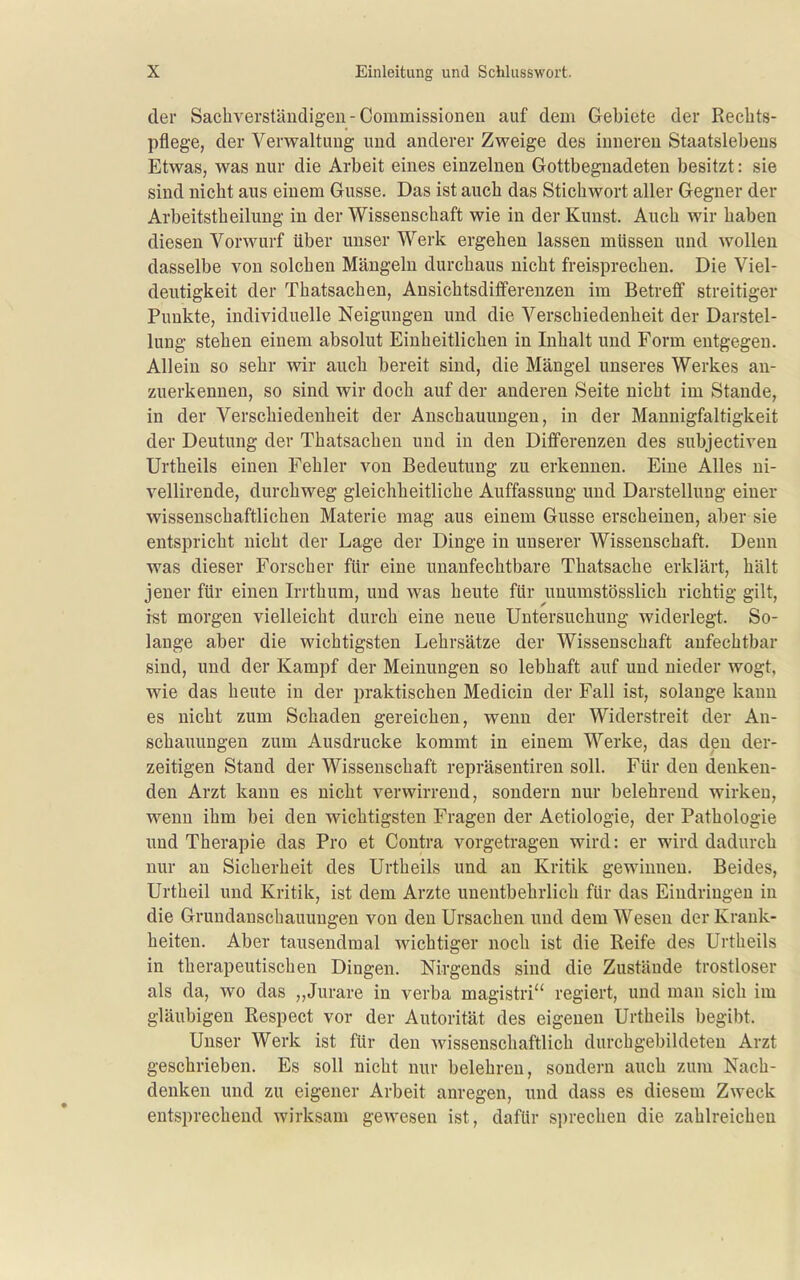 der Sachverständigen - Commissioneu auf dem Gebiete der Rechts- pflege, der Verwaltung und anderer Zweige des inneren Staatslebens Etwas, was nur die Arbeit eines einzelnen Gottbegnadeten besitzt: sie sind nicht aus einem Gusse. Das ist auch das Stichwort aller Gegner der Arbeitstheilung in der Wissenschaft wie in der Kunst. Auch wir haben diesen Vorwurf über unser Werk ergehen lassen müssen und wollen dasselbe von solchen Mängeln durchaus nicht freisprechen. Die Viel- deutigkeit der Thatsachen, Ansichtsdifferenzen im Betreff streitiger Punkte, individuelle Neigungen und die Verschiedenheit der Darstel- lung stehen einem absolut Einheitlichen in Inhalt und Form entgegen. Allein so sehr wir auch bereit sind, die Mängel unseres Werkes an- zuerkennen, so sind wir doch auf der anderen Seite nicht im Stande, in der Verschiedenheit der Anschauungen, in der Mannigfaltigkeit der Deutung der Thatsachen und in den Differenzen des subjectiven Urtheils einen Fehler von Bedeutung zu erkennen. Eine Alles ni- vellirende, durchweg gleichheitliche Auffassung und Darstellung einer wissenschaftlichen Materie mag aus einem Gusse erscheinen, aber sie entspricht nicht der Lage der Dinge in unserer Wissenschaft, Denn was dieser Forscher für eine unanfechtbare Thatsache erklärt, hält jener für einen Irrthum, und was heute für unumstösslich richtig gilt, ist morgen vielleicht durch eine neue Untersuchung widerlegt. So- lange aber die wichtigsten Lehrsätze der Wissenschaft anfechtbar sind, und der Kampf der Meinungen so lebhaft auf und nieder wogt, wie das heute in der praktischen Medicin der Fall ist, solange kann es nicht zum Schaden gereichen, wenn der Widerstreit der An- schauungen zum Ausdrucke kommt in einem Werke, das den der- zeitigen Stand der Wissenschaft repräsentiren soll. Für den denken- den Arzt kann es nicht verwirrend, sondern nur belehrend wirken, wenn ihm bei den wichtigsten Fragen der Aetiologie, der Pathologie und Therapie das Pro et Contra vorgetragen wird: er wird dadurch nur an Sicherheit des Urtheils und an Kritik gewinnen. Beides, Urtheil und Kritik, ist dem Arzte unentbehrlich für das Eindringen in die Grundanschauungen von den Ursachen und dem Wesen der Krank- heiten. Aber tausendmal wichtiger noch ist die Reife des Urtheils in therapeutischen Dingen. Nirgends sind die Zustände trostloser als da, wo das „Jurare in verba magistri regiert, und man sich im gläubigen Respect vor der Autorität des eigenen Urtheils begibt. Unser Werk ist für den wissenschaftlich durchgebildeten Arzt geschrieben. Es soll nicht nur belehren, sondern auch zum Nach- denken und zu eigener Arbeit anregen, und dass es diesem Zweck entsprechend wirksam gewesen ist, dafür sprechen die zahlreichen