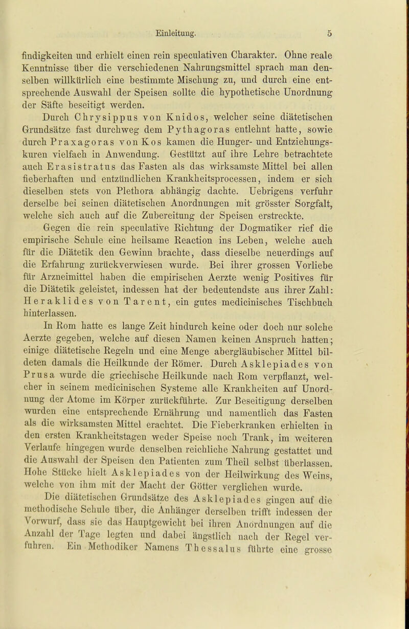 findigkeiten und erhielt einen rein speculativen Charakter. Ohne reale Kenntnisse über die verschiedenen Nahrungsmittel sprach man den- selben willkürlich eine bestimmte Mischung zu, und durch eine ent- sprechende Auswahl der Speisen sollte die hypothetische Unordnung der Säfte beseitigt werden. Durch Chrysippus von Knidos, welcher seine diätetischen Grundsätze fast durchweg dem Pythagoras entlehnt hatte, sowie durch Praxagoras von Kos kamen die Hunger- und Entziehungs- kuren vielfach in Anwendung. Gestützt auf ihre Lehre betrachtete auch Erasistratus das Fasten als das wirksamste Mittel bei allen fieberhaften und entzündlichen Krankheitsprocessen, indem er sich dieselben stets von Plethora abhängig dachte. Uebrigens verfuhr derselbe bei seinen diätetischen Anordnungen mit grösster Sorgfalt, welche sich auch auf die Zubereitung der Speisen ersti-eckte. Gegen die rein speculative Richtung der Dogmatiker rief die empirische Schule eine heilsame Reaction ins Leben, welche auch für die Diätetik den Gewinn brachte, dass dieselbe neuerdings auf die Erfahrung zurückverwiesen wurde. Bei ihrer grossen Vorliebe für Arzneimittel haben die empirischen Aerzte wenig Positives für die Diätetik geleistet, indessen hat der bedeutendste aus ihrer Zahl: Heraklides von Tarent, ein gutes medicinisches Tischbuch hinterlassen. In Rom hatte es lange Zeit hindurch keine oder doch nur solche Aerzte gegeben, welche auf diesen Namen keinen Anspruch hatten; einige diätetische Regeln und eine Menge abergläubischer Mittel bil- deten damals die Heilkunde der Römer. Durch Asklepiades von Prusa wurde die griechische Heilkunde nach Rom verpflanzt, wel- cher in seinem medicinischen Systeme alle Krankheiten auf Unord- nung der Atome im Körper zurückführte. Zur Beseitigung derselben wurden eine entsprechende Ernährung und namentlich das Fasten als die wirksamsten Mittel erachtet. Die Fieberkranken erhielten in den ersten Krankheitstagen weder Speise noch Trank, im weiteren Verlaufe hingegen wurde denselben reichliche Nahrung gestattet und die Auswahl der Speisen den Patienten zum Theil selbst überlassen. Hohe Stücke hielt Asklepiad es von der Heilwirkung des Weins, welche von ihm mit der Macht der Götter verglichen wurde. Die diätetischen Grundsätze des Asklepiades gingen auf die methodische Schule über, die Anhänger derselben trifft indessen der Vorwurf, dass sie das Hauptgewicht bei ihren Anordnungen auf die Anzahl der Tage legten und dabei ängstlich nach der Regel ver- fuhren. Ein Methodiker Namens Thessalus führte eine grosse