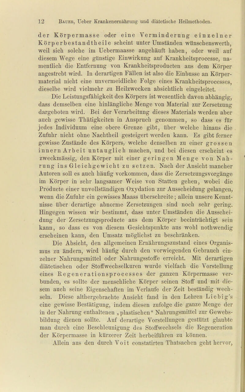 der Körpermasse oder eine Verminderung einzelner Körperbestandtlieile scheint unter Umständen wünscbenswerth, weil sich solche im Uebermaasse angehäuft haben, oder weil auf diesem Wege eine günstige Einwirkung auf Krankheitsprocesse, na- mentlich die Entfernung von Krankheitsproducten aus dem Körper angesti-ebt wird. In derartigen Fällen ist also die Einbusse an Körper- material nicht eine unvermeidliche Folge eines Krankheitsprocesses, dieselbe wird vielmehr zu Heilzwecken absichtlich eingeleitet. Die Leistungsfähigkeit des Körpers ist wesentlich davon abhängig, dass demselben eine hinlängliche Menge von Material zur Zersetzung dargeboten wird. Bei der Verarbeitung dieses Materials werden aber auch gewisse Thätigkeiten in Anspruch genommen, so dass es für jedes Individuum eine obere Grenze gibt, über welche hinaus die Zufuhr nicht ohne Nachtheil gesteigert werden kann. Es gibt ferner gewisse Zustände des Körpers, welche denselben zu einer grossen Innern Arbeit untauglich machen, und bei diesen erscheint es zweckmässig, den Körper mit einer geringen Menge von Nah- rung ins Gleichgewicht zu setzen. Nach der Ansicht mancher Autoren soll es auch häufig vorkommen, dass die ZersetzungsVorgänge im Körper in sehr langsamer Weise von Statten gehen, wobei die Producte einer unvollständigen Oxydation zur Ausscheidung gelangen^ wenn die Zufuhr ein gewisses Maass überschreite; allein unsere Kennt- nisse über derartige abnorme Zersetzungen sind noch sehr gering. Hingegen wissen wir bestimmt, dass unter Umständen die Ausschei- dung der Zersetzungsproducte aus dem Körper beeinträchtigt sein kann, so dass es von diesem Gesichtspunkte aus wohl nothwendig erscheinen kann, den Umsatz möglichst zu beschränken. Die Absicht, den allgemeinen Ernährungszustand eines Organis- mus zu ändern, wird häufig durch den vorwiegenden Gebrauch ein- zelner Nahrungsmittel oder Nahrungsstoffe erreicht. Mit derartigen diätetischen oder Stoffwechselkuren wurde vielfach die Vorstellung eines Regenerationsprocesses der ganzen Körpermasse ver- bunden, es sollte der menschliche Körper seinen Stoff und mit die- sem auch seine Eigenschaften im Verlaufe der Zeit beständig wech- seln. Diese althergebrachte Ansicht fand in den Lehren Liebig's eine gewisse Bestätigung, indem diesen zufolge die ganze Menge der in der Nahrung enthaltenen „plastischen Nahrungsmittel zur Gewebs- bildung dienen sollte. Auf derartige Vorstellungen gestützt glaubte man durch eine Beschleunigung des Stoffwechsels die Regeneration der Körpermasse in kürzerer Zeit herbeiführen zu können. Allein aus den durch Voit constatirten Thatsachen geht hervor,