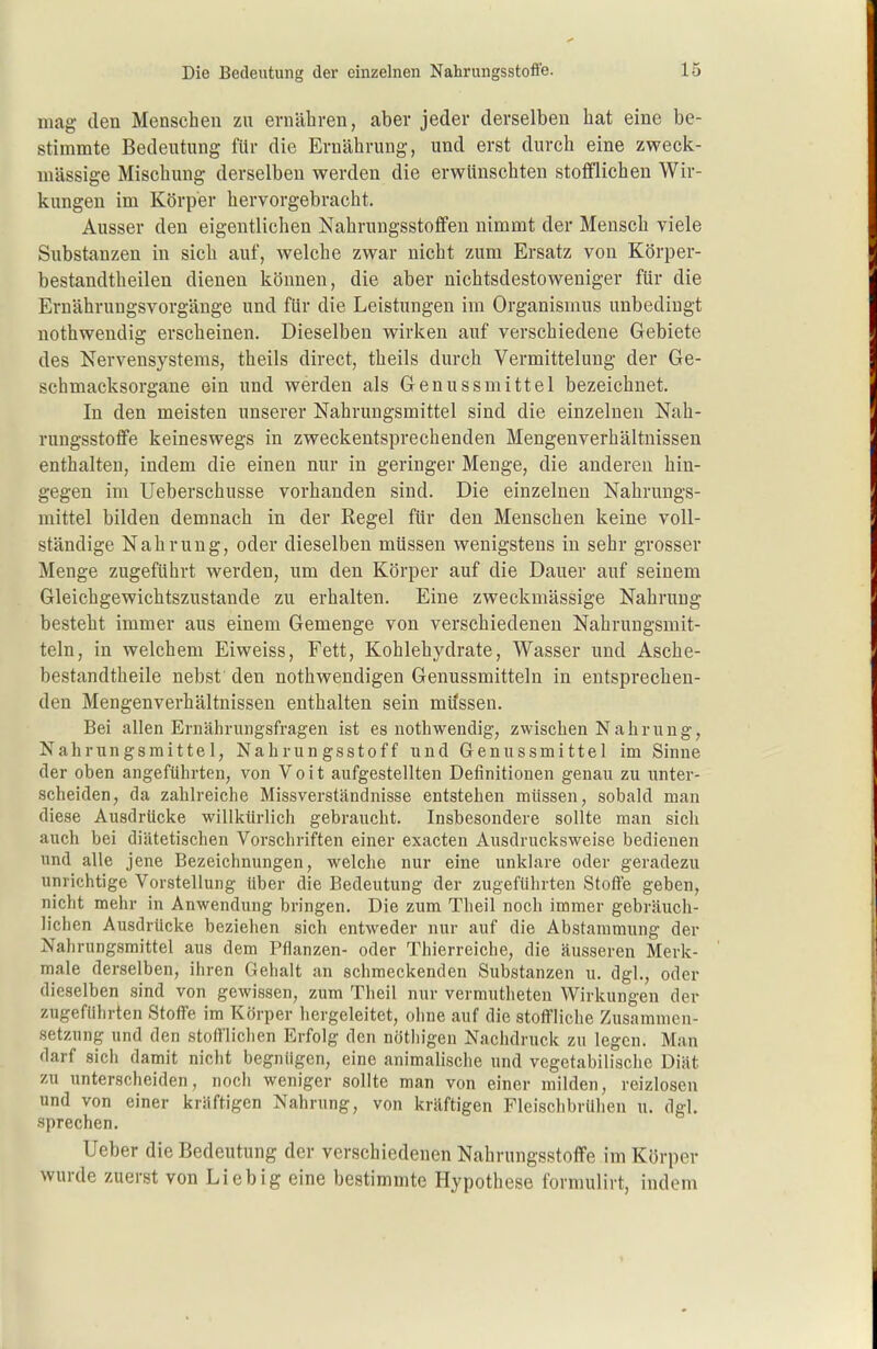 mag den Menschen zu ernähren, aber jeder derselben hat eine be- stimmte Bedeutung für die Ernährung, und erst durch eine zweck- mässige Mischung derselben werden die erwünschten stofflichen Wir- kungen im Körper hervorgebracht. Ausser den eigentlichen Nahruugsstoffen nimmt der Mensch viele Substanzen in sich auf, welche zwar nicht zum Ersatz von Körper- bestandtheilen dienen können, die aber nichtsdestoweniger für die Ernährungsvorgänge und für die Leistungen im Organismus unbedingt nothwendig erscheinen. Dieselben wirken auf verschiedene Gebiete des Nervensystems, theils direct, theils durch Vermittelung der Ge- schmacksorgane ein und werden als Genussmittel bezeichnet. In den meisten unserer Nahrungsmittel sind die einzelnen Nah- rungsstoffe keineswegs in zweckentsprechenden Mengenverhältnissen enthalten, indem die einen nur in geringer Menge, die anderen hin- gegen im Ueberschusse vorhanden sind. Die einzelnen Nahrungs- mittel bilden demnach in der Regel für den Menschen keine voll- ständige Nahrung, oder dieselben müssen wenigstens in sehr grosser Menge zugeführt werden, um den Körper auf die Dauer auf seinem Gleichgewichtszustande zu erhalten. Eine zweckmässige Nahrung besteht immer aus einem Gemenge von verschiedenen Nahrungsmit- teln, in welchem Eiweiss, Fett, Kohlehydrate, Wasser und Asche- bestandtheile nebst den nothwendigen Genussmitteln in entsprechen- den Mengenverhältnissen enthalten sein müssen. Bei allen Ernährungsfragen ist es nothwendig, zwischen Nahrung, Nahrungsmittel, Nahrungsstoff und Genussmittel im Sinne der oben angeführten, von V o i t aufgestellten Definitionen genau zu unter- scheiden, da zahlreiche Missverständnisse entstehen müssen, sobald man diese Ausdrücke willkürlich gebraucht. Insbesondere sollte man sich auch bei diätetischen Vorschriften einer exacten Ausdrucksweise bedienen und alle jene Bezeichnungen, welche nur eine unklare oder geradezu unrichtige Vorstellung über die Bedeutung der zugeführten Stoffe geben, nicht mehr in Anwendung bringen. Die zum Theil noch immer gebräuch- lichen Ausdrücke beziehen sich entweder nur auf die Abstammung der Nahrungsmittel aus dem Pflanzen- oder Thierreiche, die äusseren Merk- male derselben, ihren Gehalt an schmeckenden Substanzen u. dgl., oder dieselben sind von gewissen, zum Theil nur vermutheten Wirkungen der zugeführten Stoffe im Körper hergeleitet, ohne auf die stoffliche Zusammen- setzung und den stofi'liclien Erfolg den nötliigen Nachdruck zu legen. Man darf sich damit nicht begnügen, eine animabsche und vegetabilische Diät zu unterscheiden, noch weniger sollte man von einer milden, reizlosen und von einer kräftigen Nahrung, von kräftigen Fleischbrühen u. dgl. sprechen. Ueber die Bedeutung der verschiedenen Nahrungsstoffe im Körper wurde zuerst von Lieb ig eine bestimmte Hypothese formulirt, indem