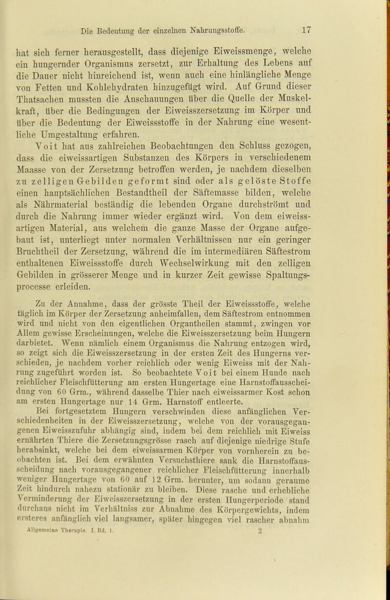 bat sich ferner herausgestellt, dass diejenige Eiweissmenge, welche ein hungernder Organismus zersetzt, zur Erhaltung des Lebens auf die Dauer nicht hinreichend ist, wenn auch eine hinlängliche Menge von Fetten und Kohlehydraten hinzugefügt wird. Auf Grund dieser Thatsachen mussten die Anschauungen über die Quelle der Muskel- kraft, über die Bedingungen der Eiweisszersetzung im Körper und über die Bedeutung der Eiweissstoffe in der Nahrung eine wesent- liche Umgestaltung erfahren. Veit hat aus zahlreichen Beobachtungen den Schluss gezogen, dass die eiweissartigen Substanzen des Körpers in verschiedenem Maasse von der Zersetzung betroffen werden, je nachdem dieselben zu zelligen G-ebilden geformt sind oder als gelöste Stoffe einen hauptsächlichen Bestandtheil der Säftemasse bilden, welche als Nährmaterial beständig die lebenden Organe durchströmt und durch die Nahrung immer wieder ergänzt wird. Von dem eiweiss- artigen Material, aus welchem die ganze Masse der Organe aufge- baut ist, unterliegt unter normalen Verhältnissen nur ein geringer Bruchtheil der Zersetzung, während die im intermediären Säftestrom enthaltenen Eiweissstoffe durch Wechselwirkung mit den zelligen Gebilden in grösserer Menge und in kurzer Zeit gewisse Spaltungs- processe erleiden. Zu der Annahme, dass der grösste Theil der Eiweissstoffe, welche täglich im Körper der Zersetzung anheimfallen, dem Säftestrom entnommen wird und nicht von den eigentlichen Organtheilen stammt, zwingen vor Allem gewisse Erscheinungen, welche die Eiweisszersetzung beim Hungern darbietet. Wenn nämlich einem Organismus die Nahrung entzogen wird, so zeigt sich die Eiweisszersetzung in der ersten Zeit des Büngerns ver- schieden, je nachdem vorher reichlich oder wenig Eiweiss mit der Nah- rung zugeführt worden ist. So beobachtete V o i t bei einem Hunde nach reichlicher Fleischfütterung am ersten Hungertage eine Harnstoffausschei- dung von 60 Grm., während dasselbe Thier nach eiweissarmer Kost schon am ersten Hungertage nur 14 Grm. Harnstoff entleerte. Bei fortgesetztem Hungern verschwinden diese anfänglichen Ver- schiedenheiten in der Eiweisszersetzung, welche von der vorausgegan- genen Eiweisszufuhr abhängig sind, indem bei dem reichlich mit Eiweiss ernährten Thiere die Zersetzungsgrösse rasch auf diejenige niedrige Stufe herabsinkt, welche bei dem eiweissarmen Körper von vornherein zu be- obachten ist. Bei dem erwähnten Versuchsthiere sank die Harnstoffaus- scheidung nach vorausgegangener reichlicher Fleischfütterung innerhalb weniger Hungertage von 60 auf 12 Grm. herunter, um sodann geraume Zeit hindurch nahezu stationär zu bleiben. Diese rasche und erhebliche Verminderung der Eiweisszersetzung in der ersten Hungerperiode stand durchaus nicht im Verliältniss zur Abnahme des Körpergewichts, indem ersterea anfänglich viel langsamer, später hingegen viel rascher abnahm AUuernftine Therapie. I. Bd. I. 2