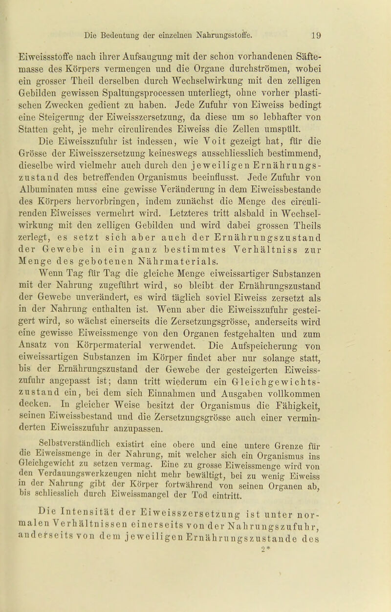 Eiweissstoffe nach ihrer Aufsaugung mit der schon vorhandenen Säfte- masse des Körpers vermengen und die Organe durchströmen, wobei ein grosser Theil derselben durch Wechselwirkung mit den zelligen Gebilden gewissen Spaltungsprocessen unterliegt, ohne vorher plasti- schen Zwecken gedient zu haben. Jede Zufuhr von Eiweiss bedingt eine Steigerung der Eiweisszersetzung, da diese um so lebhafter von Statten geht, je mehr circulirendes Eiweiss die Zellen umspült. Die Eiweisszufuhr ist indessen, wie Voit gezeigt hat, für die Grösse der Eiweisszersetzung keineswegs ausschliesslich bestimmend, dieselbe wird vielmehr auch durch den jeweiligen Ernährungs- zustand des betreffenden Organismus beeinflusst. Jede Zufahr von Albuminaten muss eine gewisse Veränderung in dem Eiweissbestande des Körpers hervorbringen, indem zunächst die Menge des circuli- renden Eiweisses vermehrt wird. Letzteres tiitt alsbald in Wechsel- wirkung mit den zelligen Gebilden und wird dabei grossen Theils zerlegt, es setzt sich aber auch der Ernährungszustand der Gewebe in ein ganz bestimmtes Verhältniss zur Menge des gebotenen Nährmaterials. Wenn Tag für Tag die gleiche Menge eiweissartiger Substanzen mit der Nahrung zugeführt wird, so bleibt der Ernährungszustand der Gewebe unverändert, es wii-d täglich soviel Eiweiss zersetzt als in der Nahrung enthalten ist. Wenn aber die Eiweisszufuhr gestei- gert wird, so wächst einerseits die Zersetzungsgrösse, anderseits wird eine gewisse Eiweissmenge von den Organen festgehalten und zum Ansatz von Körperraaterial verwendet. Die Aufspeicherung von eiweissartigen Substanzen im Körper findet aber nur solange statt, bis der Ernährungszustand der Gewebe der gesteigerten Eiweiss- zufuhr angepasst ist; dann tritt wiederum ein Gleichgewichts- zustand ein, bei dem sich Einnahmen und Ausgaben vollkommen decken. In gleicher Weise besitzt der Organismus die Fähigkeit, seinen Eiweissbestand und die Zersetzungsgrösse auch einer vermin- derten Eiweisszufuhr anzupassen. Selbstverständlich existirt eine obere und eine untere Grenze für die Eiweissmenge in der Nahrung, mit welcher sich ein Organismus ins Gleichgewicht zu setzen vermag. Eine zu grosse Eiweissmenge wird von den Verdaimngswerkzeugen nicht mehr bewältigt, bei zu wenig Eiweiss in der Nahrung gibt der Körper fortwährend von seinen Organen ab, bis schliesslich durch Eiweissmangel der Tod eintritt. Die Intensität der Eiweisszersetzung ist unter nor- malen Verhältnissen einerseits von der Nahrungszufuhr, anderseits von dem jeweiligen Ernährungszustande des
