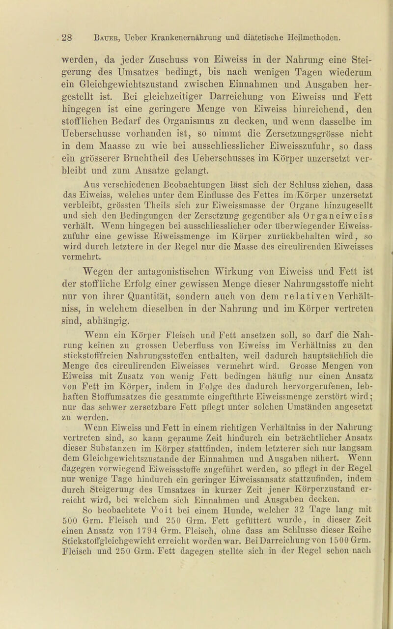 werden, da jeder Zuschuss von Eiweiss in der Nahrung eine Stei- gerung des Umsatzes bedingt, bis nach wenigen Tagen wiederum ein Gleichgewichtszustand zwischen Einnahmen und Ausgaben her- gestellt ist. Bei gleichzeitiger Darreichung von Eiweiss und Fett hingegen ist eine geringere Menge von Eiweiss hinreichend, den stofflichen Bedarf des Organismus zu decken, und wenn dasselbe im Ueberschusse vorhanden ist, so nimmt die Zersetzungsgrösse nicht in dem Maasse zu wie bei ausschliesslicher Eiweisszufuhr, so dass ein grösserer Bruchtheil des Ueberschusses im Körper unzersetzt ver- bleibt und zum Ansätze gelangt. Aus verschiedenen Beobachtungen lässt sich der Schluss ziehen, dass das Eiweiss, welches unter dem Einflüsse des Fettes im Körper unzersetzt verbleibt, grössten Theils sich zur Eiweissmasse der Organe hinzugesellt und sich den Bedingungen der Zersetzung gegenüber als Organeiweiss verhält. Wenn hingegen bei ausschliesslicher oder überwiegender Eiweiss- zufuhr eine gewisse Eiweissmenge im Körper zurückbehalten wird, so wird durch letztere in der Eegel nur die Masse des circulirenden Eiweisses vermehrt. Wegen der antagonistischen Wirkung von Eiweiss und Fett ist der stoffliche Erfolg einer gewissen Menge dieser Nahruugsstoffe nicht nur von ihrer Quantität, sondern auch von dem relativen Verhält- niss, in welchem dieselben in der Nahrung und im Körper vertreten sind, abhängig. Wenn ein Körper Fleisch und Fett ansetzen soll, so darf die Nah- rung keinen zu grossen üeberfluss von Eiweiss im Verhältniss zu den stickstofffreien Nahrungsstoffen enthalten, weil dadurch hauptsächlich die Menge des circulirenden Eiweisses vermehrt wird. Grosse Mengen von Eiweiss mit Zusatz von wenig Fett bedingen häufig nur einen Ansatz von Fett im Körper, indem in Folge des dadurch hervorgerufenen, leb- haften Stoffumsatzes die gesammte eingeführte Eiweissmenge zerstört wird; nur das schwer zersetzbare Fett pflegt unter solchen Umständen angesetzt zu werden. Wenn Eiweiss und Fett in einem richtigen Verhältniss in der Nahrung vertreten sind, so kann geraume Zeit hindurch ein beträchtlicher Ansatz dieser Substanzen im Körper stattfinden, indem letzterer sich nur langsam dem Gleichgewichtszustande der Einnahmen und Ausgaben nähert. Wenn dagegen vorwiegend Eiweissstofle zugeführt werden, so pflegt in der Regel nur wenige Tage hindurch ein geringer Eiweissansatz stattzufinden, indem durch Steigerung des Umsatzes in kurzer Zeit jener Körperzustand er- reicht wird, bei welchem sich Einnahmen und Ausgaben decken. So beobachtete Voit bei einem Hunde, welcher 32 Tage lang mit 500 Grm. Fleisch und 250 Grm. Fett gefüttert wurde, in dieser Zeit einen Ansatz von 1794 Grm. Fleisch, ohne dass am Schlüsse dieser Reihe Stickstofl'gleichgewicht erreicht worden war. Bei Darreichung von 1500 Grm. Fleisch und 250 Grm. Fett dagegen stellte sich in der Regel schon nach