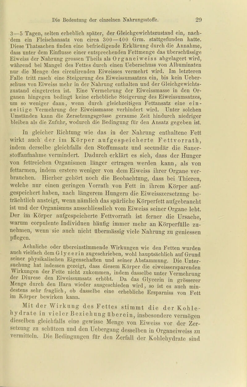 3—5 Tagen, selten erheblich später, der Gleichgewichtszustand ein, nach- dem ein Fleischansatz von circa 300—400 Grm. stattgefunden hatte. Diese Thatsachen finden eine befriedigende Erklärung durch die Annahme, dass unter dem Einflüsse einer entsprechenden Fettmenge das überschüssige Eiweiss der Nahrung grossen Theils als Organ ei weiss abgelagert wird, während bei Mangel des Fettes durch einen Ueberschuss von Albuminaten nur die Menge des circulirenden Eiweisses vermehrt wird. Im letzteren Falle tritt rasch eine Steigerung des Eiweissumsatzes ein, bis kein Ueber- schuss von Eiweiss mehr in der Nahrung enthalten und der Gleichgewichts- zustand eingetreten ist. Eine Vermehrung der Eiweissmasse in den Or- ganen hingegen bedingt keine erhebliche Steigerung des Eiweissumsatzes, um so weniger dann, wenn durch gleichzeitigen Fettansatz eine ein- seitige Vermehrung der Eiweissmasse verhindert wird. Unter solchen Umständen kann die Zersetzungsgrösse geraume Zeit hindurch niedriger bleiben als die Zufuhr, wodurch die Bedingung für den Ansatz gegeben ist. In gleiclier Richtung wie das in der Nahrung enthaltene Fett wirkt auch der im Körper aufgespeicherte Fettvorrath, indem derselbe gleichfalls den Stofifumsatz und secundär die Sauer- stoffaufnahme vermindert. Dadurch erklärt es sich, dass der Hunger von fettreichen Organismen länger ertragen werden kann, als von fettarmen, indem erstere weniger von dem Eiweiss ihrer Organe ver- brauchen. Hierher gehört noch die Beobachtung, dass bei Thieren, welche mu- einen geringen Vorrats von Fett in ihrem Körper auf- gespeichert haben, nach längerem Hungern die Eiweisszersetzung be- trächtlich ansteigt, wenn nämlich das spärliche Körperfett aufgebraucht ist und der Organismus ausschliesslich vom Eiweiss seiner Organe lebt. Der im Körper aufgespeicherte Fettvorrath ist ferner die Ursaclie, warum corpulente Individuen häufig immer mehr an Körperfülle zu- nehmen, wenn sie auch nicht übermässig viele Nahrung zu gemessen pflegen. Aehnliche oder übereinstimmende Wirkungen wie den Fetten wurden auch vielfach dem Glycerin zugeschrieben, wohl hauptsächlich auf Grund semer physikalischen Eigenschaften und seiner Abstammung. Die Unter- suchung hat indessen gezeigt, dass diesem Körper die eiweissersparendeu Wirkungen der Fette nicht zukommen, indem dasselbe unter Vermehrung der Diurese den Eiweissumsatz erhöht. Da das Glycerin in grösserer Menge durch den Harn wieder ausgeschieden wird, so ist es auch min- destens sehr fraglich, ob dasselbe eine erhebbche Ersparniss von Fett im Körper bewirken kann. Mit der Wirkung des Fettes stimmt die der Kohle- hydrate in vieler Beziehung überein, insbesondere vermögen dieselben gleichfalls eine gewisse Menge von Eiweiss vor der Zer- setzung zu schützen und den Uebergang desselben in Organeiweiss zu vermitteln. Die Bedingungen für den Zerfall der Kohlehydrate sind