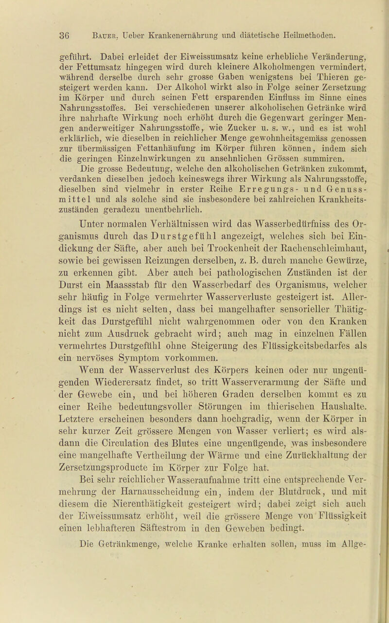geführt. Dabei erleidet der Eiweissumsatz keine erhebliche Veränderung, der Fettumsatz hingegen wird durch kleinere Alkoholmengen vermindert, während derselbe durch sehr grosse Gaben wenigstens bei Thieren ge- steigert werden kann. Der Alkohol wirkt also in Folge seiner Zersetzung im Körper und durch seinen Fett ersparenden Einfluss im Sinne eines Nahrungsstoffes. Bei verschiedenen unserer alkoholischen Getränke wird ihre nahrhafte Wirkung noch erhöht durch die Gegenwart geringer Men- gen anderweitiger Nahrungsstoffe, Avie Zucker u. s. w., und es ist wohl erklärlich, wie dieselben in reichlicher Menge gewohnheitsgemäss genossen zur übermässigen Fettanhäufung im Körper führen können, indem sich die geringen Einzelnwirkungen zu ansehnlichen Grössen summiren. Die grosse Bedeutung, welche den alkoholischen Getränken zukommt, verdanken dieselben jedoch keineswegs ihrer Wirkung als Nahrungsstoffe, dieselben sind vielmehr in erster Reihe Erregungs- und Genuss- mittel und als solche sind sie insbesondere bei zahlreichen Krankheits- zuständen geradezu unentbehrlich. Unter normalen Verhältnissen wird das Wasserbedürfiiiss des Or- ganismus durch das DurstgefUhl angezeigt, welches sich bei Ein- dickung der Säfte, aber auch bei Trockenheit der Racheuschleimhaut, sowie bei gewissen Reizungen derselben, z. B. durch manche Gewürze, zu erkennen gibt. Aber auch bei pathologischen Zuständen ist der Durst ein Maassstab für den Wasserbedarf des Organismus, welcher sehr häufig in Folge vermehrter Wasserverluste gesteigert ist. Aller- dings ist es nicht selten, dass bei mangelhafter sensorieller Thätig- keit das Durstgefühl nicht wahrgenommen oder von den Krauken nicht zum Ausdruck gebracht wird; auch mag in einzelnen Fällen vermehrtes Durstgefühl ohne Steigerung des Flüssigkeitsbedarfes als ein nervöses Symptom vorkommen. Wenn der Wasserverlust des Körpers keinen oder nur ungenü- genden Wiederersatz findet, so tritt Wasserverarmung der Säfte und der Gewebe ein, und bei höheren Graden derselben kommt es zu einer Reihe bedeutungsvoller Störungen im thierischen Haushalte. Letztere erscheinen besonders dann hochgradig, wenn der Körper in sehr kurzer Zeit grössere Mengen von Wasser verliert; es wird als- dann die Circulation des Blutes eine ungenügende, was insbesondere eine mangelhafte Vertheilung der Wärme und eine Zurückhaltung der Zersetzungsproducte im Körper zur Folge hat. Bei sehr reichlicher Wasseraufnahme tritt eine entsprechende Ver- mehrung der Harnausscheidung ein, indem der Blutdruck, und mit diesem die Nierenthätigkeit gesteigert wird; dabei 7,eigt sich auch der Eiweissumsatz erhölit, weil die grössere Menge von Flüssigkeit einen lebhafteren Säftestrom in den Geweben bedingt. Die Getränkmenge, welche Kranke erhalten sollen, muss im Allge-