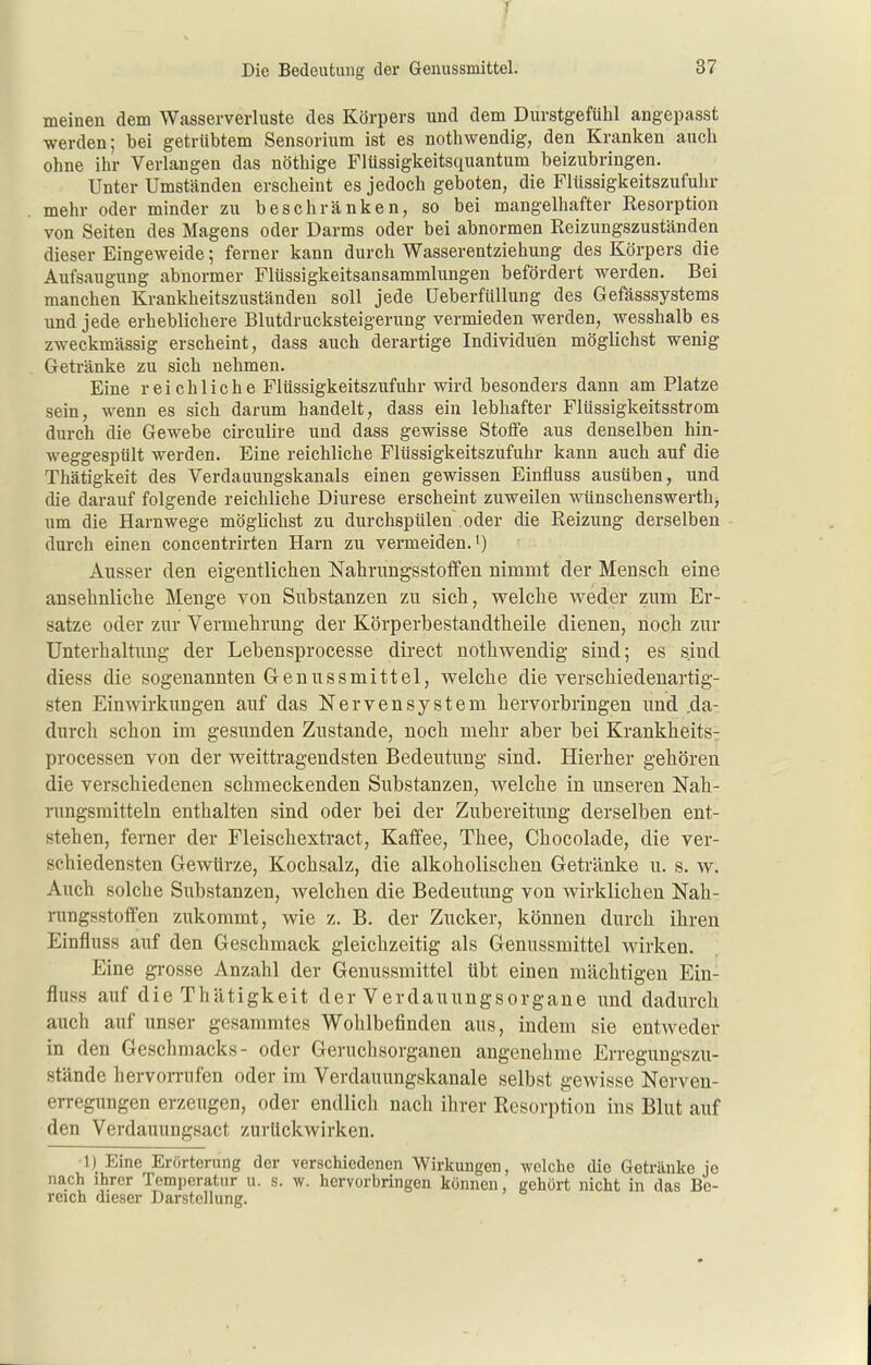 J Die Bedeutung der Genussmittel. 37 meinen dem Wasserverluste des Körpers und dem Durstgefühl angepasst werden; bei getrübtem Sensorium ist es nothwendig, den Kraulten auch ohne ihr Verlangen das nöthige Flüssigkeitsquantum beizubringen. Unter Umständen erscheint es jedoch geboten, die Flüssigkeitszufuhr mehr oder minder zu beschränken, so bei mangelhafter Kesorption von Seiten des Magens oder Darms oder bei abnormen Reizungszuständen dieser Eingeweide; ferner kann durch Wasserentziehung des Körpers die Aufsaugung abnormer Flüssigkeitsansammlungeu befördert werden. Bei manchen Krankheitszuständen soll jede Ueberfüllung des Gefässsystems und jede erheblichere Blutdrucksteigerung vermieden werden, wesshalb es zweckmässig erscheint, dass auch derartige Individuen möglichst wenig Getränke zu sich nehmen. Eine reichliche Flüssigkeitszufuhr wird besonders dann am Platze sein, wenn es sich darum handelt, dass ein lebhafter Flüssigkeitsstrom durch die Gewebe circulire und dass gewisse Stoffe aus denselben hin- weggespült werden. Eine reichliche Flüssigkeitszufuhr kann auch auf die Thätigkeit des Verdauungskanals einen gewissen Einfluss ausüben, und die darauf folgende reichliche Diurese erscheint zuweilen wünschenswerth, um die Harnwege möglichst zu durchspülen oder die Reizung derselben durch einen concentrirten Harn zu vermeiden.') Ausser den eigentlichen Nahnmgsstoffen nimmt der Menscli eine anselmliclie Menge von Substanzen zu sich, welche weder zum Er- sätze oder zur Vermehrung der Körperbestandtheile dienen, noch zur Unterhaltung der Lebensprocesse direct nothwendig sind; es sind diess die sogenannten Genussmittel, welche die verschiedenartig- sten Einwirkungen auf das Nervensystem hervorbringen und .da- durch schon im gesunden Zustande, noch mehr aber bei Krankheitsy Processen von der weittragendsten Bedeutung sind. Hierher gehören die verschiedenen schmeckenden Substanzen, welche in unseren Nah- rungsmitteln enthalten sind oder bei der Zubereitung derselben ent- stehen, ferner der Fleischextract, Kaffee, Thee, Chocolade, die ver- schiedensten Gewürze, Kochsalz, die alkoholischen Getränke u. s. w. Auch solche Substanzen, welchen die Bedeutung von wirklichen Nah- nmgsstoffen zukommt, wie z. B. der Zucker, können durch ihren Einfluss auf den Geschmack gleichzeitig als Genussmittel wirken. Eine grosse Anzahl der Genussmittel übt einen mächtigen Ein- fluss auf die Thätigkeit der Verdauungsorgane und dadurch auch auf unser gesammtes Wohlbefinden aus, indem sie entweder in den Geschmacks- oder Geruchsorganen angenehme Erregungszu- stände hervorrufen oder im Verdauungskanale selbst gewisse Nerven- erregungen erzeugen, oder endlich nach ihrer Resorption ins Blut auf den Verdauungsact zurückwirken. 1) Eine Erörterung der verschiedenen Wirkungen, welche die Getränke je nach ihrer Temperatur u. s. w. hervorbringen können, gehört nicht in das Be- reich dieser Darstellung.