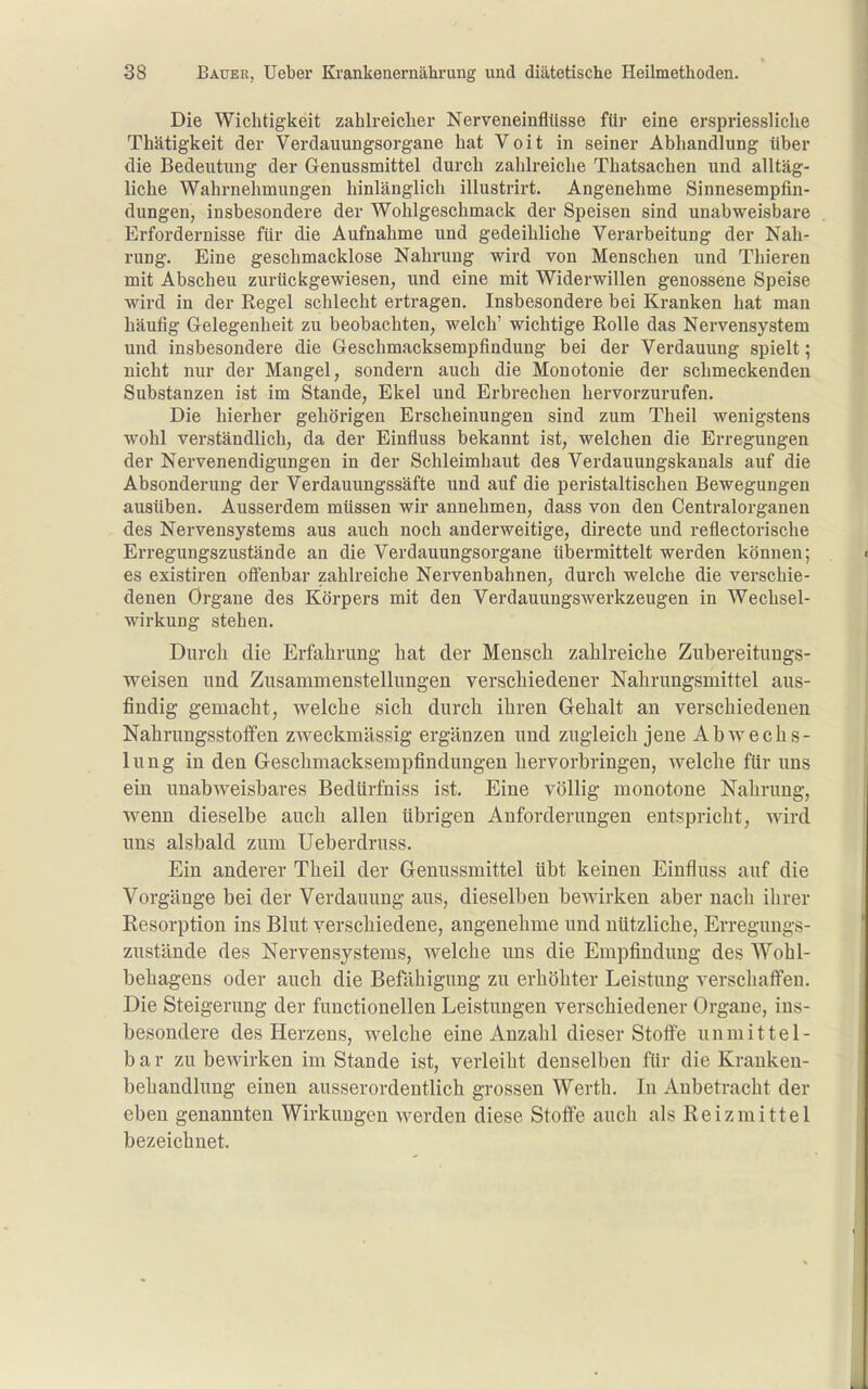 Die Wichtigkeit zahlreicher Nerveneinfliisse für eine erspriessliclie Thätigkeit der Verdauungsorgane hat Voit in seiner Abhandlung über die Bedeutung der Genussmittel durch zahlreiche Thatsachen und alltäg- liche Wahrnehmungen hinlänglich illustrirt. Angenehme Sinnesempfin- dungen, insbesondere der Wohlgeschmack der Speisen sind unabweisbare Erfordernisse für die Aufnahme und gedeihliche Verarbeitung der Nah- rung. Eine geschmacklose Nahrung wird von Menschen und Thieren mit Abscheu zurückgewiesen, und eine mit Widerwillen genossene Speise wird in der Regel schlecht ertragen. Insbesondere bei Kranken hat man häufig Gelegenheit zu beobachten, welch' wichtige Rolle das Nervensystem und insbesondere die Geschmacksempfindung bei der Verdauung spielt; nicht nur der Mangel, sondern auch die Monotonie der schmeckenden Substanzen ist im Stande, Ekel und Erbrechen hervorzurufen. Die hierher gehörigen Erscheinungen sind zum Theil wenigstens wohl verständlich, da der Einfluss bekannt ist, welchen die Erregungen der Nervenendigungen in der Schleimhaut des Verdauungskanals auf die Absonderung der Verdauungssäfte und auf die peristaltischen Bewegungen ausüben. Ausserdem müssen wir annehmen, dass von den Centraiorganen des Nervensystems aus auch noch anderweitige, directe und reflectorische Erregungszustände an die Verdauungsorgane übermittelt werden können; es existiren offenbar zahlreiche Nervenbahnen, durch welche die verschie- denen Organe des Körpers mit den Verdauungswerkzeugen in Wechsel- wirkung stehen. Durch die Erfahrung hat der Mensch zahlreiche Zubereitungs- weisen und Zusammenstellungen verschiedener Nahrungsmittel aus- findig gemacht, welche sich durch ihren Gehalt an verschiedenen Nahrungsstolfen zweckmässig ergänzen und zugleich jene Abwechs- lung in den Geschmacksempfindungen hervorbringen, welche für uns ein unabweisbares Bedürfniss ist. Eine völlig monotone Nahrung, wenn dieselbe auch allen übrigen Anforderungen entspricht, wird uns alsbald zum Ueberdruss. Ein anderer Theil der Genussmittel übt keinen Einfluss auf die Vorgänge bei der Verdauung aus, dieselben bewirken aber nach ihrer Resorption ins Blut verschiedene, angenehme und nützliche, Erregungs- zustände des Nervensystems, welche uns die Empfindung des Wohl- behagens oder auch die Befähigung zu erhöhter Leistung verschaffen. Die Steigerung der functionellen Leistungen verschiedener Orgaue, ins- besondere des Herzens, welche eine Anzahl dieser Stoffe unmittel- bar zu bewirken im Stande ist, verleiht denselben für die Kranken- behandlung einen ausserordentlich grossen Werth. In Anbetracht der eben genannten Wirkungen werden diese Stoffe auch als Reizmittel bezeichnet.