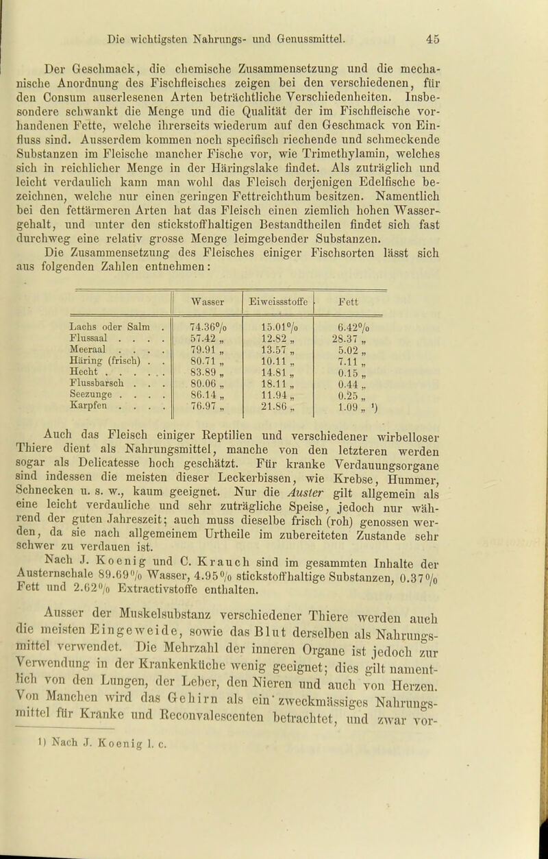 Der Geschmack, die chemische Zusammensetzung und die mecha- nische Anordnung des Fischfleisches zeigen bei den verschiedenen, für den Consum auserlesenen Arten beträchtliche Verschiedenheiten. Insbe- sondere schwankt die Menge und die Qualität der im Fischfleische vor- handenen Fette, welche ihrerseits wiederum auf den Geschmack von Ein- fluss sind. Ausserdem kommen noch specifisch riechende und schmeckende Substanzen im Fleische mancher Fische vor, wie Trimethylamin, welches sich in reichlicher Menge in der Häringslake findet. Als zuträglich und leicht verdaulich kann man wohl das Fleisch derjenigen Edelfische be- zeichnen, welche nur einen geringen Fettreichthum besitzen. Namentlich bei den fettärmeren Arten hat das Fleisch einen ziemlich hohen Wasser- gehalt, und unter den stickstoffhaltigen Bestandtheilen findet sich fast durchweg eine relativ grosse Menge leimgebender Substanzen. Die Zusammensetzung des Fleisches einiger Fischsorten lässt sich aus folgenden Zahlen entnehmen: Wasser Eiweissstoffe Fett Lachs oder Salm . 74.360/0 lö.Of/o 6.427o Flussaal .... 57.42 „ 12.82 „ 28.37 „ Meeraal .... 79.91 „ 13.57 „ 5.02 „ HUring (frisch) . . 80.71 „ 10.11 „ 7.11 „ Hecht 83.89 „ 14.81 „ 0.15,, Flussharsch . . . 80.06 „ 18.11,, 0.44,. Seezunge .... 86.14 „ 11.94 „ 0.25 „ Karpfen .... 76.97 „ 21.86 „ 1-09 „ ') Auch das Fleisch einiger Reptilien und verschiedener wirbelloser Thiere dient als Nahrungsmittel, manche von den letzteren werden sogar als Delicatesse hoch geschätzt. Für kranke Verdauungsorgane sind indessen die meisten dieser Leckerbissen, wie Krebse, Hummer, Schnecken u. s. w., kaum geeignet. Nur die Ausier gilt allgemein als eine leicht verdauliche und sehr zuträgliche Speise, jedoch nur wäh- rend der guten Jahreszeit; auch muss dieselbe frisch (roh) genossen wer- den, da sie nach allgemeinem Urtheile im zubereiteten Zustande sehr schwer zu verdauen ist. Nach J. Koenig und C. Krauch sind im gesammten Inhalte der Austernschale 89.69'Vo Wasser, 4.950/o stickstoffhaltige Substanzen, 0.370/o Fett und 2.62<Vo Extractivstoffe enthalten. Ausser der Muskelsubstanz verschiedener Thiere werden auch die meisten Eingeweide, sowie das Blut derselben als Nalirungs- mittel verwendet. Die Mehrzahl der inneren Organe ist jedoch zur Ver^vendung in der Erankenküche Avenig geeignet; dies gilt nament- hch von den Lungen, der Lel)er, den Nieren und auch von Herzen Von Manchen wird das Gehirn als ein zweckmässiges Nahrungs- mittel für Kranke und Reconvalescenten betrachtet, und zwar vor-