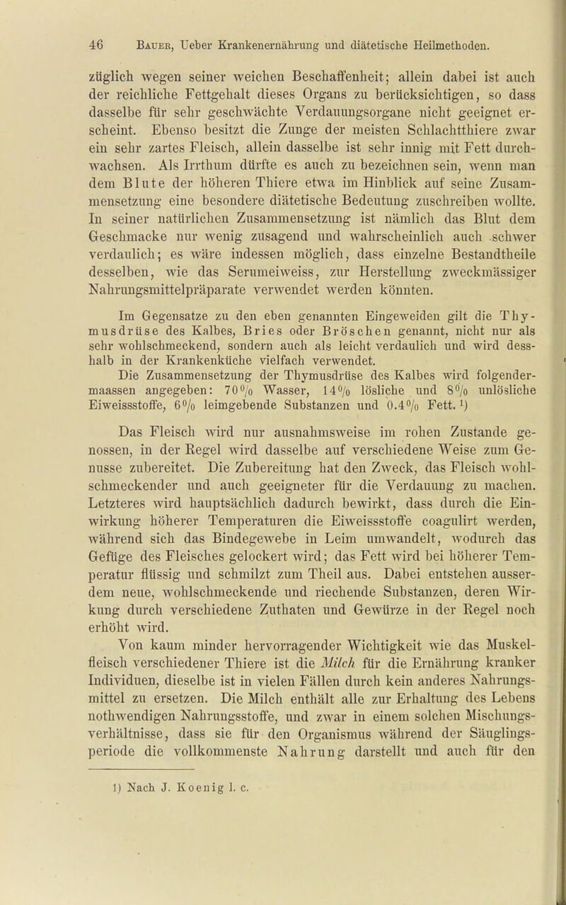 züglicli wegen seiner weichen Beschaffenheit; allein dabei ist auch der reichliche Fettgehalt dieses Organs zu berücksichtigen, so dass dasselbe für sehr geschwächte Verdauungsorgane nicht geeignet er- scheint. Ebenso besitzt die Zunge der meisten Schlachtthiere zwar ein sehr zartes Fleisch, allein dasselbe ist sehr innig mit Fett durch- wachsen. Als Irrthum dürfte es auch zu bezeichnen sein, wenn man dem Blute der höheren Thiere etwa im Hinblick auf seine Zusam- mensetzung eine besondere diätetische Bedeutung zuschreiben wollte. In seiner natürlichen Zusammensetzung ist nämlich das Blut dem Geschmacke nur wenig zusagend und wahrscheinlich auch schwer verdaulich; es wäre indessen möglich, dass einzelne Bestandtheile desselben, wie das Serumeiweiss, zur Herstellung zweckmässiger Nahrungsmittelpräparate verwendet werden könnten. Im Gegensatze zu den eben genannten Eingeweideu gilt die Thy- musdrüse des Kalbes, Bries oder Broschen genannt, nicht nur als sehr wohlschmeckend, sondern auch als leicht verdaulich und wird dess- halb in der Krankenküche vielfach verwendet. Die Zusammensetzung der Thymusdrüse des Kalbes wird folgender- maassen angegeben: 70o/o Wasser, H^/o lösliche und S^/o imlösliche Eiweissstoffe, ßo/o leimgebende Substanzen und 0.4o/o Fett, i) Das Fleisch wird nur ausnahmsweise im rohen Zustande ge- nossen, in der Regel wird dasselbe auf verschiedene Weise zum Ge- nüsse zubereitet. Die Zubereitung hat den Zweck, das Fleisch wohl- schmeckender und auch geeigneter für die Verdauung zu machen. Letzteres wird hauptsächlich dadurch bewirkt, dass durch die Ein- wirkung höherer Temperaturen die Eiweissstoffe coagulirt werden, während sich das Bindegewebe in Leim umwandelt, wodurch das Gefüge des Fleisches gelockert wird; das Fett wird bei höherer Tem- peratur flüssig und schmilzt zum Theil aus. Dabei entstehen ausser- dem neue, wohlschmeckende und riechende Substanzen, deren Wir- kung durch verschiedene Zuthaten und Gewürze in der Regel noch erhöht wird. Von kaum minder hervorragender Wichtigkeit wie das Muskel- fleisch verschiedener Thiere ist die Milch für die Ernährung kranker Individuen, dieselbe ist in vielen Fällen durch kein anderes Nahrungs- mittel zu ersetzen. Die Milch enthält alle zur Erhaltung des Lebens nothwendigen Nahrungsstoffe, und zwar in einem solchen Mischungs- verhältnisse, dass sie für den Organismus während der Säuglings- periode die vollkommenste Nahrung darstellt und auch für den