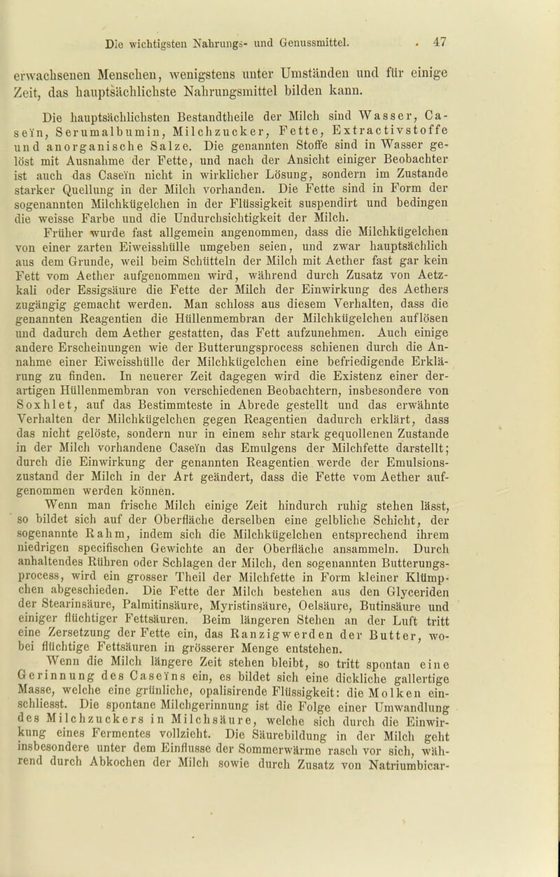 erwacbseuen Mensclieu, wenigstens nnter Umständen und für einige Zeit, das hauptsäclilichste Nalirungsmittel bilden kann. Die hauptsächlichsten Bestandtheile der Milch sind Wasser, Ca- sein, Serumalbumin, Milchzucker, Fette, Extractivstoffe und anorganische Salze, Die genannten Stoffe sind in Wasser ge- löst mit Ausnahme der Fette, und nach der Ansicht einiger Beobachter ist auch das Casein nicht in wirklicher Lösung, sondern im Zustande starker Quellung in der Milch vorhanden. Die Fette sind in Form der sogenannten Milchkügelchen in der Flüssigkeit suspendirt und bedingen die weisse Farbe und die Undurchsichtigkeit der Milch. Früher wurde fast allgemein angenommen, dass die Milchkügelchen von einer zarten Eiweisshülle umgeben seien, und zwar hauptsächlich aus dem Grunde, weil beim Schütteln der Milch mit Aether fast gar kein Fett vom Aether aufgenommen wird, während durch Zusatz von Aetz- kali oder Essigsäure die Fette der Milch der Einwirkung des Aethers zugängig gemacht werden. Man schloss aus diesem Verhalten, dass die genannten Reagentien die Hüllenmembran der Milchkügelchen auflösen und dadurch dem Aether gestatten, das Fett aufzunehmen. Auch einige andere Erscheinungen wie der Butterungsprocess schienen durch die An- nahme einer Eiweisshülle der Milchkügelchen eine befriedigende Erklä- rung zu finden. In neuerer Zeit dagegen wird die Existenz einer der- artigen Hüllenmembran von verschiedenen Beobachtern, insbesondere von Soxhlet, auf das Bestimmteste in Abrede gestellt und das erwähnte Verhalten der Milchkügelchen gegen Reagentien dadurch erklärt, dass das nicht gelöste, sondern nur in einem sehr stark gequollenen Zustande in der Milch vorhandene Casein das Emulgens der Milchfette darstellt; durch die Einwirkung der genannten Reagentien werde der Emulsions- zustand der Milch in der Art geändert, dass die Fette vom Aether auf- genommen werden können. Wenn man frische Milch einige Zeit hindurch ruhig stehen lässt, so bildet sich auf der Oberfläche derselben eine gelbliche Schicht, der sogenannte Rahm, indem sich die Milchkügelchen entsprechend ihrem niedrigen specifischen Gewichte an der Oberfläche ansammeln. Durch anhaltendes Rühren oder Schlagen der Milch, den sogenannten Butterungs- process, wird ein grosser Theil der Milchfette in Form kleiner Klümp- chen abgeschieden. Die Fette der Milch bestehen aus den Glyceriden der Stearinsäure, Palmitinsäure, Myristinsäure, Oelsäure, Butinsäure und einiger flüchtiger Fettsäuren. Beim längeren Stehen an der Luft tritt eine Zersetzung der Fette ein, das Ranzigwerden der Butter, wo- bei flüchtige Fettsäuren in grösserer Menge entstehen. Wenn die Milch längere Zeit stehen bleibt, so tritt spontan eine Gerinnung des Ca sc ins ein, es bildet sich eine dickliche gallertige Masse, welche eine grünliche, opalisirende Flüssigkeit: die Molken ein- schliesst. Die spontane Milchgerinnung ist die Folge einer Umwandlung des Milchzuckers in Milchsäure, welche sich durch die Einwir- kung eines Fermentes vollzieht. Die Säurebildung in der Milch geht insbesondere unter dem Einflüsse der Sommerwärme rasch vor sich, wäh- rend durch Abkochen der Milch sowie durch Zusatz von Natriumbicar-