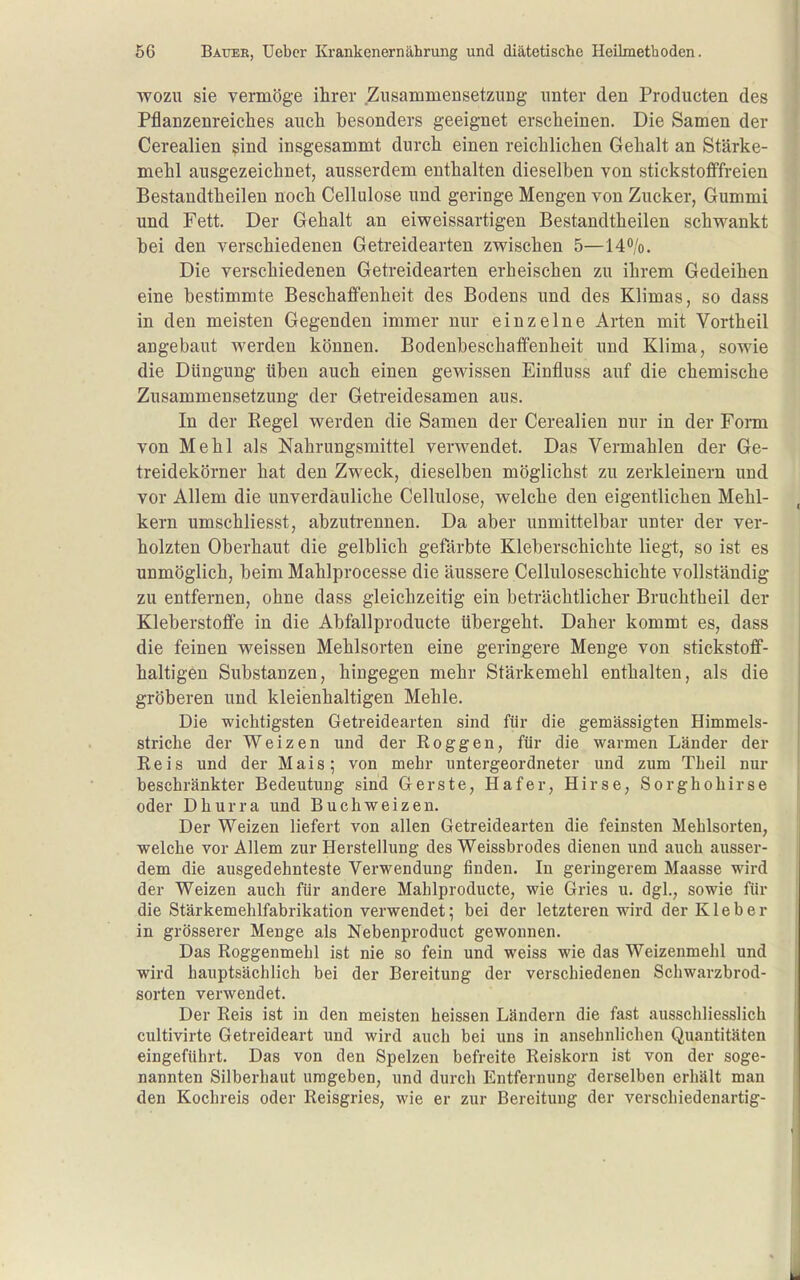 WOZU sie vermöge ihrer Zusammensetzung unter den Producten des Pflanzenreiches auch besonders geeignet erscheinen. Die Samen der Cerealien ^ind insgesammt durch einen reichlichen Gehalt an Stärke- mehl ausgezeichnet, ausserdem enthalten dieselben von stickstofffreien Bestandtheilen noch Cellulose und geringe Mengen von Zucker, Gummi und Fett. Der Gehalt an eiweissartigen Bestandtheilen schwankt bei den verschiedenen Getreidearten zwischen 5—140/0. Die verschiedenen Getreidearten erheischen zu ihrem Gedeihen eine bestimmte Beschaffenheit des Bodens und des Klimas, so dass in den meisten Gegenden immer nur einzelne Arten mit Vortheil angebaut werden können. Bodenbeschaffenheit und Klima, sowie die Düngung üben auch einen gewissen Einfluss auf die chemische Zusammensetzung der Getreidesamen aus. In der Regel werden die Samen der Cerealien nur in der Fonn von Mehl als Nahrungsmittel verwendet. Das Vermählen der Ge- treidekörner hat den Zweck, dieselben möglichst zu zerkleinern und vor Allem die unverdauliche Cellulose, welche den eigentlichen Mehl- kern umschliesst, abzuti'ennen. Da aber unmittelbar unter der ver- holzten Oberhaut die gelblich gefärbte Kleberschichte liegt, so ist es unmöglich, beim Mahlprocesse die äussere Celluloseschichte vollständig zu entfernen, ohne dass gleichzeitig ein beträchtlicher Bruchtheil der Kleberstoffe in die Abfallproducte übergeht. Daher kommt es, dass die feinen weissen Mehlsorten eine geringere Menge von stickstoff- haltigen Substanzen, hingegen mehr Stärkemehl enthalten, als die gröberen und kleienhaltigen Mehle. Die wichtigsten Getreidearten sind für die gemässigten Himmels- striche der Weizen und der Roggen, für die warmen Länder der Reis und der Mais; von mehr untergeordneter und zum Theil nur beschränkter Bedeutung sind Gerste, Hafer, Hirse, Sorghohirse oder Dhurra und Buchweizen. Der Weizen liefert von allen Getreidearten die feinsten Mehlsorten, welche vor Allem zur Herstellung des Weissbrodes dienen und auch ausser- dem die ausgedehnteste Verwendung finden. In geringerem Maasse wird der Weizen auch für andere Mahlproducte, wie Gries u. dgl., sowie für die Stärkemehlfabrikation verwendet; bei der letzteren wird der Kleber in grösserer Menge als Nebenproduct gewonnen. Das Roggenmehl ist nie so fein und weiss wie das Weizenmehl und wird hauptsächlich bei der Bereitung der verschiedenen Schwarzbrod- sorten verwendet. Der Reis ist in den meisten heissen Ländern die fast ausschliesslich cultivirte Getreideart und wird auch bei uns in ansehnlichen Quantitäten eingeführt. Das von den Spelzen befreite Reiskorn ist von der soge- nannten Silberhaut umgeben, und durch Entfernung derselben erhält man den Kochreis oder Reisgries, wie er zur Bereitung der verschiedenartig-