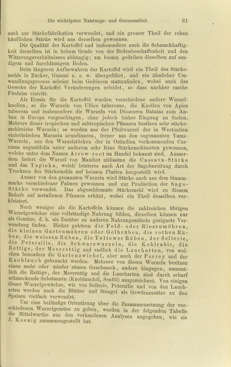 auch zur Stärkefabrikation verwendet, und ein grosser Theil der rohen käuflichen Stärke wird aus derselben gewonnen. Die Qualität der Kartoffel und insbesondere auch die Schmackhaftig- keit derselben ist in hohem Grade von der Bodeubeschaffenheit und den Witterungsverhältnissen abhängig; am besten gedeihen dieselben auf san- digem und durchlässigem Boden. Beim längeren Aufbewahren der Kartoffel wird ein Theil des Stärke- mehls in Zucker, Gummi u. s. w. übergeführt, und ein ähnlicher Um- wandlungsprocess scheint beim Gefrieren stattzufinden, wobei auch das Gewebe der Kartoffel Veränderungen erleidet, so dass nachher rasche Fäulniss eintritt. Als Ersatz für die Kartoffel wurden verschiedene andere Wurzel- knollen, so die Wurzeln von Ullico tuberosus, die Knollen von Apios tuberosa und insbesondere die Wurzeln von Dioscorea Batatas zum An- bau in Europa vorgeschlagen, ohne jedoch bisher Eingang zu finden. Mehrere dieser tropischen und subtropischen Pflanzen besitzen sehr stärke- mehlreiche Wurzeln; so werden aus der Pfeilwurzel der in Westindien einheimischen Maranta arundinacea, fei-ner aus den sogenannten Yams- wurzeln, aus den Wurzelstöcken der in Ostindien vorkommenden Cur- cuma angustifolia unter anderem sehr feine Stärkemehlsorten gewonnen, welche unter dem Namen Arrow-root im Handel bekannt sind. Ausser- dem liefert die Wurzel von Manihot utilissima die Cassava-Stärke und das Tapioka, welch' letzteres nach Art der Sagobereitung durch Trocknen des Stärkemehls auf heissen Platten hergestellt wird. Ausser von den genannten Wurzeln wird Stärke auch aus dem Stamm- marke verschiedener Palmen gewonnen und zur Production der Sago- Stärke verwendet. Das abgeschlemmte Stärkemehl wird zu diesem Behufe auf metallenen Pfannen erhitzt, wobei ein Theil desselben ver- kleistert. Noch weniger als die Kartoffeln können die zahlreichen übrigen Wurzelgewächse eine vollständige Nahrung bilden, dieselben können nur als Gemüse, d, h. als Zusätze zu anderen Nahrungsmitteln geeignete Ver- wendung finden. Hieher gehören die Feld- oder Riesenmöhren, die kleinen Gartenmöhren oder Gelbrüben, die rothen Rü- ben, die weissen Rüben, die Teltower Rüben, der Sellerie, die Petersilie, die Schwarzwurzeln, die Kohlrabis, die Rettige, der Meerrettig und endlich die Laucharten, von wel- chen besonders die Gartenzwiebel, aber auch der Porrey und der Knoblauch gebraucht werden. Mehrere von diesen Wurzeln besitzen einen mehr oder minder süssen Geschmack, andere liingegen, nament- lich die Rettige, der Meerrettig und die Laucharten sind durch scharf sclimeckende Substanzen (Knoblauchöl, Senföl) ausgezeichnet. Von einigen dieser Wurzelgewäclise, wie von Sellerie, Petersilie und von den Lauch- arten werden auch die Blätter und Stengel als Gewürzzusätze zu den öpeisen vielfach verwendet. Um eine beiläufige Orientirung über die Zusammensetzung der ver- schiedenen Wurzelgemüse zu geben, werden in der folgenden Tabelle die Mittelwerthe aus den vorhandenen Analysen angegeben, wie sie J- Koenig zusammengestellt hat.