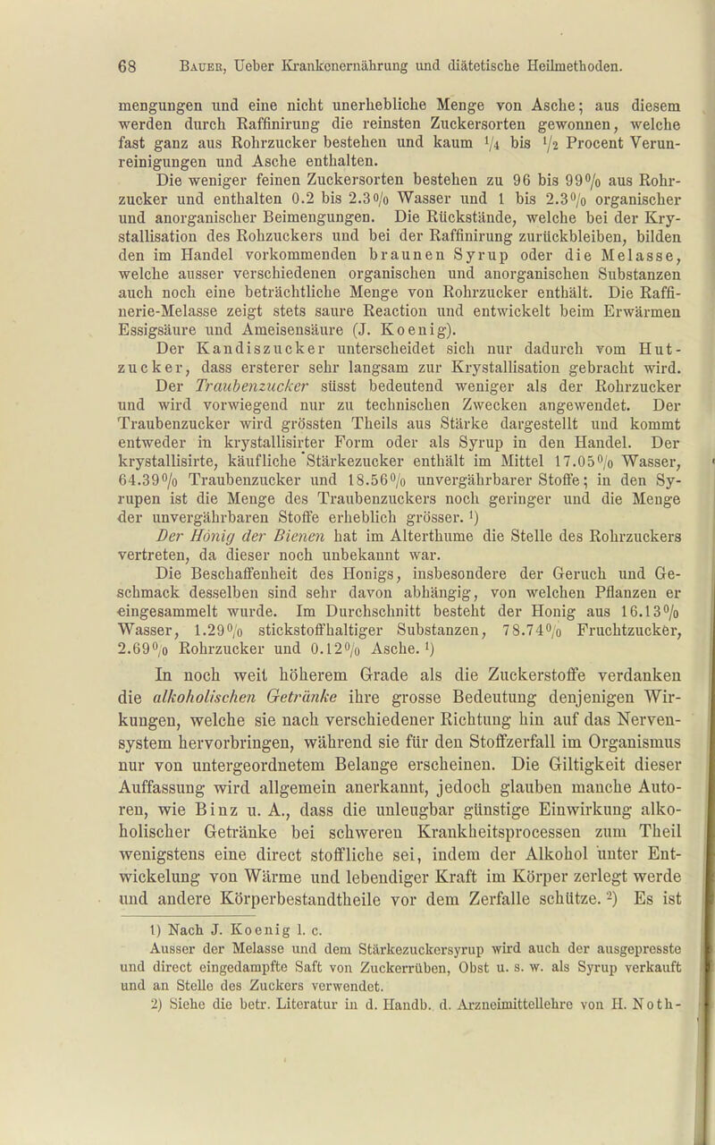 mengungen und eine nicht unerhebliche Menge von Asche; aus diesem werden durch Raffinirung die reinsten Zuckersorten gewonnen, welche fast ganz aus Rohrzucker bestehen und kaum 1/4 bis 1/2 Procent Verun- reinigungen und Asche enthalten. Die weniger feinen Zuckersorten bestehen zu 96 bis QO^/o aus Rohr- zucker und enthalten 0.2 bis 2.30/0 Wasser und 1 bis 2.3*'/o organischer und anorganischer Beimengungen. Die Rückstände, welche bei der Kry- stallisation des Rohzuckers und bei der Raffinirung zurückbleiben, bilden den im Handel vorkommenden braunen Syrup oder die Melasse, welche ausser verschiedenen organischen und anorganischen Substanzen auch noch eine beträchtliche Menge von Rohrzucker enthält. Die Raffi- nerie-Melasse zeigt stets saure Reaction und entwickelt beim Erwärmen Essigsäure und Ameisensäure (J. Koenig). Der Kandiszucker unterscheidet sich nur dadurch vom Hut- zucker, dass ersterer sehr langsam zur Krystallisation gebracht wird. Der Traubenzucker süsst bedeutend weniger als der Rohrzucker und wird vorwiegend nur zu technischen Zwecken angewendet. Der Traubenzucker wird grössten Theils aus Stärke dargestellt und kommt entweder in krystallisirter Form oder als Syrup in den Handel. Der krystallisirte, käufliche'Stärkezucker enthält im Mittel 17.05''/o Wasser, 64.390/0 Traubenzucker und 18.560/o unvergährbarer Stoffe; in den Sy- rupen ist die Menge des Traubenzuckers noch geringer und die Menge der unvergährbaren Stoffe erheblich grösser, i) Der Honig der Bienen hat im Alterthume die Stelle des Rohrzuckers vertreten, da dieser noch unbekannt war. Die Beschaffenheit des Honigs, insbesondere der Geruch und Ge- schmack desselben sind sehr davon abhängig, von welchen Pflanzen er •eingesammelt wurde. Im Durchschnitt besteht der Honig aus 16.13 0/0 Wasser, 1.290/0 stickstoffhaltiger Substanzen, 78.740/o Fruchtzuckör, 2.690/0 Rohrzucker und 0.l20/o Asche.') In noch weit höherem Grade als die Zuckerstoffe verdanken die alkoholischen Getränke ihre grosse Bedeutung denjenigen Wir- kungen, welche sie nach verschiedener Richtung hin auf das Nerven- system hervorbringen, während sie für den Stoffzerfall im Organismus nur von untergeordnetem Belange erscheinen. Die Giltigkeit dieser Auffassung wird allgemein anerkannt, jedoch glauben manche Auto- ren, wie Binz u. A., dass die unleugbar günstige Einwirkung alko- holischer Getränke bei schweren Krankheitsprocessen zum Theil wenigstens eine direct stoffliche sei, indem der Alkohol unter Ent- wickelung von Wärme und lebendiger Kraft im Körper zerlegt werde und andere Körperbestandtheile vor dem Zerfalle schütze. -) Es ist 1) Nach J. Koenig 1. c. Ausser der Melasse und dem Stärkezuckorsyrup wird auch der ausgepresste und direct eingedampfte Saft von Zuckerrüben, Obst u. s. w. als Syrup verkauft und an Stelle des Zuckers verwendet. 2) Siehe die betr. Literatur in d. Handb. d. ArzneimitteUehre von H. Noth-