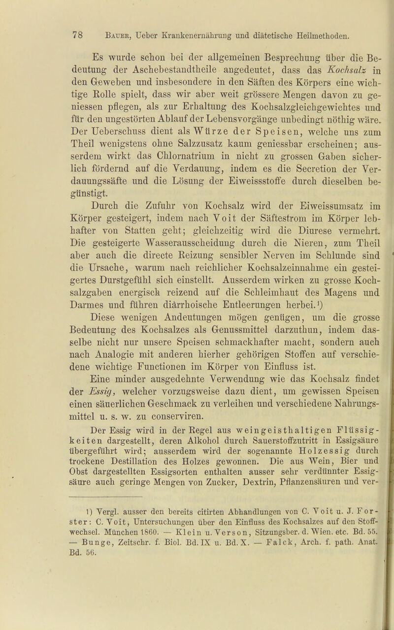 Es wurde schon bei der allgemeinen Besprechung über die Be- deutung der Aschebestandtheile angedeutet, dass das Kochsalz in den Geweben und insbesondere in den Säften des Körpers eine wich- tige ßolle spielt, dass wir aber weit grössere Mengen davon zu ge- messen pflegen, als zur Erhaltung des Kochsalzgleichgewichtes und für den ungestörten Ablauf der Lebensvorgänge unbedingt nöthig wäre. Der Ueberschuss dient als Würze der Speisen, welche uns zum Theil wenigstens ohne Salzzusatz kaum geniessbar erscheinen; aus- serdem wirkt das Chlornatrium in nicht zu grossen Gaben sicher- lich fördernd auf die Verdauung, indem es die Secretion der Ver- dauungssäfte und die Lösung der Eiweissstoffe durch dieselben be- günstigt. Durch die Zufuhr von Kochsalz wird der Eiweissumsatz im Körper gesteigert, indem nach Voit der Säftestrom im Körper leb- hafter von Statten geht; gleichzeitig wird die Diurese vermehrt. Die gesteigerte Wasserausscheidung durch die Nieren, zum Theil aber auch die directe Reizung sensibler Nerven im Schlünde sind die Ursache, warum nach reichlicher Kochsalzeinnahme ein gestei- gertes Durstgefühl sich einstellt. Ausserdem wirken zu grosse Koch- salzgaben energisch reizend auf die Schleimhaut des Magens und Dannes und führen diärrhoische Entleerungen herbei.^) Diese wenigen Andeutungen mögen genügen, um die grosse Bedeutung des Kochsalzes als Genussmittel darzuthun, indem das- selbe nicht nur unsere Speisen schmackhafter macht, sondern auch nach Analogie mit anderen hierher gehörigen Stoffen auf verschie- dene wichtige Functionen im Körper von Einfluss ist. Eine minder ausgedehnte Verwendung wie das Kochsalz findet der Essig, welcher vorzugsweise dazu dient, um gewissen Speisen einen säuerlichen Geschmack zu verleihen und verschiedene Nahrungs- mittel u. s. w. zu conserviren. Der Essig wird in der Regel aus weingeisthaltigen Flüssig- keiten dargestellt, deren Alkohol durch Sauerstoffzutritt in Essigsäure übergeführt wird; ausserdem wird der sogenannte Holzessig durch trockene Destillation des Holzes gewonnen. Die aus Wein, Bier und Obst dargestellten Essigsorten enthalten ausser sehr verdünnter Essig- säure auch geringe Mengen von Zucker, Dextrin, Pflanzensäuren und ver- 1) Vergl. ausser den bereits citirten Abhandlungen von C. Voit u. J. For- ster: C. Voit, Untersuchungen über den Einfluss des Kochsalzes auf den Stoff- wechsel. München 1860. — Klein u. Verson, Sitzungsber. d. Wien. etc. Bd. 55. — Bunge, Zeitschr. f. Biel. Bd. IX u. Bd. X. — Falck, Arch. f. path. Anat. Bd. 5Ü.
