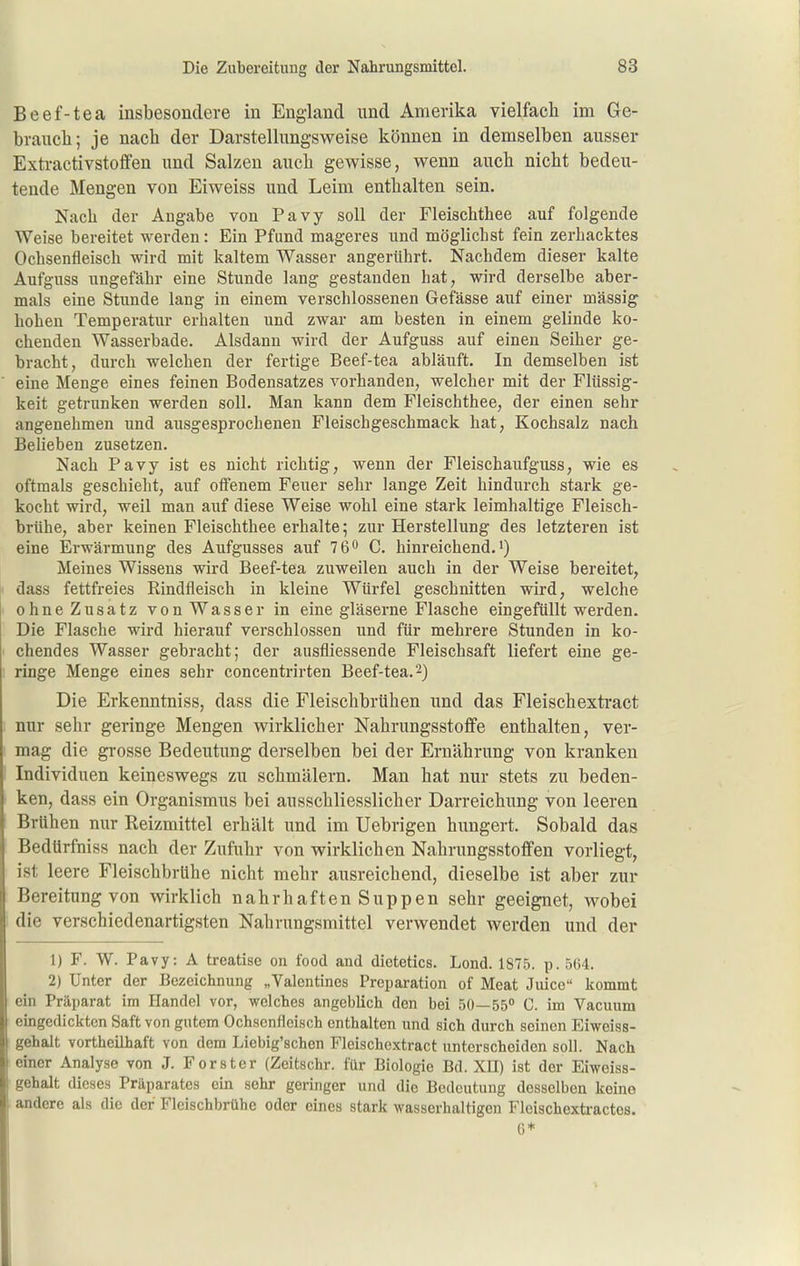 Beef-tea insbesondere in England und Amerika vielfacli im Ge- braiicli; je nach der Darstellungsweise können in demselben ausser Extractivstoffen und Salzen aucli gewisse, wenn auch nicbt bedeu- tende Mengen von Eiweiss und Leim enthalten sein. Nach der Angabe von Pavy soll der Fleischthee auf folgende Weise bereitet werden: Ein Pfund mageres und möglichst fein zerhacktes Ochsenfleisch wird mit kaltem Wasser angerührt. Nachdem dieser kalte Aufguss ungefähr eine Stunde lang gestanden hat, wird derselbe aber- mals eine Stunde lang in einem verschlossenen Gefässe auf einer massig hohen Temperatiu- erhalten und zwar am besten in einem gelinde ko- chenden Wasserbade. Alsdann wird der Aufguss auf einen Seiher ge- bracht, durch welchen der fertige Beef-tea abläuft. In demselben ist eine Menge eines feinen Bodensatzes vorhanden, welcher mit der Flüssig- keit getrunken werden soll. Man kann dem Fleischthee, der einen sehr angenehmen und ausgesprochenen Fleischgeschmack hat, Kochsalz nach Belieben zusetzen. Nach Pavy ist es nicht richtig, wenn der Fleischaufguss, wie es oftmals geschieht, auf otfenem Feuer sehr lange Zeit hindurch stark ge- kocht wird, weil man auf diese Weise wohl eine stark leimhaltige Fleisch- brühe, aber keinen Fleischthee erhalte; zur Herstellung des letzteren ist eine Erwärmung des Aufgusses auf 76*' C. hinreichend.') Meines Wissens wird Beef-tea zuweilen auch in der Weise bereitet, äass fettfreies Rindfleisch in kleine Würfel geschnitten wird, welche ohne Zusatz von Wasser in eine gläserne Flasche eingefüllt werden. Die Flasche wird hierauf verschlossen und für mehrere Stunden in ko- chendes Wasser gebracht; der ausfliessende Fleischsaft liefert eine ge- ringe Menge eines sehr concentrirten Beef-tea. 2) Die Erkenntniss, dass die Fleischbrühen und das Fleischexti'act nur sehr geringe Mengen wirklicher Nahrungsstoffe enthalten, ver- mag die grosse Bedeutung derselben bei der Ernährung von kranken Individuen keineswegs zu schmälern. Man hat nur stets zu beden- ken, dass ein Organismus bei ausschliesslicher Darreichimg von leeren Brühen nur Reizmittel erhält und im Uebrigen hungert. Sobald das Bedürfnis« nach der Zufuhr von wirklichen Nahrungsstoffen vorliegt, ist leere Fleischbrühe nicht mehr ausreichend, dieselbe ist aber zur Bereitung von wirklich nahrhaften Suppen sehr geeignet, wobei die verschiedenartigsten Nahrungsmittel verwendet werden und der 1) F. W. Pavy: A treatise on food and dietetics. Lond. 1875. p. 5()4. 2) Unter der Bezeichnung „Valentines Preparation of Meat Jidco kommt ein Präparat im Handel vor, welches angeblich den bei 50—55° C. im Vacuum eingedickten Saft von gutem Ochsenfleisch enthalten und sich durch seinen Eiweiss- gehalt vortheühaft von dem Liebig'schen Fleischextract unterscheiden soll. Nach einer Analyse von J. Forster (Zeitschr. für Biologie Bd. XII) ist der Eiweiss- gehalt dieses Präparates ein sehr geringer und die Bedeutung desselben keine andere als die der Fleischbrühe oder eines stark wasserhaltigen Fleischextractos. 6*