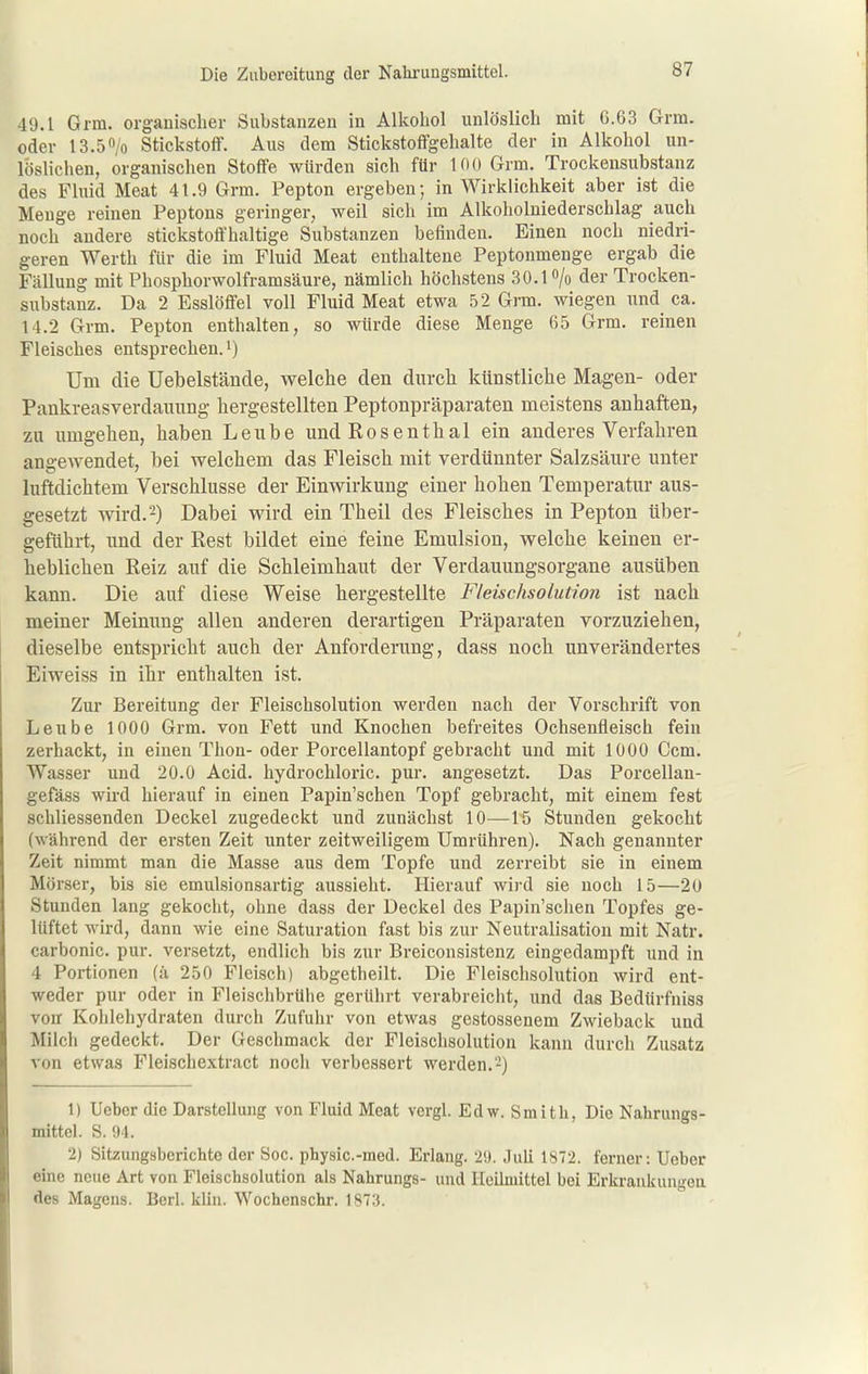 49.1 Grm. organischer Substanzen in Alkohol unlöslich mit 6.63 Grm. oder 13.50/0 Stickstoff. Aus dem Stickstoffgehalte der in Alkohol un- löslichen, organischen Stoffe würden sich für 100 Grm. Trockensubstanz des Fluid Meat 41.9 Grm. Pepton ergeben; in Wirklichkeit aber ist die Menge reinen Peptons geringer, weil sich im Alkoholniederschlag auch noch andere stickstoffhaltige Substanzen befinden. Einen noch niedri- geren Werth für die im Fluid Meat enthaltene Peptonmenge ergab die Fällung mit Phosphorwolframsäure, nämlich höchstens 30.1 /o der Trocken- substanz. Da 2 Esslöffel voll Fluid Meat etwa 52 Grm. wiegen nnd_ ca. 14.2 Grm. Pepton enthalten, so würde diese Menge 65 Grm. reinen Fleisches entsprechen.') Um die üebelstände, welche den durch künstliche Magen- oder Pankreasverdauung hergestellten Peptonpräparaten meistens anhaften, zu umgehen, haben Leube und Rosenthal ein anderes Verfahren ana-ewendet, bei welchem das Fleisch mit verdünnter Salzsäure unter luftdichtem Verschlusse der Einwirkung einer hohen Temperatur aus- gesetzt wird. -) Dabei wird ein Theil des Fleisches in Pepton über- geführt, und der Rest bildet eine feine Emulsion, welche keinen er- heblichen Reiz auf die Schleimhaut der Verdauungsorgane ausüben kann. Die auf diese Weise hergestellte Fteischsolution ist nach meiner Meinung allen anderen derartigen Präparaten vorzuziehen, dieselbe entspricht auch der Anforderung, dass noch unverändertes Eiweiss in ihr enthalten ist. Zur Bereitung der Fleischsolution werden nach der Vorschrift von Leube 1000 Grm. von Fett und Knochen befreites Ochsenfleisch fein zerhackt, in einen Thon- oder Porcellantopf gebracht und mit 1000 Gem. Wasser und 20.0 Acid. hydrochloric. pur. angesetzt. Das Porcellan- gefäss wird hierauf in einen Papin'schen Topf gebracht, mit einem fest schliessenden Deckel zugedeckt und zunächst 10—15 Stunden gekocht (während der ersten Zeit unter zeitweiligem Umrühren). Nach genannter Zeit nimmt man die Masse aus dem Topfe und zerreibt sie in einem Mörser, bis sie emulsionsartig aussieht. Hierauf wird sie noch 15—2U Stunden lang gekocht, ohne dass der Deckel des Papin'schen Topfes ge- lüftet wird, dann wie eine Saturation fast bis zur Neutralisation mit Natr. carhonic. pur. versetzt, endlich bis zur Breiconsistenz eingedampft und in 4 Portionen (;i 250 Fleisch) abgetheilt. Die Fleischsolution wird ent- weder pur oder in Fleischbrühe gerührt verabreicht, und das Bedürfniss von Kohlehydraten durch Zufuhr von etwas gestossenem Zwieback und Milch gedeckt. Der Geschmack der Fleischsolution kann durch Zusatz von etwas Fleischextract noch verbessert werden.2) 1) Ueber die Darstellung von Fluid Meat vergl. Edw. Smith, Die Nahrungs- mittel. S. 94. 2) Sitzungsberichte der See. physic.-med. Erlang. 20. Juh 1S72. ferner: Ueber eme neue Art von Fleischsolution als Nahrungs- und Heilmittel bei Erkrankungen des Mageus. Berl. kliu. Wochenschr. 1873.