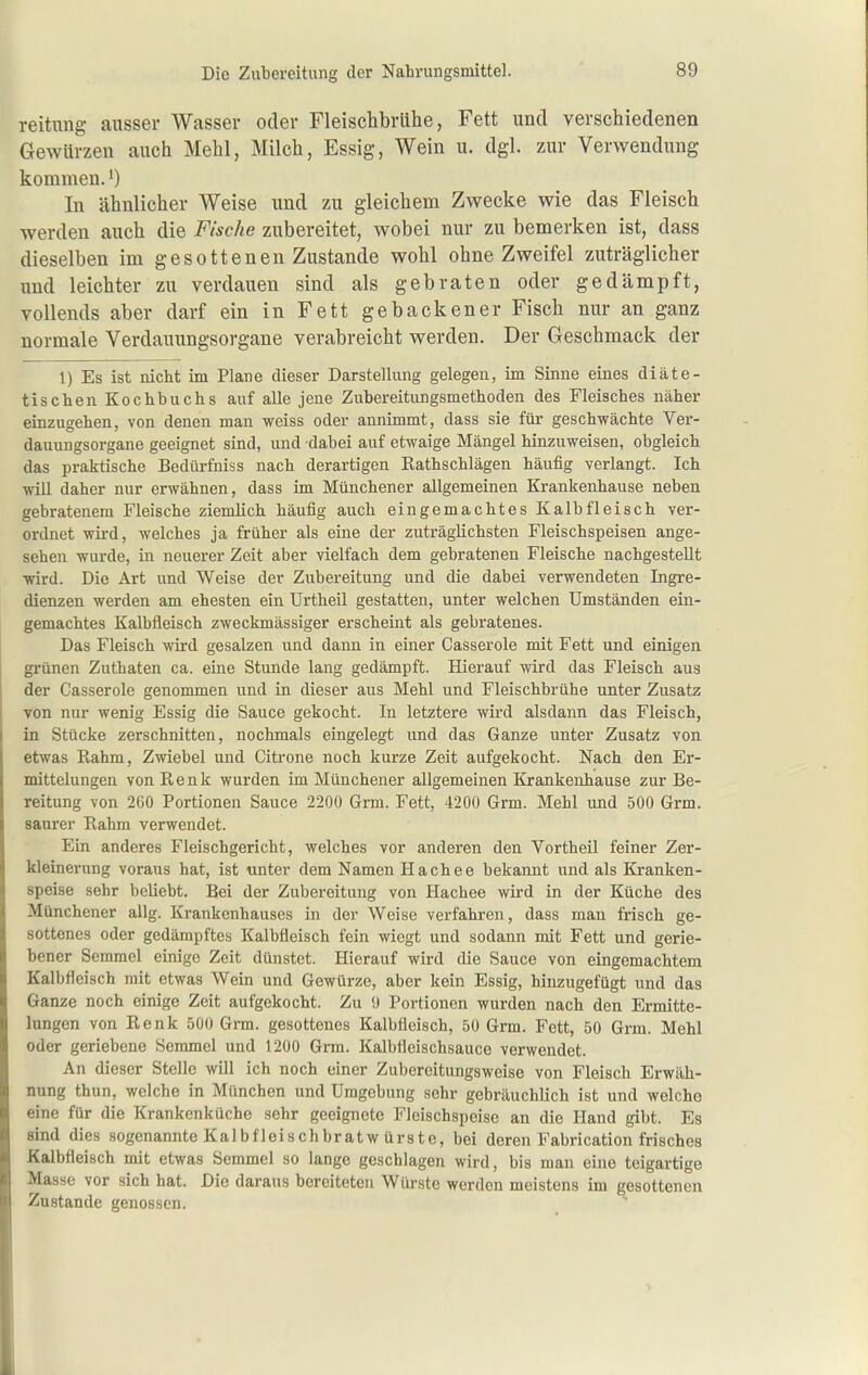 reitung ausser Wasser oder Fleischbrühe, Fett und verschiedenen Gewürzen auch Mehl, Milch, Essig, Wein u. dgl. zur Verwendung komnaen.') In ähnlicher Weise und zu gleichem Zwecke wie das Fleisch werden auch die Fische zubereitet, wobei nur zu bemerken ist, dass dieselben im gesottenen Zustande wohl ohne Zweifel zuträglicher und leichter zu verdauen sind als gebraten oder gedämpft, vollends aber darf ein in Fett gebackener Fisch nur an ganz normale Verdauungsorgane verabreicht werden. Der Geschmack der 1) Es ist nicht im Plane dieser Darstellung gelegen, im Sinne eines diäte- tischen Kochbuchs auf alle jene Zubereitungsmethoden des Fleisches näher einzugehen, von denen man weiss oder annimmt, dass sie für geschwächte Ver- dauungsorgane geeignet sind, und dabei auf etwaige Mängel hinzuweisen, obgleich das praktische Bedürfniss nach derartigen Rathschlägen häufig verlangt. Ich will daher nur erwähnen, dass im Münchener allgemeinen Krankenhause neben gebratenem Fleische ziemlich häufig auch eingemachtes Kalbfleisch ver- ordnet wii-d, welches ja früher als eine der zuti'äglichsten Fleischspeisen ange- sehen wurde, in neuerer Zeit aber vielfach dem gebratenen Fleische nachgestellt wird. Die Art und Weise der Zubereitung und die dabei verwendeten Ingre- dienzen werden am ehesten ein Urtheil gestatten, unter welchen Umständen ein- gemachtes Kalbfleisch zweckmässiger erscheint als gebratenes. Das Fleisch wird gesalzen und dann in einer Casserole mit Fett und einigen grünen Zuthaten ca. eine Stunde lang gedämpft. Hierauf wird das Fleisch aus der Casserole genommen und in dieser aus Mehl und Fleischbrühe unter Zusatz von nur wenig Essig die Sauce gekocht. In letztere wird alsdann das Fleisch, in Stücke zerschnitten, nochmals eingelegt und das Ganze unter Zusatz von etwas Rahm, Zwiebel und Citrone noch kurze Zeit aufgekocht. Nach den Er- mittelungen von Renk wurden im Münchener allgemeinen Krankenhause zur Be- reitung von 260 Portionen Sauce 2200 Grm. Fett, 4200 Grm. Mehl und 500 Grm. saurer Rahm verwendet. Ein anderes Fleischgericht, welches vor anderen den Vortheil feiner Zer- kleinerung voraus hat, ist unter dem Namen Hachee bekannt und als Kranken- speise sehr beliebt. Bei der Zubereitung von Hachee wird in der Küche des Münchener allg. Krankenhauses in der Weise verfahren, dass man frisch ge- sottenes oder gedämpftes Kalbfleisch fein wiegt und sodann mit Fett und gerie- bener Semmel einige Zeit dünstet. Hierauf wird die Sauce von eingemachtem Kalbfleisch mit etwas Wein und Gewürze, aber kein Essig, hinzugefügt und das Ganze noch einige Zeit aufgekocht. Zu 9 Portionen wurden nach den Ermitte- lungen von Renk 500 Grm. gesottenes Kalbfleisch, 50 Grm. Fett, 50 Grm. Mehl oder geriebene Semmel und 1200 Grm. Kalbfleischsauce verwendet. An dieser Stelle will ich noch einer Zuberoitungsweise von Fleisch Erwäh- nung thun, welche in München und Umgebung sehr gebräuchlich ist und welche eine für die Krankenküche sehr geeignete Fleischspeise an die Hand gibt. Es sind dies sogenannte Kalbfleischbratw ürste, bei deren Fabrication frisches Kalbfleisch mit etwas Semmel so lange geschlagen wird, bis man eine teigartige Masse vor sich hat. Die daraus bereiteten Würste werden meistens im gesottenen Zustande genossen.