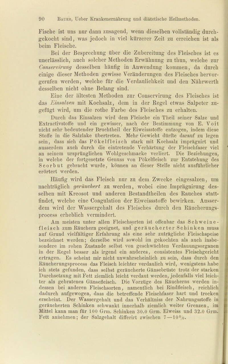 Fische ist uns nur dann zusagend, wenn dieselben vollständig durch- gekocht sind, was jedoch in viel kürzerer Zeit zu erreichen ist als beim Fleische. Bei der Besprechung über die Zubereitung des Fleisches ist es unerlässlich, auch solcher Methoden Erwähnung zu thun, welche zur Conserviruiuj desselben häufig in Anwendung kommen, da durch einige dieser Methoden gewisse Veränderungen des Fleisches hervor- gerufen werden, welche für die Verdaulichkeit und den Nährwerth desselben nicht ohne Belang sind. Eine der ältesten Methoden zur Conservirung des Fleisches ist das Einsahen mit Kochsalz, dem in der Regel etwas Salpeter zu- gefügt wird, um die rothe Farbe des Fleisches zu erhalten. Durch das Einsalzen wird dem Fleische ein Theil seiner Salze und Extractivstoffe und ein gewissei-, nach der Bestimmung von E. Voit nicht sehr bedeutender Bruchtheil der EiweissstofFe entzogen, indem diese Stoffe in die Salzlake übertreten. Mehr Gewicht dürfte darauf zu legen sein, dass sich das Pökelfleisch stark mit Kochsalz imprägnirt und ausserdem auch durch die eintretende Verhärtung der Fleischfaser viel an seinem ursprünglichen Wohlgeschmäcke verliert. Die Beziehungen, in welche der fortgesetzte Genuss von Pökelfleisch zur Entstehung des Scorbut gebracht wurde, können an dieser Stelle nicht ausführlicher erörtert werden. Häufig wird das Fleisch nur zu dem Zwecke eingesalzen, um nachträglich geräuchert zu werden, wobei eine Imprägnirung des- selben mit Kreosot und anderen Bestandtheilen des Rauches statt- findet, welche eine Coagulation der EiweissstofiPe bewirken. Ausser- dem wird der Wassergehalt des Fleisches durch den Räucherungs- process erheblich vermindert. Am meisten unter allen Fleischsprten ist offenbar das Schweine- fleisch zum Räuchern geeignet, und geräucherter Schinken muss auf Grund vielfältiger Erfahrung als eine sehr zuträgliche Fleischspeise bezeichnet werden; derselbe wird sowohl im gekochten als auch insbe- sondere im rohen Zustande selbst von geschwächten Verdauungsorganen in der Regel besser als irgend ein anderes, consistentes Fleischgericht ertragen. Es scheint mir nicht unwahrscheinlich zu sein, dass durch den Räucherungsprocess das Fleisch leichter verdaulich wird, wenigstens habe ich stets gefunden, dass selbst geräucherte Gänsebrüste trotz der starken Durchsetzung mit Fett ziemlich leicht verdaut werden, jedenfalls viel leich- ter als gebratenes Gänsefleisch. Die Vorzüge des Räucherns werden in- dessen bei anderen Fleischsorten, namentlich bei Rindfleiscli, reichlich dadurch aufgewogen, dass die betreffende Fleischfaser hart und trocken erscheint. Der Wassergehalt und das Verhältniss der Nahrungsstoffe in geräucherten Schinken schwankt innerhalb ziemlich weiter Grenzen, im Mittel kann man für 100 Grm. Schinken 30.0 Grm. Eiweiss und 32.0 Grm. Fett annehmen; der Salzgehalt differirt zwischen 7 —10o.