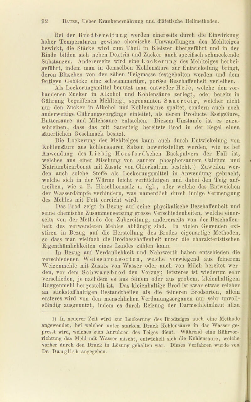 Bei der Brodbereitung werden einerseits durcli die Einwirlcung hoher Temperaturen gewisse cliemische Umwandlungen des Mehlteiges bewirkt, die Stärke wird zum Theil in Kleister übergeführt und in der Kinde bilden sich neben Dextrin und Zucker auch specifisch schmeckende Substanzen. Andererseits wird eine Lockerung des Mehlteiges herbei- geführt, indem man in demselben Kohlensäure zur Entwickelung bringt, deren Bläschen von der zähen Teigmasse festgehalten werden und dem fertigen Gebäcke eine schwammartige, poröse Beschaffenheit verleihen. Als Lockerungsmittel benutzt man entweder Hefe, welche den vor- handenen Zucker in Alkohol und Kohlensäure zerlegt, oder bereits in Gährung begriffenen Mehlteig, sogenannten Sauerteig, welcher nicht nur den Zucker in Alkohol und Kohlensäure spaltet, sondern auch noch anderweitige Gährungsvorgänge einleitet, als deren Producte Essigsäure, Buttersäure und Milchsäure entstehen. Diesem Umstände ist es zuzu- schreiben, dass das mit Sauerteig bereitete Brod in der Regel einen säuerlichen Geschmack besitzt. Die Lockerung des Mehlteiges kann auch durch Entwickelung von Kohlensäure aus kohlensauren Salzen bewerkstelligt werden, wie es bei Anwendung des Liebig-Horsford'schen Backpulvers der Fall ist, welches aus einer Mischung von saurem phosphorsaurem Calcium und Natriumbicarbonat mit Zusatz von Chlorkalium besteht.!) Zuweilen wer- den auch solche Stoffe als Lockerungsmittel in Anwendung gebracht, welche sich in der Wärme leicht verflüchtigen und dabei den Teig auf- treiben, wie z. B. Hirschhornsalz u. dgl., oder welche das Entweichen der Wasserdämpfe verhindern, was namentlich durch innige Vermengung des Mehles mit Fett erreicht wird. Das Brod zeigt in Bezug auf seine physikalische Beschaffenheit und seine chemische Zusammensetzung grosse Verschiedenheiten, welche einer- seits von der Methode der Zubereitung, andererseits von der Beschaffen- heit des verwendeten Mehles abhängig sind. In vielen Gegenden exi- stiren in Bezug auf die Herstellung des Brodes eigenartige Methoden, so dass man vielfach die Brodbeschaffenheit unter die charakteristischen Eigenthümlichkeiten eines Landes zählen kann. In Bezug auf Verdaulichkeit und Nährwerth haben entschieden die verschiedenen Weissbrodsorten, welche vorwiegend aus feinerem Weizenmehle mit Zusatz von Wasser oder auch von Milch bereitet wer- den, vor dem Schwarzbrod den Vorzug^ letzteres ist wiederum sehr verschieden, je nachdem es aus feinem oder aus grobem, kleienhaltigem Roggenmehl hergestellt ist. Das kleienhaltige Brod ist zwar etwas reicher an stickstoffhaltigen Bestandtheilen als die feineren Brodsorten, allein ersteres wird von den menschlichen Verdauungsorganen nur sehr unvoll- ständig ausgenutzt, indem es durch Reizung der Darmschleimhaut allzu 1) In neuerer Zeit wird zur Lockei'ung des Brodteiges auch eine Methode angewendet, bei welcher unter starkem Druck Kohlensäure in das Wasser ge- presst wird, welches zum Anrühren des Teiges dient. Wähi'end eine Rührvor- richtung das Mehl mit Wasser mischt, entwickelt sich die Kohlensäui'e, welche vorher durch den Druck in Lösung gehalten war. Dieses Verfahren wurde von Dr. Dauglish angegeben.