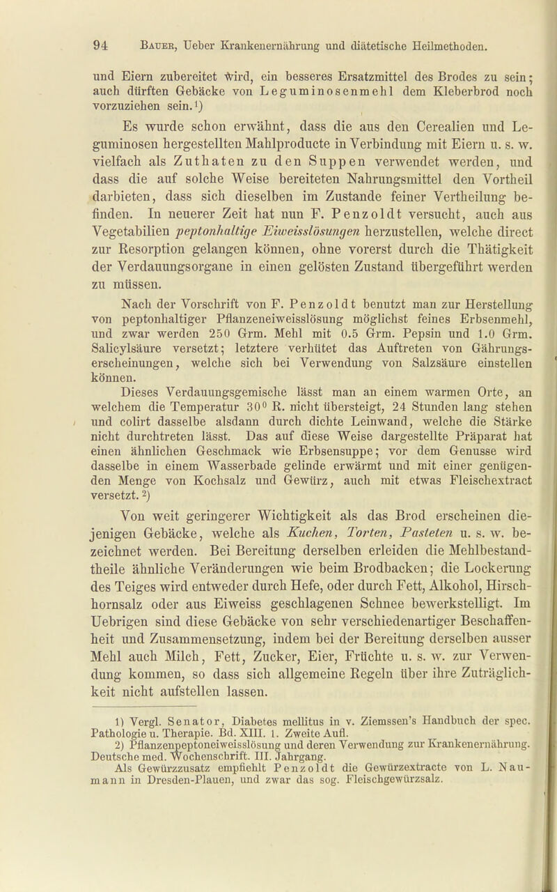 und Eiern zubereitet ^ird, ein besseres Ersatzmittel des Brodes zu sein; auch dürften Gebäcke von Leguminosenniehl dem Kleberbrod noch vorzuziehen seinJ) Es wurde schon erwähnt, dass die aus den Cerealien und Le- guminosen hergestellten Mahlproducte in Verbindung mit Eiern u. s. w. vielfacli als Zuthaten zu den Suppen verwendet werden, und dass die auf solche Weise bereiteten Nahrungsmittel den Vortheil darbieten, dass sich dieselben im Zustande feiner Vertheilung be- finden. In neuerer Zeit bat nun F. Penzoldt versucht, auch aus Vegetabilien peptonhaltige Eiweisslösungen herzustellen, welche direct zur Resorption gelangen können, ohne vorerst durch die Thätigkeit der Verdauungs Organe in einen gelösten Zustand tibergeführt werden zu müssen. Nach der Vorschrift von F. Penzoldt benutzt man zur Herstellung von peptonbaltiger Pflanzeneiweisslösung möglichst feines Erbsenmehl, und zwar werden 250 Grm. Mehl mit 0.5 Grm. Pepsin und 1.0 Grm. Salicylsäure versetzt; letztere verhütet das Auftreten von Gährungs- erscheinungen, welche sich bei Verwendung von Salzsäure einstellen können. Dieses Verdauungsgemiscbe lässt man an einem warmen Orte, an welchem die Temperatur 30 R. nicht übersteigt, 24 Stunden lang stehen imd colirt dasselbe alsdann durch dichte Leinwand, welche die Stärke nicht durchtreten lässt. Das auf diese Weise dargestellte Präparat hat einen ähnlichen Geschmack wie Erbsensuppe; vor dem Genüsse wird dasselbe in einem Wasserbade gelinde erwärmt und mit einer genügen- den Menge von Kochsalz und Gewürz, auch mit etwas Fleischextract versetzt. 2) Von weit geringerer Wichtigkeit als das Brod erscheinen die- jenigen Gebäcke, welche als Kuchen, Torten, Pasteten u. s. w. be- zeichnet werden. Bei Bereitung derselben erleiden die Mehlbestand- tbeile ähnliche Veränderungen wie beim Brodbacken; die Lockerung des Teiges wird entweder durch Hefe, oder durch Fett, Alkohol, Hirsch- hornsalz oder aus Eiweiss geschlagenen Schnee bewerkstelligt. Im Uebrigen sind diese Gebäcke von sehr verschiedenartiger Beschaffen- heit und Zusammensetzung, indem bei der Bereitung derselben ausser Mehl auch Milch, Fett, Zucker, Eier, Früchte u. s. w. zur Verwen- dung kommen, so dass sich allgemeine Regeln über ihre Zuträglich- keit nicht aufstellen lassen. 1) Vergl. Senator, Diabetes mellitus in v. Ziemssen's Handbuch der spec. Pathologie u. Therapie. Bd. XIH. i. Zweite Aufl. 2) Pflanzenpeptoneiweisslösung und deren Verwendung zur Krankeneruährung. Deutsche med. Wochenschrift. III. Jahrgang. Als Gewürzzusatz empfiehlt Penzoldt die Gewürzextracte von L. Nau- mann in Dresden-Plauen, und zwar das sog. Fleischgewürzsalz.