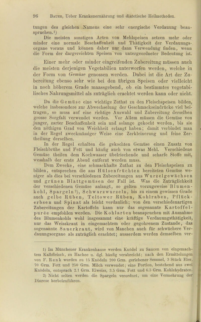 tuugeu des gleichen .Namens eine sehr energische Verdauung bean- spruchen.') Die meisten sonstigen Arten von Mehlspeisen setzen mehr oder minder eine normale Beschaffenheit und Thätigkeit der Verdauungs- organe voraus und können daher nur dann Verwendung finden, wenn die Form der dargereichten Speisen von untergeordneter Bedeutung ist. Einer mehr oder minder eingreifenden Zubereitung müssen auch die meisten derjenigen Vegetabilien unterworfen werden, welche in der Form von Gemüse genossen werden. Dabei ist die Art der Zu- bereitung ebenso sehr wie bei den übrigen Speisen oder vielleicht in noch höherem Grade maassgebend, ob ein bestimmtes vegetabi- lisches Nahrungsmittel als zuti-äglich erachtet werden kann oder nicht. Da die Gemüse eine wichtige Zuthat zu den Fleischspeisen bilden, welche insbesondere zur Abwechselung der Geschmackseindrücke viel bei- tragen, so rauss auf eine richtige Auswahl und Zubereitung derselben grosse Sorgfalt verwendet werden. Vor Allem müssen die Gemüse von junger, zarter Beschaffenheit sein und solange gekocht werden, bis sie den nöthigen Grad von Weichheit erlangt haben; damit verbindet man in der Regel zweckmässiger Weise eine Zerkleinerung und feine Zer- theilung derselben. In der Regel erhalten die gekochten Gemüse einen Zusatz von Fleischbrühe und Fett und häufig auch von etwas Mehl. Verschiedene Gemüse theilen dem Kochwasser übelriechende und scharfe Stoffe mit, wesshalb der erste Absud entfernt werden muss. Dem Zwecke, eine schmackhafte Zuthat zu den Fleischspeisen zu bilden, entsprechen die aus Hülsenfrüchten bereiteten Gemüse we- niger als dies bei verschiedenen Zubereitungen aus Wurzelgewächsen und grünen Blattgemüsen der Fall ist. Was die Zuträglichkeit der verschiedenen Gemüse anlangt, so gelten vorzugsweise Blumen- kohl, Spargeln^)^ Schwarzwurzeln, bis zu einem gewissen Grade auch gelbe Rüben, Teltower Rüben, Kohlraben, Pflück- erbsen und Spinat als leicht verdaulich; von den verschiedenartigen Zubereitungen der Kartofieln kann nur das sogenannte Kartoffel- püree empfohlen werden. Die Kohlarten beanspruchen mit Ausnahme des Blumenkohls wohl insgesammt eine kräftige Verdauungsthätigkeit, nur das Weisskraut in eingemachtem oder gegohrenem Zustande, das sogenannte Sauerkraut, wird von Manchen auch für schwächere Ver- dauungsorgane als zuträglich erachtet; ausserdem werden demselben ver- 1) Im Müncheuer Krankenhause werden Knödel zu Saucen von eingemach- tem Kalbfleisch, zu Hachee u. dgl. häufig verabreicht; nach den Ermittelungen von F. Renk wurden zu 15 Knödeln 200 Grm. geriebener Semmel, 3 Stück Eier. 70 Grm. Fett und 250 Grm. Milch verwendet; eine Portion, bestehend aus zwei Knödeln, entsprach 2.1 Grm. Eiweiss, 3.5 Grm. Fett und (5.3 Grm. Kohlehydraten. 2) Nicht selten werden die Spargelu verordnet, um eine Vermehrung der Diurese herbeizuführen.