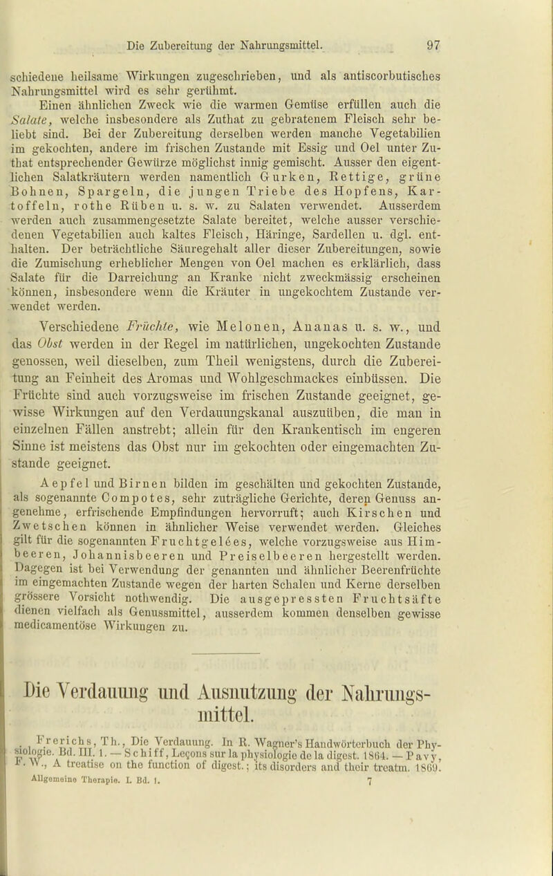 schiedeue heilsame Wirkungen zugeschrieben, und als antiscorbutisches Nahrungsmittel wird es sehr gerühmt. Einen ähnlichen Zweck wie die warmen Gemüse erfüllen auch die Salate, welche insbesondere als Zuthat zu gebratenem Fleisch sehr be- liebt sind. Bei der Zubereitung derselben werden manche Vegetabilien im gekochten, andere im frischen Zustande mit Essig und Oel unter Zu- that entsprechender Gewürze möglichst innig gemischt. Ausser den eigent- lichen Salatkräutern werden namentlich Gurken, Rettige, grüne Bohnen, Spargeln, die jungen Triebe des Hopfens, Kar- toffeln, rothe Rüben u. s. w. zu Salaten verwendet. Ausserdem werden auch zusammengesetzte Salate bereitet, welche ausser verschie- denen Vegetabilien auch kaltes Fleisch, Häringe, Sardellen u. dgl. ent- halten. Der beträchtliche Säuregehalt aller dieser Zubereitungen, sowie die Zumischung erheblicher Mengen von Oel machen es erklärlich, dass Salate für die Darreichung an Kranke nicht zweckmässig erscheinen können, insbesondere wenn die Kräuter in ungekochtem Zustande ver- wendet werden. Verschiedene Früchte, wie Melonen, Ananas u. s. w., und das Obst werden in der Regel im natürlichen, ungekochten Zustande genossen, weil dieselben, zum Theil wenigstens, durch die Zuberei- tung an Feinheit des Aromas und Wohlgeschmackes einbüssen. Die Früchte sind auch vorzugsweise im frischen Zustande geeignet, ge- wisse Wirkungen auf den Verdauungskanal auszuüben, die man in einzelnen Fällen anstrebt; allein für den Krankentisch im engeren Sinne ist meistens das Obst nur im gekochten oder eingemachten Zu- stande geeignet. Aepfel und Birnen bilden im geschälten und gekochten Zustande, als sogenannte Compotes, sehr zuträgliche Gerichte, deren Genuss an- genehme, erfrischende Empfindungen hervorruft; auch Kirschen und Zwetschen können in ähnlicher Weise verwendet werden. Gleiches gilt für die sogenannten Fruchtgelees, welche vorzugsweise aus Him- beeren, Johannisbeeren und Preiselbeeren hergestellt werden. Dagegen ist bei Verwendung der genannten und ähnlicher Beerenfrüchte im eingemachten Zustande wegen der harten Schalen und Kerne derselben grössere Vorsicht nothwendig. Die ausgepressten Fruchtsäfte dienen vielfach als Genussmittel, ausserdem kommen denselben gewisse medicamentöse Wirkungen zu. Die Yerdaiiimg und Ausiiutziing der Nalirimgs- mittel. Frerichs, Th., Die Verdauung. In R. Wagner's Handwörtcrbucli der Phy- ' tT^^'a 1. — Schitf, Lcsoiis bur la physiologie dela digcst. 18Ö4. — Pavy, • VV., A treatise on tho function of digcst.; its disordcrs and thcir treatm. ISÖ'J. AUgemeine Therapie. L Bd. I. 7