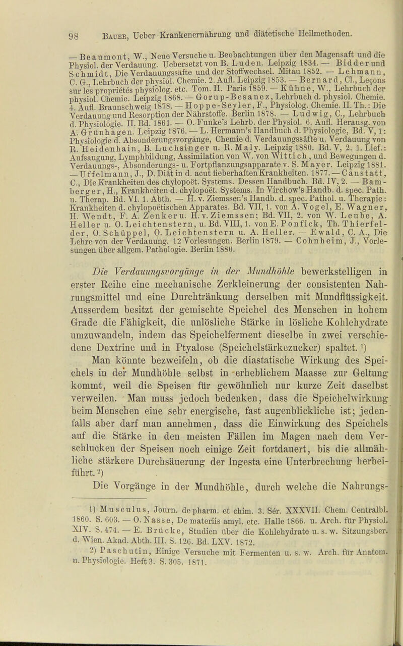 — Beaumont, W., Neue Versuche u. Beobachtungen über den Magensaft und die Physiol. der Verdauung. Uebersetzt von B. Luden. Leipzig 1834.— Bidderund Schmidt, Die Verdauungssäfte und der Stoffwechsel. Mitau 1852. — Lehmann, C. G. Lehrbuch der physiol. Chemie. 2. Aufl. Leipzig 1853. ~ Bernard, Cl., Le^-ons sur le's propriötes physiolog. etc. Tom. II. Paris 1859. — Kühne, W., Lehrbuch der physiol. Chemie. Leipzig 1868. — Gorup-Besanez, Lehi-buchd. physiol. Chemie. 4. Aufl. Braunschweig 1878. — Hop p e-Seyler, F., Physiolog. Chemie. II. Th.: Die Verdauung und Kesorption der Nährstoffe. Berlin 18T8. — Ludwig, C, Lehrbuch d. Physiologie. II. Bd. 1861. — 0. Funke's Lehrb. der Physiol. 6. Aufl. Herausg. von A.Grünhagen. Leipzig 1876. — L. Hermann's Handbuch d. Physiologie, Bd. V, 1: Physiologie d. Al3sonderungsvorgänge, Chemie d. Verdauungssäfte u. Verdauung von R. Heidenhain, B. Luchsiiuger u. R. Maly. Leipzig 1880. Bd. V, 2. l.Lief.: Aufsaugung, Lymphbildung, Assimilation von W. von Wit ti ch , imd Bewegungen d. Verdauungs-, Absonderungs- u. Fortpflanzungsapparate v. S. Mayer. Leipzig 1881. — Uffelmann, J., D.Diät in d. acut tieberhafteuBj-ankheiten. 1877. — Canstatt, C, Die Krankheiten des chylopoet. Systems. Dessen Handbuch. Bd. IV, 2. — Bam- berg e r, H., Krankheiten d. chylopoet. Systems. In Virchow's Handb. d. spec. Path. u. Therap. Bd. VI. 1. Abth. — H. v. Ziemssen's Handb. d. spec. Pathol. u. Therapie: Krankheitend. chylopoetischen Apparates. Bd. VII, 1. von A. Vogel, E. Wagner, H. Wendt, F. A. Zenkeru. H. v. Ziemssen; Bd. VH, 2. von W. Leube, A. Heller u. 0. Leichtenstern, u.Bd.Vni,l. vonE. Ponfick, Th.Thierfel- der, 0. Schüppel, 0. Leichtenstern u. A. Heller. — Ewald, C. A., Die Lehre von der Verdauung. 12 Vorlesungen. Berlin 1879. — Cohnheim, J., Vorle- sungen über aUgem. Pathologie. Berlin 1880. Die Verdauung SV oi^gtmge in der Mundhöhle bewerkstelligen in erster Reihe eine mechanisclie Zerkleinerung der consistenten Nah- rungsmittel und eine Durchtränkung derselben mit Mundflüssigkeit. Ausserdem besitzt der gemischte Speichel des Menschen in hohem Grade die Fähigkeit, die unlösliche Stärke in lösliche Kohlehydrate umzuwandeln, indem das Speichelferment dieselbe in zwei verschie- dene Dextrine und in Ptyalose (Speichelstärkezucker) spaltet. ^) Man könnte bezweifeln, ob die diastatische Wirkung des Spei- chels in der Mundhöhle selbst in -erheblichem Maasse zur Geltung kommt, weil die Speisen für gewöhnlich nur kurze Zeit daselbst verweilen. Man muss jedoch bedenken, dass die Speichelwirkung beim Menschen eine sehr energische, fast augenblickliche ist; jeden- falls aber darf man annehmen, dass die Einwirkung des Speichels auf die Stärke in den meisten Fällen im Magen nach dem Ver- schlucken der Speisen noch einige Zeit fortdauert, bis die allmäh- liche stärkere Durchsäuerung der Ingesta eine Unterbrechung herbei- führt. 2) Die Vorgänge in der Mundhöhle, durch welche die Nahrungs- 1) Musculus, Journ. de pharm, et chim. 3. Ser. XXXVII. Chem. Centralbl. 1860. S. 603. — 0. Nasse, De materiis amyl. etc. Halle 1866. u. Arch. für Physiol. XIV. S. 474. — E. Brücke, Studien über die Kohlehydrate u. s. w. Sitzungsber. d. Wien. Akad. Abth. III. S. 126. Bd. LXV. 1872. 2) Paschutin, Einige Versuche mit Fermenten u. s. w. Arch. für Anatom. U.Physiologie. Heft3. S. 305. 1871.