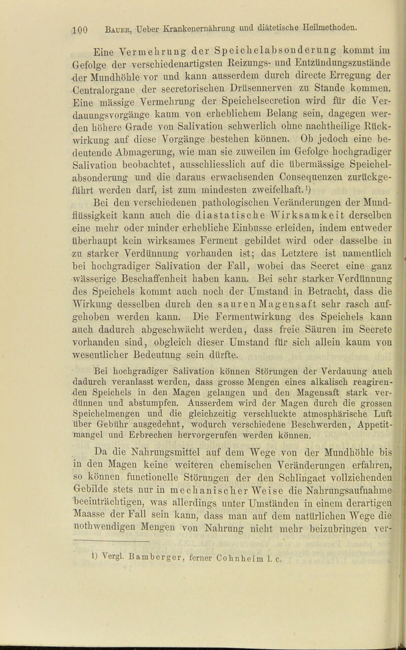 Eine Vermelirung der Speichelabsonderung kommt im Gefolge der verschiedenartigsten Reizungs- und Entzündungszustände der Mundhöhle vor und kann ausserdem durch directe Erregung der Centraiorgane der secretorischen Drüsennerven zu Stande kommen. Eine massige Vermehrung der Speichelsecretion wird für die Ver- dauungsvorgänge kaum von erheblichem Belang sein, dagegen wer- den höhere Grade von Salivation schwerlich ohne nachtheilige Eück- wirkung auf diese Vorgänge bestehen können. Ob jedoch eine be- deutende Abmagerung, wie man sie zuweilen im Gefolge hochgradiger Salivation beobachtet, ausschliesslich auf die übermässige Speichel- absonderung und die daraus erwachsenden Consequenzen zurückge- führt werden darf, ist zum mindesten zweifelhaft.') Bei den verschiedenen pathologischen Veränderungen der Mund- flüssigkeit kann auch die diastatische Wirksamkeit derselben eine mehr oder minder erhebliche Einbusse erleiden, indem entweder überhaupt kein wirksames Ferment gebildet wird oder dasselbe in zu starker Verdünnung vorhanden ist; das Letztere ist namentlich bei hochgradiger Salivation der Fall, wobei das Secret eine ganz wässerige Beschaffenheit haben kann. Bei sehr starker Verdünnung des Speichels kommt auch noch der Umstand in Betracht, dass die Wirkung desselben durch den sauren Magensaft sehr rasch auf- gehoben werden kann. Die Fermentwirkung des Speichels kann auch dadurch abgeschwächt werden, dass freie Säuren im Secrete vorhanden sind, obgleich dieser Umstand für sich allein kaum von wesentlicher Bedeutung sein dürfte. Bei hochgradiger Salivation können Störungen der Verdauung auch dadurch veranlasst werden, dass grosse Mengen eines alkalisch reagireu- tlen Speichels in den Magen gelangen und den Magensaft stark ver- dünnen und abstumpfen. Ausserdem wird der Magen durch die grossen Speichelmengen und die gleichzeitig verschluckte atmosphärische Luft über Gebühr ausgedehnt, wodurch verschiedene Beschwerden, Appetit- raangel und Erbi-echen hervorgerufen werden können. Da die Nahrungsmittel auf dem Wege von der Mundhöhle bis in den Magen keine weiteren chemischen Veränderungen erfahren, so können functionelle Störungen der den Schlingact vollziehenden Gebilde stets nur in mechanischer Weise die Nahrungsaufnahme beeinträclitigen, was allerdings unter Umständen in einem derartigen Maasse der Fall sein kann, dass man auf dem natürlichen Wege die nothwendigen Mengen von Nahrung nicht mehr beizubringen ver- 1) Vergl. Bamberger, ferner Cohnheim 1. c.