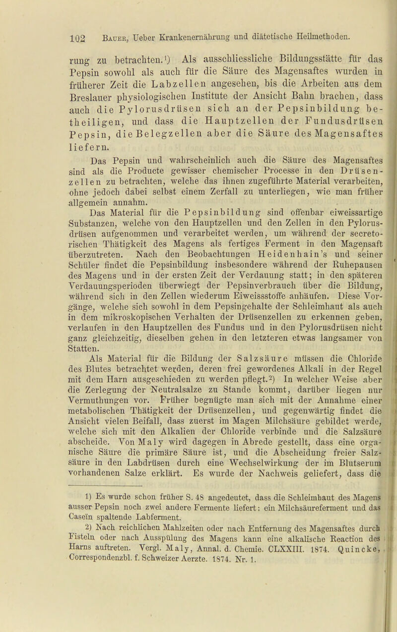 riing zu betrachten.') Als ausscliliessliche Bildungsstätte für das Pepsin sowohl als auch für die Säure des Magensaftes wurden in früherer Zeit die Labzeilen angesehen, bis die Arbeiten aus dem Breslauer physiologischen Institute der Ansicht Bahn brachen, dass auch die PylorusdrUsen sich an der Pepsinbildung be- theiligen, und dass die Hauptzellen der Fundusdrüsen Pepsin, die Belegzellen aber die Säure des Magensaftes liefern. Das Pepsin und wahrscheinlich auch die Säure des Magensaftes sind als die Producte gewisser chemischer Processe in den Drüsen- zellen zu betrachten, welche das ihnen zugeführte Material verarbeiten, ohne jedoch dabei selbst einem Zerfall zu unterliegen, wie man früher allgemein annahm. Das Material für die Pepsinbildung sind offenbar eiweissartige Substanzen, welche von den Hauptzellen und den Zellen in den Pylorus- drüsen aufgenommen und verarbeitet werden, um während der secreto- rischen Thätigkeit des Magens als fertiges Ferment in den Magensaft überzutreten. Nach den Beobachtungen Heidenhain's und seiner Schüler findet die Pepsinbildung insbesondere während der Ruhepausen des Magens und in der ersten Zeit der Verdauung statt; in den späteren Verdauungsperioden überwiegt der Pepsinverbrauch über die Bildung, während sich in den Zellen wiederum Eiweissstoffe anhäufen. Diese Vor- gänge, welche sich sowohl in dem Pepsingehalte der Schleimhaut als auch in dem mikroskopischen Verhalten der Drüsenzellen zu erkennen geben, verlaufen in den Hauptzellen des Fundus und in den Pylorusdrüsen nicht ganz gleichzeitig, dieselben gehen in den letzteren etwas langsamer von Statten. Als Material für die Bildung der Salzsäure müssen die Chloride des Blutes betrachtet werden, deren frei gewordenes Alkali in der Regel mit dem Harn ausgeschieden zu werden pflegt.2) In welcher Weise aber die Zerlegung der Neutralsalze zu Stande kommt, darüber liegen nur Vermuthungen vor. Früher begnügte man sich mit der Annahme einer metabolischen Thätigkeit der Drüsenzellen, und gegenwärtig findet die Ansicht vielen Beifall, dass zuerst im Magen Milchsäure gebildet werde, welche sich mit den Alkalien der Chloride verbinde und die Salzsäure abscheide. Von Maly wird dagegen in Abrede gestellt, dass eine orga- nische Säure die primäre Säure ist, und die Abscheidung freier Salz- säure in den Labdrüsen durch eine Wechselwirkung der im Blutserum vorhandenen Salze erklärt. Es wurde der Nachweis geliefert, dass die 1) Es wurde schon früher S. 48 angedeutet, dass die Schleimbaut des Magens ausser Pepsin noch zwei andere Femente liefert: ein Milchsäureferment und das Casein spaltende Labferment. 2) Nach reichlichen Mahlzeiten oder nach Entfernung des Magensaftes durch Fisteln oder nach Ausspülung des Magens kann eine alkalische Reaction des Harns auftreten. Vergl. Maly, Annal. d. Chemie. CLXXIII. 1874. Quincke, Correspondenzbl. f. Schweizer Aerzte. 1874. Nr. 1.