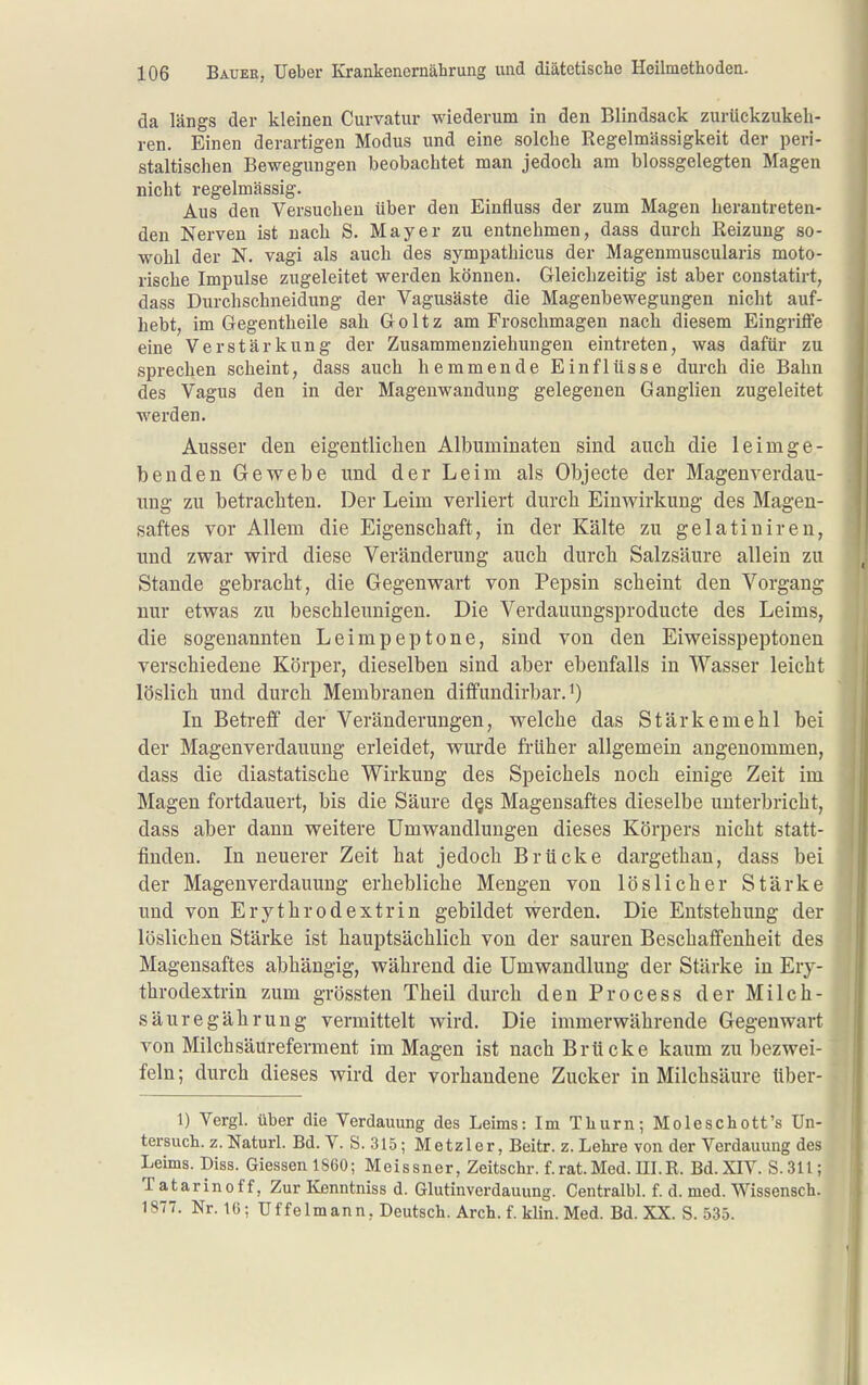 da längs der kleinen Curvatur wiederum in den Blindsack zurückzukeh- ren. Einen derartigen Modus und eine solche Regelmässigkeit der peri- staltischen Bewegungen beobachtet man jedoch am blossgelegten Magen nicht regelmässig. Aus den Versuchen über den Einfluss der zum Magen herantreten- den Nerven ist nach S. Mayer zu entnehmen, dass durch Reizung so- wohl der N. vagi als auch des sympathicus der Magenmuscularis moto- rische Impulse zugeleitet werden können. Gleichzeitig ist aber constatirt, dass Durchschneidung der Vagusäste die Magenbewegungen nicht auf- hebt, im Gegentheile sah Goltz am Froschmagen nach diesem Eingriffe eine Verstärkung der Zusammenziehungeu eintreten, was dafür zu sprechen scheint, dass auch hemmende Einflüsse durch die Bahn des Vagus den in der Magenwandung gelegenen Ganglien zugeleitet werden. Ausser den eigentliclien Albuminaten sind auch die leimge- benden Gewebe und der Leim als Objecte der Magenrerdau- ung zu betrachten. Der Leim verliert durch Einwirkung des Magen- saftes vor Allem die Eigenschaft, in der Kälte zu gelatiniren, und zwar wird diese Veränderung auch durch Salzsäure allein zu Stande gebracht, die Gegenwart von Pepsin scheint den Vorgang nur etwas zu beschleunigen. Die Verdauungsproducte des Leims, die sogenannten Leimpeptone, sind von den Eiweisspeptonen verschiedene Körper, dieselben sind aber ebenfalls in Wasser leicht löslich und durch Membranen diffundirbar. In Betreff der Veränderungen, welche das Stärkemehl bei der Magenverdauung erleidet, wurde früher allgemein angenommen, dass die diastatische Wirkung des Speichels noch einige Zeit im Magen fortdauert, bis die Säure d§s Magensaftes dieselbe unterbricht, dass aber dann weitere Umwandlungen dieses Körpers nicht statt- finden. In neuerer Zeit hat jedoch Brücke dargethau, dass bei der Magenverdauung erhebliche Mengen von löslicher Stärke und von Erythrodextrin gebildet werden. Die Entstehung der löslichen Stärke ist hauptsächlich von der sauren Beschaffenheit des Magensaftes abhängig, während die Umwandlung der Stärke in Ery- throdextrin zum grössten Theil durch denProcess der Milch- säur egährung vermittelt wird. Die immerwährende Gegenwart von Milchsäureferment im Magen ist nach Brücke kaum zu bezwei- feln ; durch dieses wird der vorhandene Zucker in Milchsäure über- 1) Vergl. über die Verdauung des Leims: Im Thurn; Moleschott's Un- tersuch, z. Naturl. Bd. V. S. 315; Metzler, Beitr. z. Lehi-e von der Verdauung des Leims. Diss. Glessen 1860; Meissner, Zeitschr. f.rat.Med.HI.R. Bd.XIV. S.311; T atarinof f, Zur Kenntniss d. Glutinverdauung. Centralbl. f. d. med. Wissensch. 1877. Nr. IG; Uffeimann, Deutsch. Arch. f. klin. Med. Bd. XX. S. 535.