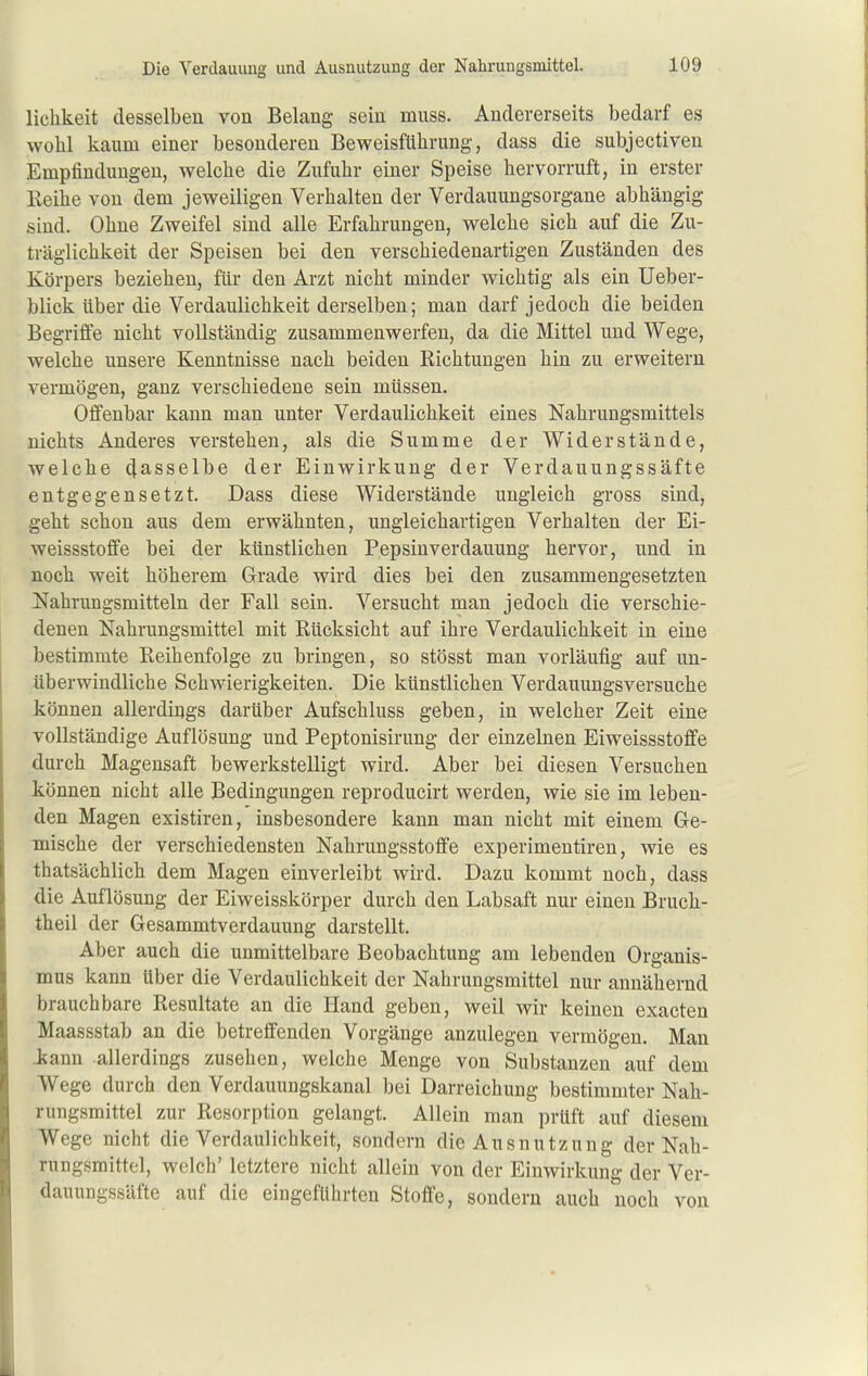 lichkeit desselben von Belang sein muss. Andererseits bedarf es wohl kaum einer besonderen Beweisführung, dass die subjectiven Empfindungen, welche die Zufuhr einer Speise hervorruft, in erster Reihe von dem jeweiligen Verhalten der Verdauungsorgane abhängig sind. Ohne Zweifel sind alle Erfahrungen, welche sich auf die Zu- träglichkeit der Speisen bei den verschiedenartigen Zuständen des Körpers beziehen, für den Arzt nicht minder wichtig als ein Ueber- blick über die Verdaulichkeit derselben; man darf jedoch die beiden Begriffe nicht vollständig zusammenwerfen, da die Mittel und Wege, welche unsere Kenntnisse nach beiden Richtungen hin zu erweitern vermögen, ganz verschiedene sein müssen. Offenbar kann man unter Verdaulichkeit eines Nahrungsmittels nichts Anderes verstehen, als die Summe der Widerstände, welche dasselbe der Einwirkung der Verdauungssäfte entgegensetzt. Dass diese Widerstände ungleich gross sind, geht schon aus dem erwähnten, ungleichartigen Verhalten der Ei- weissstoffe bei der künstlichen Pepsinverdauung hervor, und in noch weit höherem Grade wird dies bei den zusammengesetzten Nahrungsmitteln der Fall sein. Versucht man jedoch die verschie- denen Nahrungsmittel mit Rücksicht auf ihre Verdaulichkeit in eine bestimmte Reihenfolge zu bringen, so stösst man vorläufig auf un- überwindliche Schwierigkeiten. Die künstlichen Verdauungsversuche können allerdings darüber Aufschluss geben, in welcher Zeit eine vollständige Auflösung und Peptonisirung der einzelnen Eiweissstoflfe durch Magensaft bewerkstelligt wird. Aber bei diesen Versuchen können nicht alle Bedingungen reproducirt werden, wie sie im leben- den Magen existiren, insbesondere kann man nicht mit einem Ge- mische der verschiedensten Nahrungsstoffe experimentiren, wie es thatsächlich dem Magen einverleibt wird. Dazu kommt noch, dass die Auflösung der Eiweisskörper durch den Labsaft nur einen Bruch- theil der Gesammtverdauung darstellt. Aber auch die unmittelbare Beobachtung am lebenden Organis- mus kann über die Verdaulichkeit der Nahrungsmittel nur annähernd brauchbare Resultate an die Hand geben, weil wir keinen exacten Maassstab an die betreffenden Vorgänge anzulegen vermögen. Man Jjann allerdings zusehen, welche Menge von Substanzen auf dem Wege durch den Verdauungskanal bei Darreichung bestimmter Nah- rungsmittel zur Resorption gelangt. Allein man prüft auf diesem Wege nicht die Verdaulichkeit, sondern die Ausnutzung der Nah- rungsmittel, welch' letztere nicht allein von der Einwirkung der Ver- dauungssäfte auf die eingeführten Stoffe, sondern auch noch von