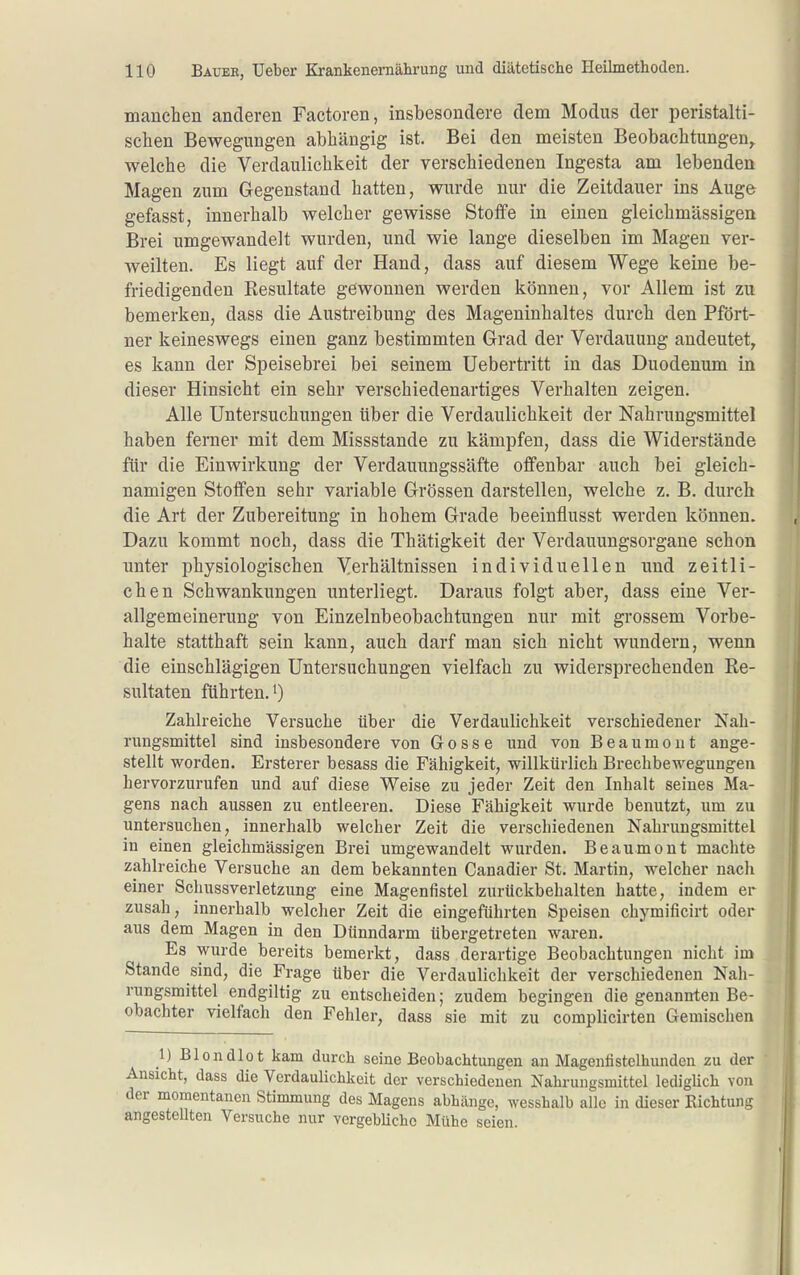 manchen anderen Factoren, insbesondere dem Modus der peristalti- schen Bewegungen abhängig ist. Bei den meisten Beobachtungen^ welche die Verdaulichkeit der verschiedenen Ingesta am lebenden Magen zum Gegenstand hatten, wurde nur die Zeitdauer ins Auge gefasst, innerhalb welcher gewisse Stoffe in einen gleichmässigen Brei umgewandelt wurden, und wie lange dieselben im Magen ver- weilten. Es liegt auf der Hand, dass auf diesem Wege keine be- friedigenden Resultate gewonnen werden können, vor Allem ist zu bemerken, dass die Austreibung des Mageninhaltes durch den Pfört- ner keineswegs einen ganz bestimmten Grad der Verdauung andeutet, es kann der Speisebrei bei seinem Uebertritt in das Duodenum in dieser Hinsicht ein sehr verschiedenartiges Verhalten zeigen. Alle Untersuchungen über die Verdaulichkeit der Nahrungsmittel haben ferner mit dem Missstande zu kämpfen, dass die Widerstände für die Einwirkung der Verdauungssäfte offenbar auch bei gleich- namigen Stolfen sehr variable Grössen darstellen, welche z. B. durch die Art der Zubereitung in hohem Grade beeinflusst werden können. Dazu kommt noch, dass die Thätigkeit der Verdauungsorgane schon unter physiologischen Verhältnissen individuellen und zeitli- chen Schwankungen unterliegt. Daraus folgt aber, dass eine Ver- allgemeinerung von Einzelnbeobachtungen nur mit grossem Vorbe- halte statthaft sein kann, auch darf man sich nicht wundern, wenn die einschlägigen Untersuchungen vielfach zu widersprechenden Re- sultaten führten. 0 Zahlreiche Versuche über die Verdaulichkeit verschiedener Nah- rungsmittel sind insbesondere von Gosse und von Beaumont ange- stellt worden. Ersterer besass die Fähigkeit, -willkürlich Brechbewegungen hervorzurufen und auf diese Weise zu jeder Zeit den Inhalt seines Ma- gens nach aussen zu entleeren. Diese Fcähigkeit wurde benutzt, um zu untersuchen, innerhalb welcher Zeit die verschiedenen Nahrungsmittel in einen gleichmässigen Brei umgewandelt wurden. Beaumont machte zahlreiche Versuche an dem bekannten Canadier St. Martin, welcher nach einer Schussverletzung eine Magenfistel zurückbehalten hatte, indem er zusah, innerhalb welcher Zeit die eingeführten Speisen chymificirt oder aus dem Magen in den Dünndarm übergetreten waren. Es wurde bereits bemerkt, dass derartige Beobachtungen nicht im Stande sind, die Frage über die Verdaulichkeit der verschiedenen Nah- rungsmittel endgiltig zu entscheiden; zudem begingen die genannten Be- obachter vielfach den Fehler, dass sie mit zu complicirten Gemischen 1) Blondlot kam durch seine Beobachtungen an Mageniistclhunden zu der Ansicht, dass die Verdaulichkeit der verschiedenen Nahrungsmittel ledigUch von der momentanen Stimmung des Magens abhänge, wesshalb alle in dieser Richtung angestellten Versuche nur vergebUchc Mühe seien.