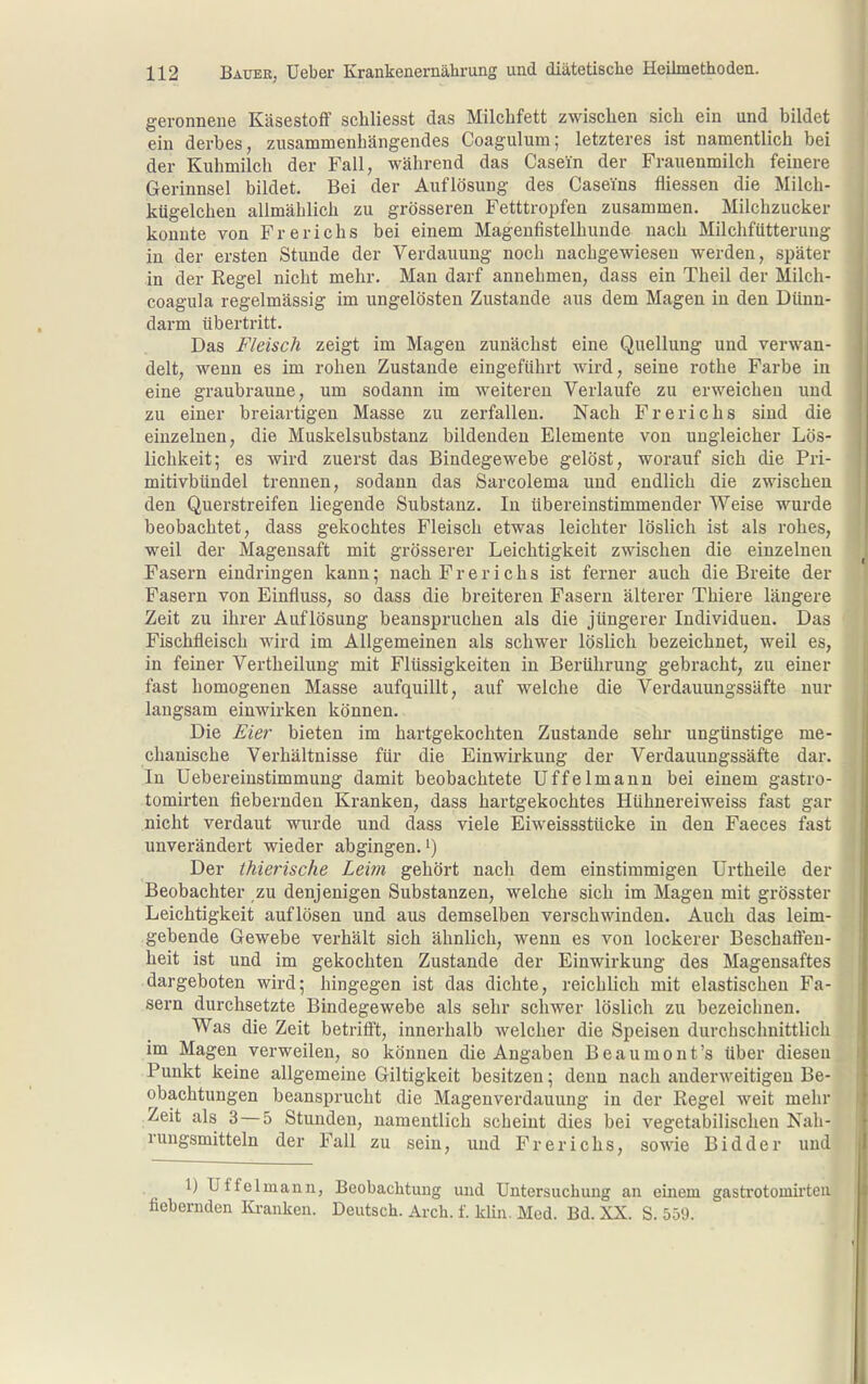 geronnene Käsestoflf schliesst das Milchfett zwischen sich ein und bildet ein derbes, zusammenhängendes Coagulum; letzteres ist namentlich bei der Kuhmilch der Fall, während das Casein der Frauenmilch feinere Gerinnsel bildet. Bei der Auflösung des Caseins fliessen die Milch- kügelchen allmählich zu grösseren Fetttropfen zusammen. Milchzucker konnte von Frerichs bei einem Magenfistelhunde nach Milchfiitteruug in der ersten Stunde der Verdauung noch nachgewiesen werden, später in der Regel nicht mehr. Man darf annehmen, dass ein Theil der Milch- coagula regelmässig im ungelösten Zustande aus dem Magen in den Dünn- darm tibertritt. Das Fleisch zeigt im Magen zunächst eine Quellung und verwan- delt, wenn es im rohen Zustande eingeführt wird, seine rothe Farbe in eine graubraune, um sodann im weitereu Verlaufe zu erweichen und zu einer breiartigen Masse zu zerfallen. Nach Frerichs sind die einzelnen, die Muskelsubstanz bildenden Elemente von ungleicher Lös- lichkeit; es wird zuerst das Bindegewebe gelöst, worauf sich die Pri- mitivbündel trennen, sodann das Sarcolema und endlich die zwischen den Querstreifen liegende Substanz. In übereinstimmender Weise wurde beobachtet, dass gekochtes Fleisch etwas leichter löslich ist als rohes, weil der Magensaft mit grösserer Leichtigkeit zwischen die einzelnen Fasern eindringen kann; nach Frerichs ist ferner auch die Breite der Fasern von Einfluss, so dass die breitereu Fasern älterer Thiere längere Zeit zu ihrer Auflösung beanspruchen als die jüngerer Individuen. Das Fischfleisch wird im Allgemeinen als schwer löslich bezeichnet, weil es, in feiner Vertheilung mit Flüssigkeiten in Berührung gebracht, zu einer fast homogenen Masse aufquillt, auf welche die Verdauungssäfte nur langsam einwirken können. Die Eier bieten im hartgekochten Zustande sehr ungünstige me- chanische Verhältnisse für die Einwirkung der Verdauungssäfte dar. In Uebereinstimmung damit beobachtete Uffeimann bei einem gastro- tomirten fiebernden Kranken, dass hartgekochtes Hühnereiweiss fast gar nicht verdaut wurde und dass viele Eiweissstücke in den Faeces fast unverändert wieder abgingen.') Der ihierische Leim gehört nach dem einstimmigen Urtheile der Beobachter zu denjenigen Substanzen, welche sich im Magen mit grösster Leichtigkeit auflösen und aus demselben verschwinden. Auch das leim- gebende Gewebe verhält sich ähnlich, wenn es von lockerer Beschaffen- heit ist und im gekochten Zustande der Einwirkung des Magensaftes dargeboten wird; hingegen ist das dichte, reichlich mit elastischen Fa- sern durchsetzte Bindegewebe als sehr schwer löslich zu bezeichnen. Was die Zeit betrifi't, innerhalb welcher die Speisen durchschnittlich im Magen verweilen, so können die Angaben Beaumont's über diesen Punkt keine allgemeine Giltigkeit besitzen; denn nach anderweitigen Be- obachtungen beansprucht die Magenverdauung in der Regel weit mehr Zeit als 3 — 5 Stunden, namentlich scheint dies bei vegetabilischen Nah- rungsmitteln der Fall zu sein, und Frerichs, sowie Bidder und 1) Uffelmaiin, Beobachtung und Untersuchung an einem gastrotomirtea fiebernden Ki-anken. Deutsch. Arch. f. Hin. Med. Bd. XX. S. 559.