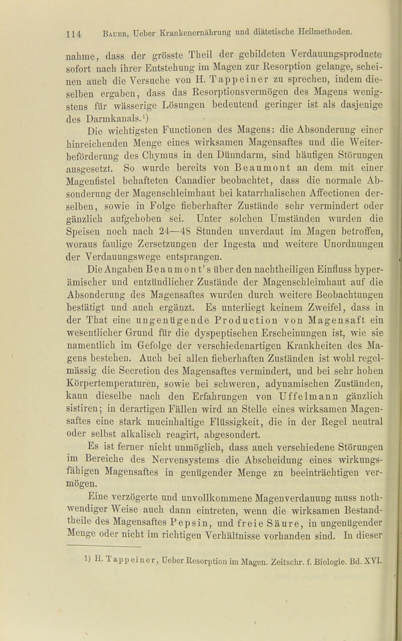 nähme, dass der grösste Theil der gebildeten Verdauungsproducte sofort nach ihrer Entstehung im Magen zur Resorption gelange, schei- nen auch die Versuche von H. Tapp ein er zu sprechen, indem die- selben ergaben, dass das Resorptionsvermögen des Magens wenig- stens für wässerige Lösungen bedeutend geringer ist als dasjenige des Darmkanals.') Die wichtigsten Functionen des Magens: die Absonderung einer hinreichenden Menge eines wirksamen Magensaftes und die Weiter- beförderung des Chymus in den Dünndarm, sind häufigen Störungen ausgesetzt. So wurde bereits von Beaumont an dem mit einer Magenfistel behafteten Canadier beobachtet, dass die normale Ab- sonderung der Magenschleimhaut bei katarrhalischen Affectionen der- selben, sowie in Folge fieberhafter Zustände sehr vermindert oder gänzlich aufgehoben sei. Unter solchen Umständen wurden die Speisen noch nach 24—48 Stunden unverdaut im Magen betroffen, woraus faulige Zersetzungen der Ingesta und weitere Unordnungen der Verdauungswege entsprangen. Die Angaben Beaumont's über den nachtheiligen Einfiuss hyper- ämischer und entzündlicher Zustände der Magenschleimhaut auf die Absonderung des Magensaftes wurden durch weitere Beobachtungen bestätigt und auch ergänzt. Es unterliegt keinem Zweifel, dass in der That eine ungenügende Production von Magensaft ein wesentlicher Grund für die dyspeptischen Erscheinungen ist, wie sie namentlich im Gefolge der verschiedenartigen Krankheiten des Ma- gens bestehen. Auch bei allen fieberhaften Zuständen ist wohl regel- mässig die Secretion des Magensaftes vermindert, und bei sehr hohen Körpertemperaturen, sowie bei schweren, adynamischen Zuständen, kann dieselbe nach den Erfahrungen von Uffelmann gänzlich sistiren; in derartigen Fällen wird an Stelle eines wirksamen Magen- saftes eine stark mucinhaltige Flüssigkeit, die in der Regel neutral oder selbst alkalisch reagirt, abgesondert. Es ist ferner nicht unmöglich, dass auch verschiedene Störungen im Bereiche des Nervensystems die Abscheidung eines wirkungs- fähigen Magensaftes in genügender Menge zu beeinträchtigen ver- mögen. Eine verzögerte und unvollkommene Magenverdauung muss noth- wendiger Weise auch dann eintreten, wenn die wirksamen Bestand- theile des Magensaftes Pepsin, und freie Säure, in ungenügender Menge oder nicht im richtigen Verhältnisse vorhanden sind. In dieser Capp einer, Ueber Resorption im Magen. Zeitschr. f. Biologie. Bd. XVI.