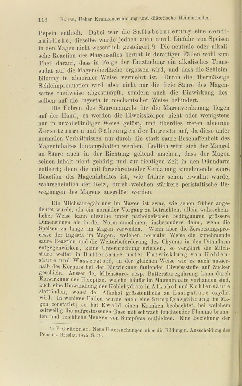 Pepsin enthielt. Dabei war die Saftabsonderung eine conti- nuirliche, dieselbe wurde jedoch auch durch Einfuhr von Speisen in den Magen nicht wesentlich gesteigert.') Die neutrale oder alkali- sche Reaction des Magensaftes beruht in derartigen Fällen wohl zum Theil darauf, dass in Folge der Entzündung ein alkalisches Trans- sudat auf die Magenoberfläche ergossen wird, und dass die Schleim- bildung in abnormer Weise vermehrt ist. Durch die übermässige Schleimproduction wird aber nicht nur die freie Säure des Magen- saftes theilweise abgestumpft, sondern auch die Einwirkung des- selben auf die Ingesta in mechanischer Weise behindert. Die Folgen des Säuremangels für die Magenverdauung liegen auf der Hand, es werden die Eiweisskörper nicht oder wenigstens nur in unvollständiger Weise gelöst, und überdies treten abnorme Zersetzungen und Gährungen der Ingesta auf, da diese unter normalen Verhältnissen nur durch die stark saure Beschaffenheit des Mageninhaltes hintangehalten werden. Endlich wird sich der Mangel an Säure auch in der Richtung geltend machen, dass der Magen seinen Inhalt nicht gehörig und zur richtigen Zeit in den Dünndarm entleert; denn die mit fortschreitender Verdauung zunehmende saure Reaction des Mageninhaltes ist, wie früher schon erwähnt wurde, wahrscheinlich der Reiz, durch,welchen stärkere peristaltische Be- wegungen des Magens ausgelöst werden. Die Milchsäuregährung im Magen ist zwar, wie schon früher ange- deutet wurde, als ein normaler Vorgang zu betrachten, allein wahrschein- licher Weise kann dieselbe unter pathologischen Bedingungen grössere Dimensionen als in der Norm annehmen, insbesondere dann, wenn die Speisen zu lange im Magen verweilen. Wenn aber die Zersetzungspro- cesse der Ingesta im Magen, welchen normaler Weise die zunehmende saure Keaction und die Weiterbeförderung des Chymus in den Dünndarm entgegenwirken, keine Unterbrechung erleiden, so vergährt die Milch- säure weiter in Butt er säure unter Entwicklung von Kohlen- säure und Wasserstoff, in der gleichen Weise wie es auch ausser- halb des Körpers bei der Einwirkung faulender Eiweissstoffe auf Zucker geschieht. Ausser der Milchsäure- resp. Buttersäuregährung kann durch Einwirkung der Hefepilze, welche häufig im Mageninhalte vorhanden sind, auch eine Umwandlung der Kohlehydrate in A1 k o h o I und Kohlensäure stattfinden, wobei der Alkohol grösstentheils zu Essigsäure oxydirt wird. In wenigen Fällen wurde auch eine Sumpfgasgäh rung im Ma- gen constatirt; so hat Ewald einen Kranken beobachtet, bei welchem zeitweilig die aufgestossenen Gase mit schwach leuchtender Flamme brann- ten und reichliche Mengen von Sumpfgas enthielten. Eine Beziehung der 1) P.Grützner, Neue Untersuchungen über die Bildung u. Ausscheidung des Pepsins. Breslau 1875. S. 79.