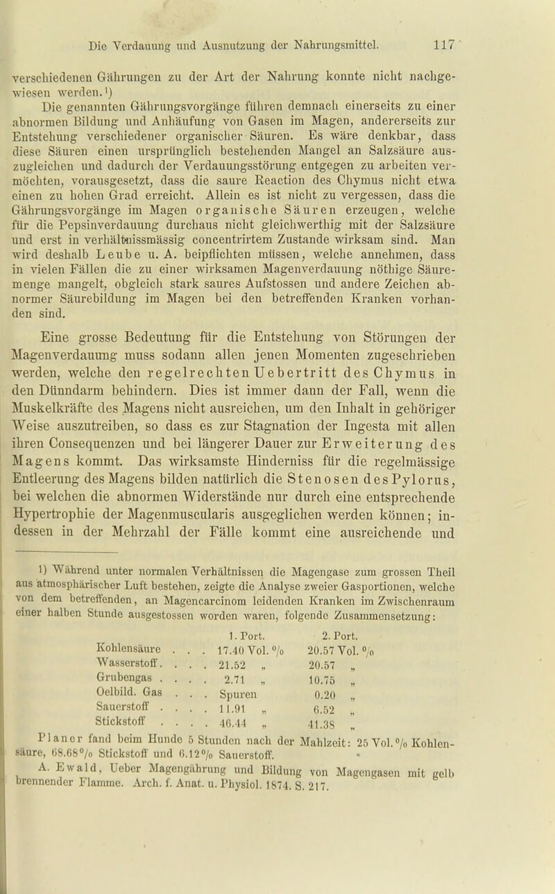 verscliiedenen Gälirungen zu der Art der Nahrung konnte nicht nachge- wiesen werden.') Die genannten Gährnngsvorgänge führen demnacli einerseits zu einer abnormen Bildung und Anliäufung von Gasen im Magen, andererseits zur Entstehung verschiedener organischer Säuren. Es wäre denkbar, dass diese Säuren einen ursprünglich bestehenden Mangel an Salzsäure aus- zugleichen und dadurcli der Verdauungsstörung entgegen zu arbeiten ver- möchten, vorausgesetzt, dass die saure Reaction des Chymus nicht etwa einen zu hohen Grad erreicht. Allein es ist nicht zu vergessen, dass die Gährungsvorgänge im Magen organische Säuren erzeugen, welche für die Pepsinverdauung durchaus nicht gleichwerthig mit der Salzsäure und erst in verhält*iissmässig concentrirtem Zustande wirksam sind. Man wird deshalb Leube U.A. beipflichten müssen, welche annehmen, dass in vielen Fällen die zu einer wirksamen Magenverdauung nöthige Säure- menge mangelt, obgleicli stark saures Aufstossen und andere Zeichen ab- normer Säurebildung im Magen bei den betreffenden Kranken vorhan- den sind. Eine grosse Bedeutung für die Entstehung von Störungen der Magenverdauung muss sodann allen jenen Momenten zugeschrieben werden, welche den regelrechten Uebertritt des Chymus in den Dünndarm behindern. Dies ist immer dann der Fall, wenn die Muskelkräfte des Magens nicht ausreichen, um den Inhalt in gehöriger Weise auszutreiben, so dass es zur Stagnation der Ingesta mit allen ihren Consequenzen und bei längerer Dauer zur Erweiterung des Magens kommt. Das wirksamste Hinderniss für die regelmässige Entleerung des Magens bilden natürlich die Stenosen desPylorus, bei welchen die abnormen Widerstände nur durch eine entsprechende Hypertrophie der Magenmuscularis ausgeglichen werden können; in- dessen in der Mehrzahl der Fälle kommt eine ausreichende und 1) Während unter normalen Verhältnissen die Magengase zum grossen Theil aus atmosphärischer Luft bestehen, zeigte die Analyse zweier Gasportionen, welche von dem betreffenden, an Magencarcinom leidenden Kranken im Zwischenraum einer halben Stunde ausgcstossen worden waren, folgende Zusammensetzung: l.rort. 2. Port. Kohlensäure . . . 17.40 Vol. > 20.57 Vol. »/o Wasserstoff. . . . 21.52 20.57 „ Grubengas .... 2.71 „ 10.75 „ Oelbild. Gas . . . Spuren 0.20 „ Sauerstoff .... 11.91 „ 6.52 „ Stickstoff .... 46.44 „ 41.38 Planer fand beim Hunde 5 Stunden nach der Mahlzeit: 25 Vol.»/o Kohlen- säure, 68.68 o/o Stickstoff und 6.120/0 Sauerstoff. A. Ewald, Ueber Magengährung und Bildung von Magengasen mit gelb brennender Flamme. Arch. f. Anat. u. Physiol. 1874. S. 217.