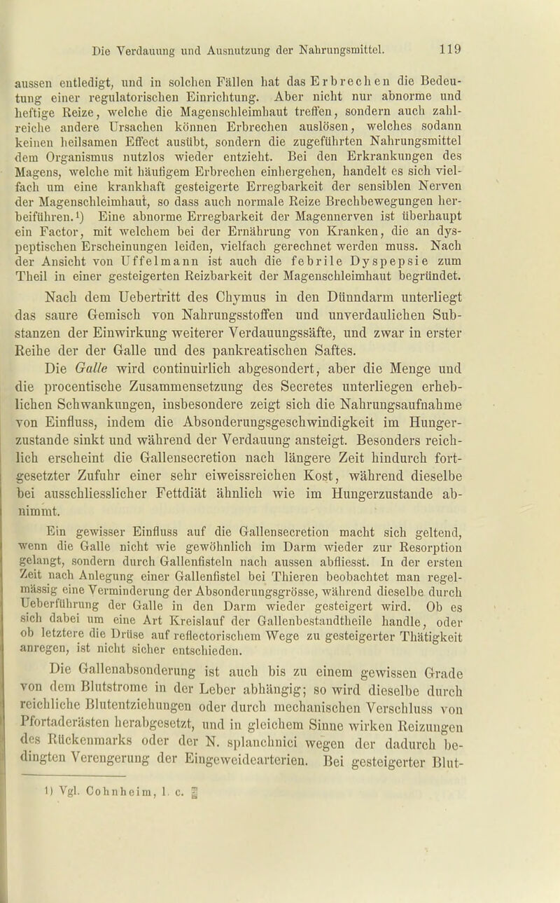 aussen entledigt, und in solchen Fällen hat das Erbrechen die Bedeu- tung einer regulatorischen Einrichtung. Aber nicht nur abnorme und heftige Reize, welche die Magenschleimhaut treffen, sondern auch zahl- reiche andere Ursachen können Erbrechen auslösen, welches sodann keinen heilsamen Effect ausübt, sondern die zugeführten Nahrungsmittel dem Organismus nutzlos wieder entzieht. Bei den Erkrankungen des Magens, welche mit häutigem Erbrechen einhergehen, handelt es sich viel- fach um eine krankhaft gesteigerte Erregbarkeit der sensiblen Nerven der Magenschleimhaut, so dass auch normale Reize Brechbewegungen her- beiführen, i) Eine abnorme Erregbarkeit der Magennerven ist überhaupt ein Factor, mit welchem bei der Ernährung von Kranken, die an dys- peptischen Erscheinungen leiden, vielfach gerechnet werden muss. Nach der Ansicht von Uffelmann ist auch die febrile Dyspepsie zum Theil in einer gesteigerten Reizbarkeit der Magenschleimhaut begründet. Nach dem Uebertritt des Chymus in den Dünndarm unterliegt das saure Gemisch von Nabrungsstoffen und unverdaulichen Sub- stanzen der Einwirkung weiterer Verdauungssäfte, und zwar in erster Reihe der der Galle und des pankreatischen Saftes. Die Galle wird continuirlich abgesondert, aber die Menge und die procentische Zusammensetzung des Secretes unterliegen erlieb- lichen Schwankungen, insbesondere zeigt sich die Nahrungsaufnahme von Einfluss, indem die Absonderungsgeschwindigkeit im Hunger- zustande sinkt und während der Verdauung ansteigt. Besonders reich- lich erscheint die Gallensecretion nach längere Zeit hindurch fort- gesetzter Zufuhr einer sehr eiweissreichen Kost, während dieselbe bei ausschliesslicher Fettdiät ähnlich wie im Hungerzustande ab- nimmt. Ein gewisser Einfluss auf die Gallensecretion macht sich geltend, wenn die Galle nicht wie gewöhnlich im Darm wieder zur Resorption gelangt, sondern durch Gallenfisteln nach aussen abfliesst. In der ersten Zeit nach Anlegung einer Gallenfistel bei Thieren beobachtet man regel- mässig eine Verminderung der Absonderungsgrösse, während dieselbe durch Ueberführung der Galle in den Darm wieder gesteigert wird. Ob es sich dabei um eine Art Kreislauf der Gallenbestandtheile handle, oder ob letztere die Drüse auf reflectorischem Wege zu gesteigerter Thätigkeit anregen, ist nicht sicher entschieden. Die Gallenabsonderung ist auch bis zu einem gewissen Grade von dem Blutstrome in der Leber abhängig; so wird dieselbe durch reichliche Blutentziehungen oder durch mechanischen Verschluss von Pfortaderästen herabgesetzt, und in gleichem Sinne wirken Reizungen des Rückenmarks oder der N. splanchnici wegen der dadurch be- dingten Verengerung der Eingeweidearterien. Bei gesteigerter Blnt- 1) Vgl. Cohnheira, 1. c. |