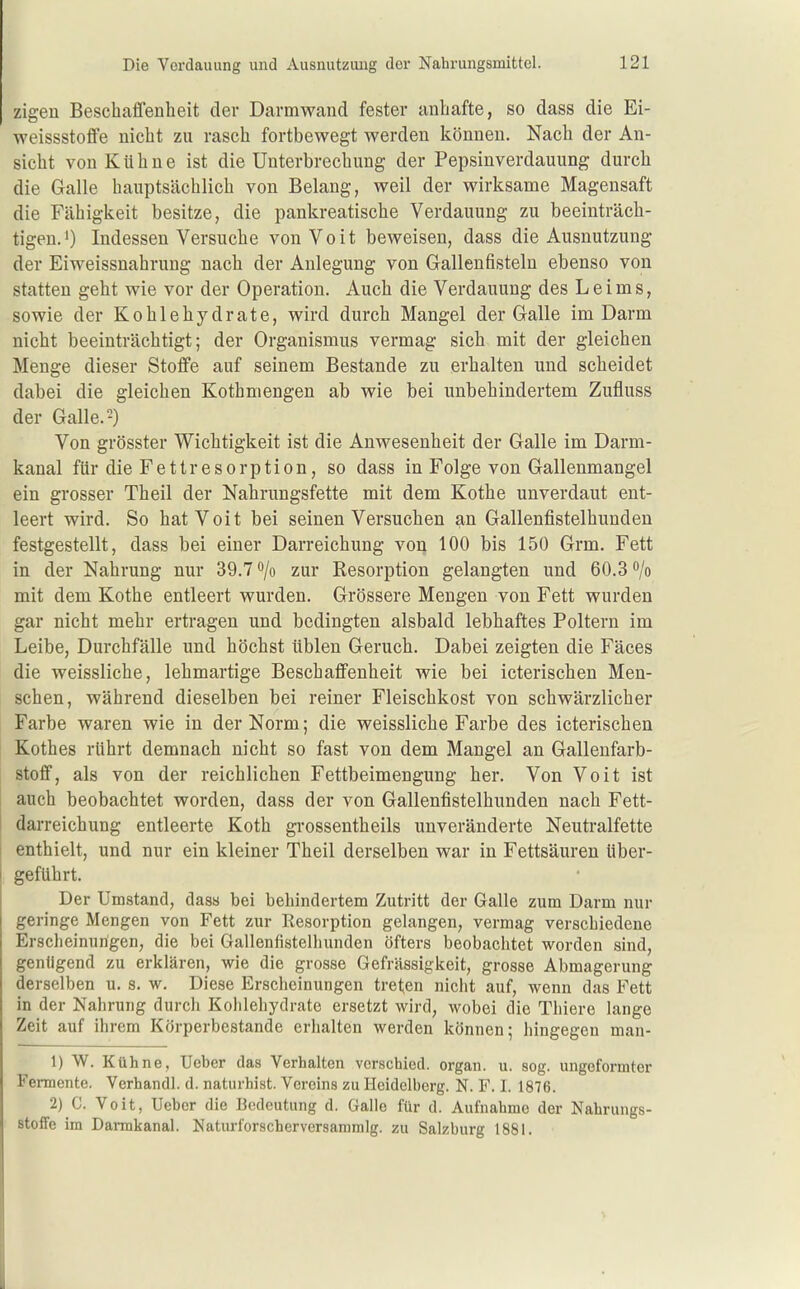 zigen Beschaffenheit der Darmwand fester anhafte, so dass die Ei- weissstoffe nicht zu rasch fortbewegt werden können. Nach der An- sicht von Kühne ist die Unterbrechung der Pepsiuverdauung durch die Galle hauptsächlich von Belang, weil der wirksame Magensaft die Fähigkeit besitze, die pankreatische Verdauung zu beeinträch- tigen J) Indessen Versuche vonVoit beweisen, dass die Ausnutzung der Eiweissnahrung nach der Anlegung von Gallenfisteln ebenso von statten geht wie vor der Operation. Auch die Verdauung des Leims, sowie der Kohlehydrate, wird durch Mangel der Galle im Darm nicht beeinträchtigt; der Organismus vermag sich mit der gleichen Menge dieser Stoffe auf seinem Bestände zu erhalten und scheidet dabei die gleichen Kothniengen ab wie bei unbehindertem Zufluss der Galle. 2) Von grösster Wichtigkeit ist die Anwesenheit der Galle im Darm- kanal für die Fettresorption, so dass in Folge von Gallenmangel ein grosser Theil der Nahrungsfette mit dem Kothe unverdaut ent- leert wird. So hat Voit bei seinen Versuchen an Gallenfistelhunden festgestellt, dass bei einer Darreichung von 100 bis 150 Grm. Fett in der Nahrung nur 39.7 o/o zur Resorption gelangten und 60.3 o/o mit dem Kothe entleert wurden. Grössere Mengen von Fett wurden gar nicht mehr ertragen und bedingten alsbald lebhaftes Poltern im Leibe, Durchfälle und höchst üblen Geruch. Dabei zeigten die Fäces die weissliche, lehmartige Beschaffenheit wie bei icterischen Men- schen, während dieselben bei reiner Fleischkost von schwärzlicher Farbe waren wie in der Norm; die weissliche Farbe des icterischen Kothes rührt demnach nicht so fast von dem Mangel an Gallenfarb- stoff, als von der reichlichen Fettbeimengung her. Von Voit ist auch beobachtet worden, dass der von Gallenfistelhunden nach Fett- darreichung entleerte Koth grossentheils unveränderte Neutralfette enthielt, und nur ein kleiner Theil derselben war in Fettsäuren über- geführt. Der Umstand, dasa bei behindertem Zutritt der Galle zum Darm nur geringe Mengen von Fett zur Resorption gelangen, vermag verschiedene Erscheinungen, die bei Gallenfistelhunden öfters beobaclitet worden sind, genügend zu erklären, wie die grosse Gefrässigkeit, grosse Abmagerung derselben u. s. w. Diese Erscheinungen treten nicht auf, wenn das Fett in der Nahrung durch Kohlehydrate ersetzt wird, wobei die Thiere lange Zeit auf ihrem Körperbestande erhalten werden können; hingegen man- 1) W. Kühne, Uebcr das Verhalten verschied, organ. u. sog. ungeformter Fermente. Verhandl. d. naturhist. Vereins zu Heidelberg. N. F. I. 1876. 2) C. Voit, Uebcr die Bedeutung d. Galle für d. Aufnahme der Nahrungs- stoffe im Darmkanal. Naturforscherversammlg. zu Salzburg 1881.