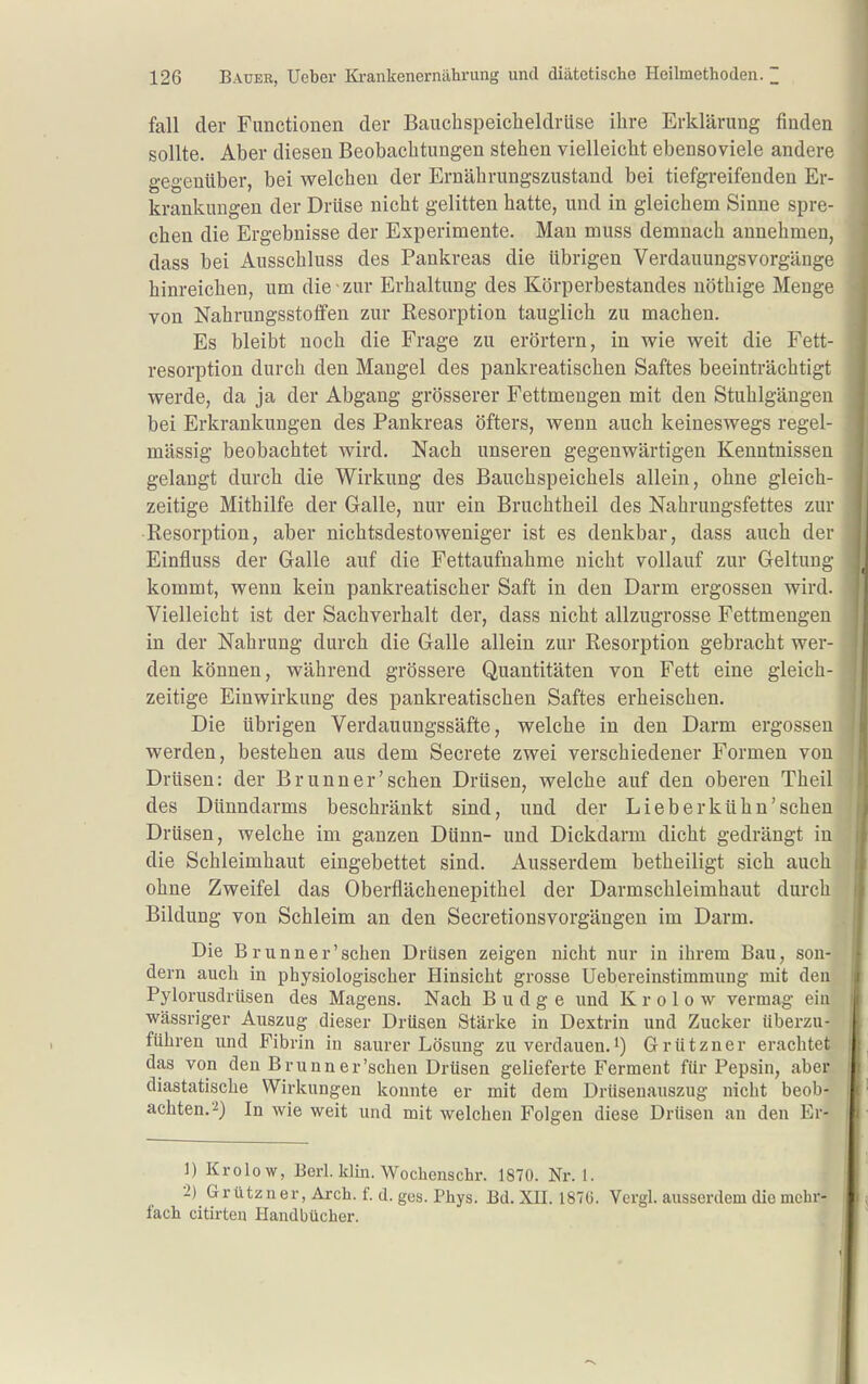 fall der Functionen der Bauchspeicheldrüse ihre Erklärung finden sollte. Aber diesen Beobachtungen stehen vielleicht ebensoviele andere gegenüber, bei welchen der Ernährungszustand bei tiefgreifenden Er- krankungen der Drüse nicht gelitten hatte, und in gleichem Sinne spre- chen die Ergebnisse der Experimente. Man muss demnach annehmen, dass bei Ausschluss des Pankreas die übrigen Verdauungsvorgänge hinreichen, um die zur Erhaltung des Körperbestandes nöthige Menge von Nahrungsstotfen zur Resorption tauglich zu machen. Es bleibt noch die Frage zu erörtern, in wie weit die Fett- resorption durch den Mangel des pankreatischen Saftes beeinträchtigt werde, da ja der Abgang grösserer Fettmengen mit den Stuhlgängen bei Erkrankungen des Pankreas öfters, wenn auch keineswegs regel- mässig beobachtet wird. Nach unseren gegenwärtigen Kenntnissen gelangt durch die Wirkung des Bauchspeichels allein, ohne gleich- zeitige Mithilfe der Galle, nur ein Bruchtheil des Nahrungsfettes zur Resorption, aber nichtsdestoweniger ist es denkbar, dass auch der Einfluss der Galle auf die Fettaufnahme nicht vollauf zur Geltung kommt, wenn kein pankreatischer Saft in den Darm ergossen wird. Vielleicht ist der Sachverhalt der, dass nicht allzugrosse Fettmengeu in der Nahrung durch die Galle allein zur Resorption gebracht wer- den können, während grössere Quantitäten von Fett eine gleich- zeitige Einwirkung des pankreatischen Saftes erheischen. Die übrigen Verdauungssäfte, welche in den Darm ergossen werden, bestehen aus dem Secrete zwei verschiedener Formen von Drüsen: der Brunn er'sehen Drüsen, welche auf den oberen Theil des Dünndarms beschränkt sind, und der Lieb er kühn'sehen Drüsen, welche im ganzen Dünn- und Dickdarm dicht gedrängt in die Schleimhaut eingebettet sind. Ausserdem betheiligt sich auch ohne Zweifel das Oberflächenepithel der Darmschleimhaut durch Bildung von Schleim an den Secretionsvorgängen im Darm. Die B runner'sehen Drüsen zeigen nicht nur in ihrem Bau, son- dern auch in physiologischer Hinsicht grosse Uebereinstimmung mit den Pylorusdrüsen des Magens. Nach B u d g e und K r o 1 o w vermag ein wässriger Auszug dieser Drüsen Stärke in Dextrin und Zucker überzu- führen und Fibrin in saurer Lösung zu verdauen.i) Grützner erachtet das von den Brunn er'sehen Drüsen gelieferte Ferment für Pepsin, aber diastatische Wirkungen konnte er mit dem Drüsenanszug nicht beob- achten. ■2) In wie weit und mit welchen Folgen diese Drüsen an den Er- 1) Krolow, Berl. klin. Wochenschr. 1870. Nr. 1. 2) Grützner, Arch. f. d. ges. Phys. Bd. XU. 1870. Vergl. ausserdem die mehr- fach citirten Handbücher.