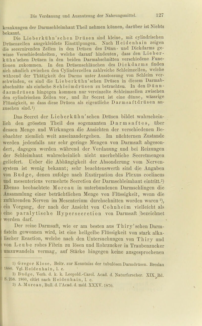 krankungen der Darmschleimhaut Theil nehmen können, darüber ist Nichts bekannt. Die Lieber kühn'scheu Drüsen sind kleine, mit cylindrischen Drüsenzellen ausgekleidete Einstülpungen. Nach Heidenhain zeigen die secernirenden Zellen in den Drüsen des Dünn- und Dickdarms ge- wisse Verschiedenheiten, welche darauf hindeuten, dass den Lieber- kühn'schen Drüsen in den beiden Darmabschnitten verschiedene Func- tionen zukommen. In den Drüsenschläuchen des Dickdarms finden sich nämlich zwischen den Cylinderzellen zahlreiche Schleimzellen, welche während der Thätigkeit des Darms unter Ausstossung von Schleim ver- schwinden, es sind die Lieberkühn'schen Drüsen in diesem Darmab- abschnitte als einfache S chleimdrüsen zu betrachten. In den Dünn- darm drüsen hingegen kommen nur vereinzelte Schleimzellen zwischen den cylindrischen Zellen vor, und ihr Secret ist eine dünne, wässrige Flüssigkeit, so dass diese Drüsen als eigentliche Darmsaftdrüsen an- zusehen sind.i) Das Secret der Lieberkühn'schen Drüsen bildet wahrschein- lich den grössten Theil des sogenannten Darmsaftes, über dessen Menge und Wirkungen die Ansichten der verschiedenen Be- obachter ziemlich weit auseinandergehen. Im nüchternen Zustande werden jedenfalls nur sehr geringe Mengen von Darmsaft abgeson- dert, dagegen werden während der Verdauung und bei Reizungen der Schleimhaut wahrscheinlich nicht unerhebliche Secretmengen geliefert. Ueber die Abhängigkeit der Absonderung vom Nerven- system ist wenig bekannt; sehr beachtenswerth sind die Angaben von Budge, denen zufolge nach Exstirpation des Plexus coeliacus und mesentericus vermehrte Secretion der Darmschleimhaut eintritt.2) Ebenso beobachtete Moreau in unterbundenen Darmschlingen die Ansammlung einer beträchtlichen Menge von Flüssigkeit, wenn die zuführenden Nerven im Mesenterium durchschnitten worden waren ein Vorgang, der nach der Ansicht von Cohnheim vielleicht als eine paralytische Hypersecretion von Darmsaft 'bezeichnet werden darf. Der reine Darmsaft, wie er am besten aus Thiry'sehen Darm- fisteln gewonnen wird, ist eine hellgelbe Flüssigkeit von stark alka- lischer Reaction, welche nach den Untersuchungen von Thiry und von L e u b e rohes Fibrin zu lösen und Rohrzucker in Traubenzucker umzuwandeln vermag, auf Stärke hingegen keine ausgesprochenen 1) Gregor Klose, Beitr. zur Kenntniss der tubulösenDarmdrüsen. Breslau 1880. VgLHeidonbain, 1. c. 2) Budge, Verh. d. k. k. Leopold.-Carol. Acad. d. Naturforscher. XIX. Bd. ■ S.258. 1860, citirt nach Heidenhain, 1. c. 3) A. Moreau, Bull. d. l'Acad. d. m6d. XXXV. 1870.