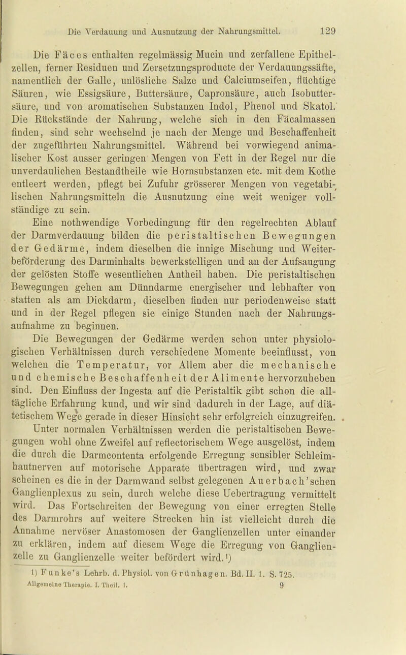 Die Fäces enthalten regelmässig Mucin und zerfallene Epithel- zellen, ferner Residuen und Zersetzungsproducte der Verdauungssäfte, namentlich der Galle, unlösliche Salze und Calciumseifen, flüchtige Säuren, wie Essigsäure, Buttersäure, Capronsäure, auch Isobutter- säure, und von aromatischen Substanzen Indol, Phenol und Skatol.' Die Rückstände der Nahrung, welche sich in den Fäcalmassen finden, sind sehr wechselnd je nach der Menge und Beschaffenheit der zugeführten Nahrungsmittel. Während bei vorwiegend anima- lischer Kost ausser geringen Mengen von Fett in der Regel nur die unverdaulichen Bestandtheile wie Hornsubstanzen etc. mit dem Kothe entleert werden, pflegt bei Zufuhr grösserer Mengen von vegetabi- lischen Nahrungsmitteln die Ausnutzung eine weit weniger voll- ständige zu sein. Eine nothwendige Vorbedingung für den regelrechten Ablauf der Darm Verdauung bilden die peristaltischen Bewegungen der Gedärme, indem dieselben die innige Mischung und Weiter- beförderung des Darminhalts bewerkstelligen und an der Aufsaugung der gelösten Stoffe wesentlichen Antheil haben. Die peristaltischen Bewegungen gehen am Dünndarme energischer und lebhafter voa statten als am Dickdarm, dieselben finden nur periodenweise statt und in der Regel pflegen sie einige Stunden nach der Nahrungs- aufnahme zu beginnen. Die Bewegungen der Gedärme werden schon unter physiolo- gischen Verhältnissen durch verschiedene Momente beeinflusst, von welchen die Temperatur, vor Allem aber die mechanische und chemische Beschaffenheit der Alimente hervorzuheben sind. Den Einfluss der Ingesta auf die Peristaltik gibt schon die all- tägliche Erfahrung kund, und wir sind dadurch in der Lage, auf diä- tetischem Wege gerade in dieser Hinsicht sehr erfolgreich einzugreifen. . Unter normalen Verhältnissen werden die peristaltischen Bewe- gungen wohl ohne Zweifel auf reflectorischem Wege ausgelöst, indem die durch die Darmcontenta erfolgende Erregung sensibler Schleim- hautnerven auf motorische Apparate übertragen wird, und zwar scheinen es die in der Darm wand selbst gelegenen Au er bach'schen Ganglienplexus zu sein, durch welche diese Uebertragung vermittelt wird. Das Fortschreiten der Bewegung von einer erregten Stelle des Darmrohrs auf weitere Strecken hin ist vielleicht durch die Annahme nervöser Anastomosen der Ganglienzellen unter einander zu erklären, indem auf diesem Wege die Erregung von Ganglieu- zelle zu Ganglienzelle weiter befördert wird.') l) Funke's Lehrb. d. Physiol. von Clrünhagen. Bd. II. 1. S. 725. Allgemeine Therapie. I. Tlioil. I. 9