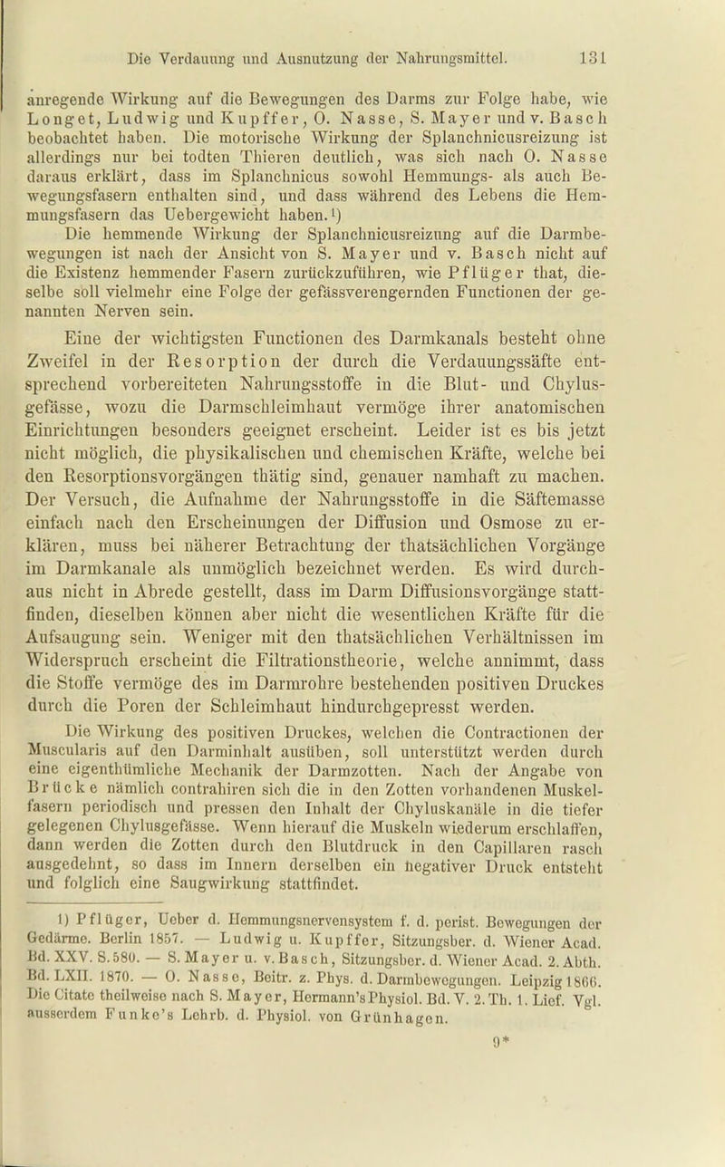 anregende Wirkung auf die Bewegungen des Darms zur Folge habe, wie Longet, Ludwig und Kupffer, 0. Nasse, S. Mayer undv. Bäsch beobachtet haben. Die motorische Wirkung der Splanchnicusreizung ist allerdings nur bei todten Thieren deutlich, was sich nach 0. Nasse daraus erklärt, dass im Splanchnicus sowohl Hemmungs- als auch Be- wegungsfasern enthalten sind, und dass während des Lebens die Hem- muugsfasern das Uebergewicht haben.') Die hemmende Wirkung der Splanchnicusreizung auf die Darmbe- wegungen ist nach der Ansicht von S. Mayer und v. Bäsch nicht auf die Existenz hemmender Fasern zurückzuführen, wie Pf lüg er that, die- selbe soll vielmehr eine Folge der gefässverengernden Functionen der ge- nannten Nerven sein. Eine der wichtigsten Functionen des Darmkanals besteht ohne Zweifel in der Kesorption der durch die Verdauungssäfte ent- sprechend vorbereiteten Nahrungsstoffe in die Blut- und Chylus- gefässe, wozu die Darmschleimhaut vermöge ihrer anatomischen Einrichtungen besonders geeignet erscheint. Leider ist es bis jetzt nicht möglich, die physikalischen und chemischen Kräfte, welche bei den Resorptionsvorgängen thätig sind, genauer namhaft zu machen. Der Versuch, die Aufnahme der Nahrungsstoffe in die Säftemasse einfach nach den Erscheinungen der Diffusion und Osmose zu er- klären, muss bei näherer Betrachtung der thatsächlichen Vorgänge im Darmkanale als unmöglich bezeichnet werden. Es wird durch- aus nicht in Abrede gestellt, dass im Darm Diffusionsvorgänge statt- finden, dieselben können aber nicht die wesentlichen Kräfte für die Aufsaugung sein. Weniger mit den thatsächlichen Verhältnissen im Widerspruch erscheint die Filtrationstheorie, welche annimmt, dass die Stoffe vermöge des im Darmrohre bestehenden positiven Druckes durch die Poren der Schleimhaut hindurchgepresst werden. Die Wirkung des positiven Druckes, welchen die Contractionen der Muscularis auf den Darminhalt ausüben, soll unterstützt werden durch eine eigenthümliche Mechanik der Darmzotten. Nach der Angabe von Brücke nämlich contrahiren sich die in den Zotten vorhandenen Muskel- fasern periodisch und pressen den Inhalt der Chyluskanäle in die tiefer gelegenen Chylusgefässe. Wenn hierauf die Muskeln wiederum erschlaffen, dann werden die Zotten durch den Blutdruck in den Capillaren rasch ausgedehnt, so dass im Innern derselben ein negativer Druck entsteht und folglich eine Saugwirkung stattfindet. 1) Pflüger, Ueber d. Hemmungsnervensystem f. d. perlst. Bewegungen der Gedärme. Berlin 1857. — Ludwig u. Kupffer, Sitzungsber. d. Wiener Acad. Bd. XXV. S.580. — S.Mayer u. V. Bäsch, Sitzungsber. d. Wiener Acad. 2. Abth. Bd. LXn. 1870. — 0. Nasse, Boitr. z. Phys. d. Darmbewegungen. Leipzig 1800. Die Citate theilweise nach S. Mayer, Hermann'sPhysiol. Bd. V. 2.Tb. 1. Lief. Vgl. ausserdem Funke's Lchrb. d. Physiol. von Grünhagen. 9*