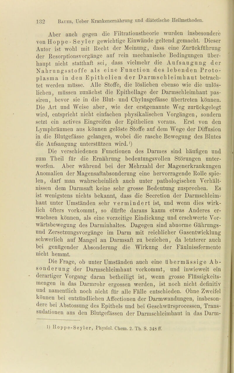 Aber auch gegen die Filtrationstheovie wurden insbesondere von Hoppe-Seyler gewichtige Einwände geltend gemacht. Dieser Autor ist wohl mit Recht der Meinung, dass- eine Zurückführung der Resorptionsvorgänge auf rein mechanische Bedingungen über- haupt nicht statthaft sei, dass vielmehr die Aufsaugung der Nahrungsstoffe als eine Function des lebenden Proto- plasma in den Epithelien der Darmschleimhaut betrach- tet werden müsse. Alle Stoffe, die löslichen ebenso wie die unlös- lichen, müssen zunächst die Epithellage der Darmschleimhaut pas- siren, bevor sie in die Blut- und Chylusgefässe übertreten können. Die Art und Weise aber, wie der erstgenannte Weg zurückgelegt wird, entspricht nicht einfachen physikalischen Vorgängen, sondern setzt ein actives Eingreifen der Epithelien voraus. Erst von den Lymphräumen aus können gelöste Stoffe auf dem Wege der Diffusion in die Blutgefässe gelangen, wobei die rasche Bewegung des Blutes die Aufsaugung unterstützen wird.') Die verschiedenen Functionen des Darmes sind häufigen und zum Theil für die Ernährung bedeutungsvollen Störungen unter- worfen. Aber während bei der Mehrzahl der Magenerkrankungen Anomalien der Magensaftabsonderung eine hervorragende Rolle spie- len, darf man wahrscheinlich auch unter pathologischen Verhält- nissen dem Darmsaft keine sehr grosse Bedeutung zusprechen. Es ist wenigstens nichts bekannt, dass die Secretion der Darmschleim- haut unter Umständen sehr vermindert ist, und wenn dies wirk- lich öfters vorkommt, so dürfte daraus kaum etwas Anderes er- wachsen können, als eine vorzeitige Eindickung und erschwerte Vor- wärtsbewegung des Darminhaltes. Dagegen sind abnorme Gährungs- und Zersetzungsvorgänge im Darm mit reichlicher Gasentwicklung schwerlich auf Mangel an Darmsaft zu beziehen, da letzterer auch bei genügender Absonderung die Wirkung der Fäulnissfermente nicht hemmt. Die Frage, ob unter Umständen auch eine übermässige Ab- sonderung der Dannschleimhaut vorkommt, und inwieweit ein derartiger Vorgang daran betheiligt ist, wenn grosse FlUssigkeits- mengen in das Darmrohr ergossen werden, ist noch nicht definitiv und namentlich noch nicht für alle Fälle entschieden. Ohne Zweifel können bei entzündlichen Aflfectionen der Darmwandungen, insbeson- dere bei Abstossung des Epithels und bei Geschwürsprocessen, Trans- sudationen aus den Blutgefässen der Darmschleimhaut in das Darm- 1) Iloppe-Seyler, Physiol. Chem. 2. Th. S. 348 ff.