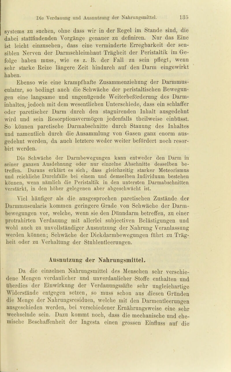 Systems zu suchen, ohne dass wir in der Regel im Stande sind, die dabei stattfindenden Vorgänge genauer zu definiren. Nur das Eine ist leicht einzusehen, dass eine verminderte Erregbarkeit der sen- siblen Nerven der Darmschleimhaut Trägheit der Peristaltik im Ge- folge haben muss, wie es z. B. der Fall zu sein pflegt, wenn sehr starke Reize längere Zeit hindurch auf den Darm eingewirkt haben. Ebenso wie eine krampfhafte Zusammenziehung der Darmmus- culatur, so bedingt auch die Schwäche der peristaltischen Bewegun- gen eine langsame und ungenügende Weiterbeförderung des Darm- inhaltes, jedoch mit dem wesentlichen Unterschiede, dass ein schlaffer oder paretischer Darm durch den stagnirenden Inhalt ausgedehnt wird und sein Resorptionsvermögen jedenfalls theilweise einbüsst. So können paretische Darmabschnitte durch Stauung des Inhaltes und namentlich durch die Ansammlung von Gasen ganz enorm aus- gedehnt werden, da auch letztere weder weiter befördert noch resor- birt werden. Die Schwäche der Darmbewegungen kann entweder den Darm in seiner ganzen Ausdehnung oder nur einzelne Abschnitte desselben be- treifen. Daraus erklärt es sich, dass gleichzeitig starker Meteorismus und reichliche Durchfälle bei einem und demselben Individuum bestehen können, wenn nämlich die Peristaltik in den untersten Darmabschnitten verstärkt, in den höher gelegenen aber abgeschwächt ist. Viel häufiger als die ausgesprochen paretischen Zustände der Darmmuscularis kommen geringere Grade von Schwäche der Darm- bewegungen vor, welche, wenn sie den Dünndarm betreffen, zu einer protrahirten Verdauung mit allerlei subjectiven Belästigungen und wohl auch zu unvollständiger Ausnutzung der Nahrung Veranlassung werden können; Schwäche der Dickdarmbewegungen führt zu Träg- heit oder zu Verbaltung der Stuhlentleerungen. Ausnutzung der Nahrungsmittel. Da die einzelnen Nahrungsmittel des Menschen sehr verschie- dene Mengen verdaulicher und unverdaulicher Stoffe enthalten und überdies der Einwirkung der Verdauungssäfte sehr ungleichartige Widerstände entgegen setzen, so muss schon aus diesen Gründen die Menge der Nahrungsresiduen, welche mit den Darmeutleerungen ausgeschieden werden, bei verschiedener Ernährungsweise eine sehr wechselnde sein. Dazu kommt noch, dass die mechanische und che- mische Beschaffenheit der Ingesta einen grossen Einfluss auf die L