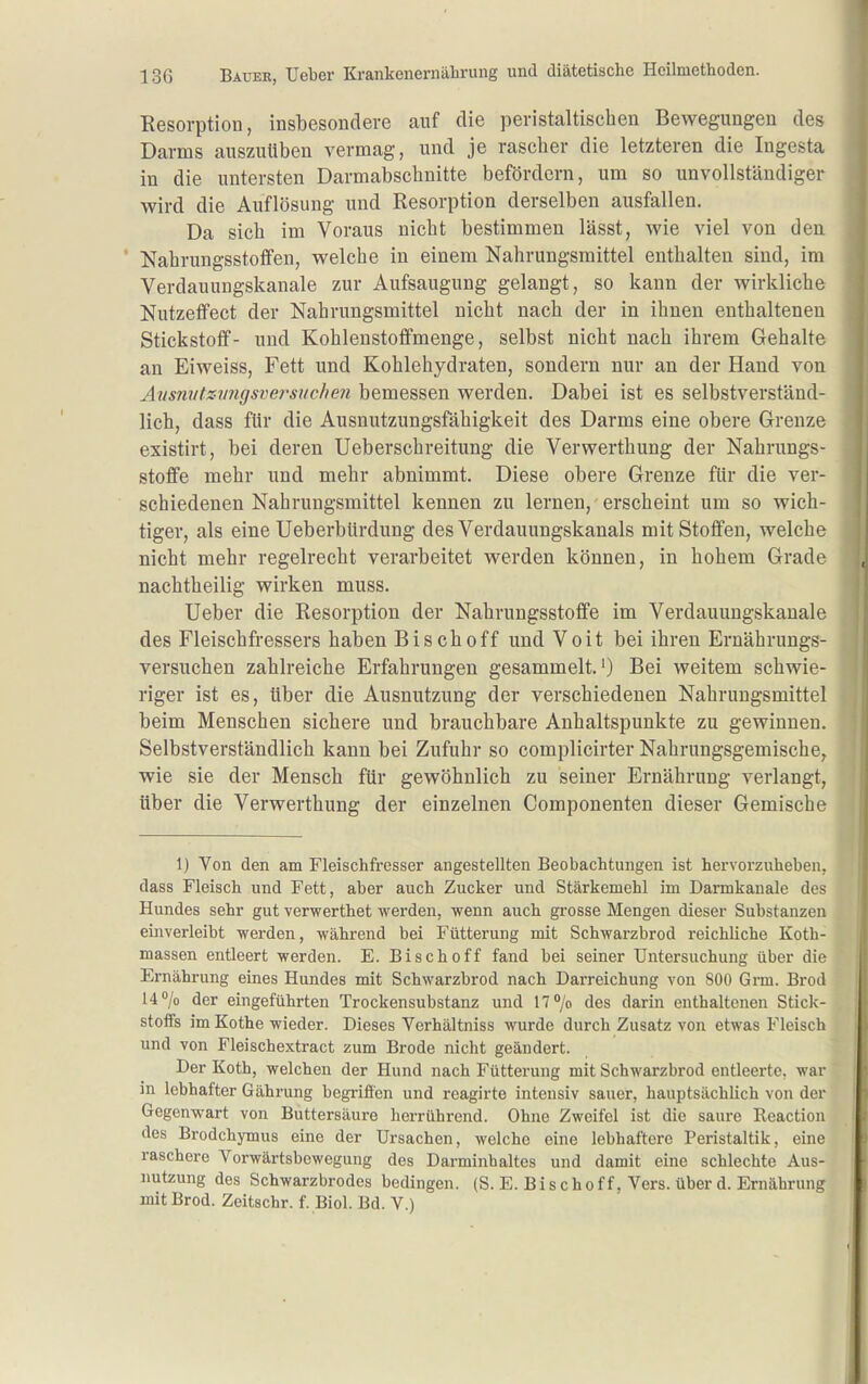 Resorption, insbesondere auf die peristaltischen Bewegungen des Darms auszuüben vermag, und je rascher die letzteren die Ingesta in die untersten Darmabschnitte befördern, um so unvollständiger wird die Auflösung und Resorption derselben ausfallen. Da sich im Voraus nicht bestimmen lässt, wie viel von den ' Nahrungsstoffen, welche in einem Nahrungsmittel enthalten sind, im Verdauungskanale zur Aufsaugung gelangt, so kann der wirkliche Nutzeffect der Nahrungsmittel nicht nach der in ihnen enthaltenen Stickstoff- und Kohlenstoflfmenge, selbst nicht nach ihrem Gehalte an Eiweiss, Fett und Kohlehydraten, sondern nur an der Hand von Aiisniitsvngsversuchen bemessen werden. Dabei ist es selbstverständ- lich, dass für die Ausnutzungsfähigkeit des Darms eine obere Grenze existirt, bei deren Ueberschreitung die Verwerthung der Nahrungs- stoffe mehr und mehr abnimmt. Diese obere Grenze für die ver- schiedenen Nahrungsmittel kennen zu lernen, erscheint um so wich- tiger, als eine Ueberbürdung des Verdauungskanals mit Stoffen, welche nicht mehr regelrecht verarbeitet werden können, in hohem Grade nachtheilig wirken muss. Ueber die Resorption der Nahrungsstoflfe im Verdauungskanale des Fleischfressers haben Bischoff und Voit bei ihren Ernährungs- versuchen zahlreiche Erfahrungen gesammelt.') Bei weitem schwie- riger ist es, über die Ausnutzung der verschiedenen Nahrungsmittel beim Menschen sichere und brauchbare Anhaltspunkte zu gewinnen. Selbstverständlich kann bei Zufuhr so complicirter Nahrungsgemische, wie sie der Mensch für gewöhnlich zu seiner Ernährung verlangt, über die Verwerthung der einzelnen Componenten dieser Gemische 1) Von den am Fleischfresser angestellten Beobachtungen ist hervorzuheben, dass Fleisch und Fett, aber auch Zucker und Stärkemehl im Darmkanale des Hundes sehr gut verwerthet werden, wenn auch grosse Mengen dieser Substanzen einverleibt werden, während bei Fütterung mit Schwarzbrod reichliche Koth- massen entleert werden. E. Bischoff fand bei seiner Untersuchung über die Ernährung eines Hundes mit Schwarzbrod nach Darreichung von 800 Grm. Brod 14 7o der eingeführten Trockensubstanz und 17°/o des darin enthaltenen Stick- stoffs im Kothe wieder. Dieses Verhältniss wurde durch Zusatz von etwas Fleisch und von Fleischextract zum Brode nicht geändert. Der Koth, welchen der Hund nach Fütterung mit Schwarzbrod entleerte, war m lebhafter Gährung begriffen und reagirte intensiv sauer, hauptsächlich von der Gegenwart von Buttersäure herrührend. Ohne Zweifel ist die saure Reaction des Brodchymus eine der Ursachen, welche eine lebhaftere Peristaltik, eine raschere Vorwärtsbewegung des Darminhaltes und damit eine schlechte Aus- nutzung des Schwarzbrodes bedingen. (S. E. Bischoff. Vers, über d. Ernährung mit Brod. Zeitschr. f. Biol. Bd. V.)