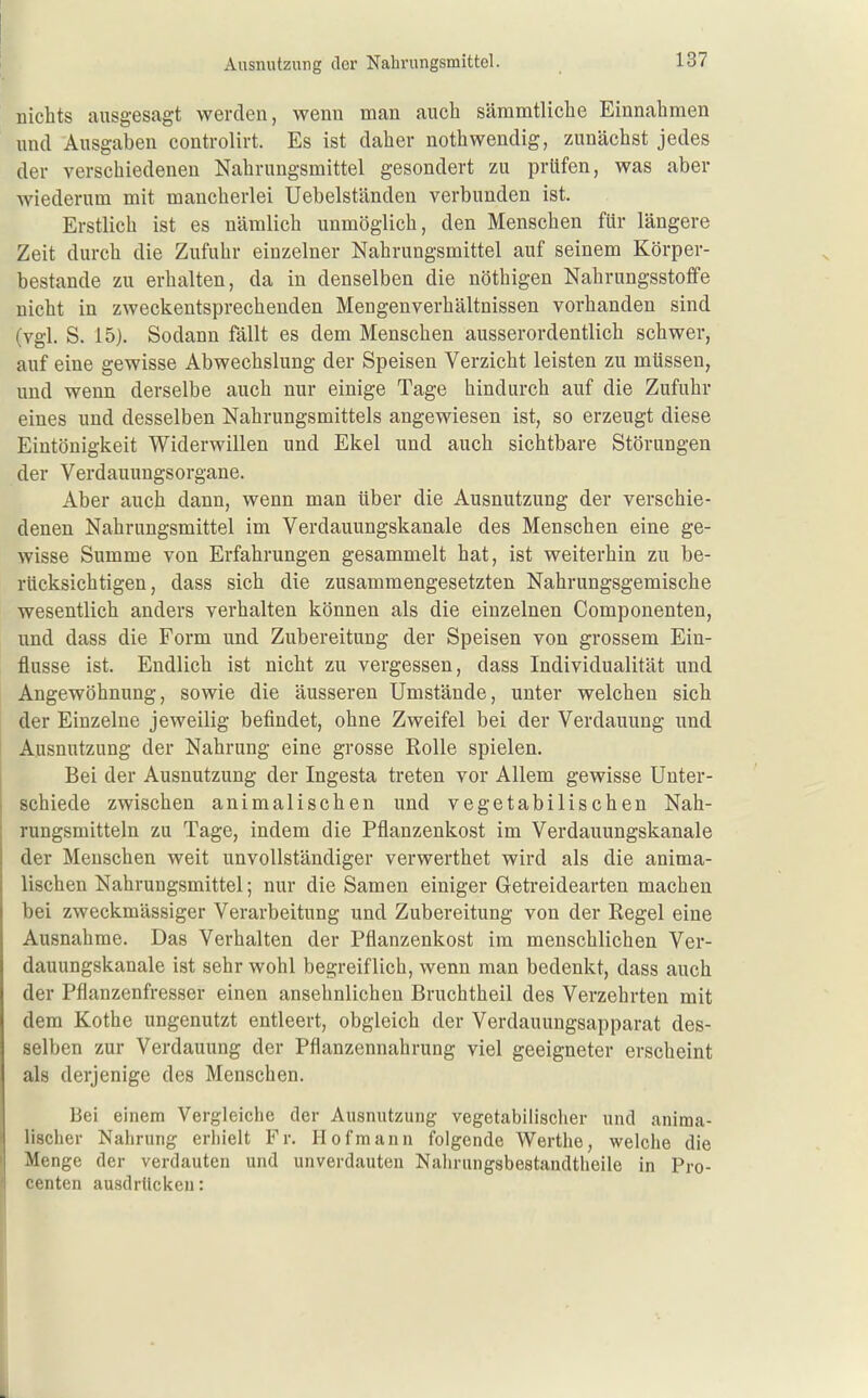 nichts ausgesagt werden, wenn man auch sämmtliche Einnahmen und Ausgaben controlirt. Es ist daher nothwendig, zunächst jedes der verschiedenen Nahrungsmittel gesondert zu prüfen, was aber wiederum mit mancherlei Uebelständen verbunden ist. Erstlich ist es nämlich unmöglich, den Menschen für längere Zeit durch die Zufuhr einzelner Nahrungsmittel auf seinem Körper- bestande zu erhalten, da in denselben die nöthigen Nahrungsstoffe nicht in zweckentsprechenden Mengenverhältnissen vorhanden sind (vgl. S. 15). Sodann fällt es dem Menschen ausserordentlich schwer, auf eine gewisse Abwechslung der Speisen Verzicht leisten zu müssen, und wenn derselbe auch nur einige Tage hindurch auf die Zufuhr eines und desselben Nahrungsmittels angewiesen ist, so erzeugt diese Eintönigkeit Widerwillen und Ekel und auch sichtbare Störungen der Verdauungsorgane. Aber auch dann, wenn man über die Ausnutzung der verschie- denen Nahrungsmittel im Verdauungskanale des Menschen eine ge- wisse Summe von Erfahrungen gesammelt hat, ist weiterhin zu be- rücksichtigen, dass sich die zusammengesetzten Nahrungsgemische wesentlich anders verhalten können als die einzelnen Componenten, und dass die Form und Zubereitung der Speisen von grossem Ein- flüsse ist. Endlich ist nicht zu vergessen, dass Individualität und Angewöhnung, sowie die äusseren Umstände, unter welchen sich der Einzelne jeweilig befindet, ohne Zweifel bei der Verdauung und Ausnutzung der Nahrung eine grosse Rolle spielen. Bei der Ausnutzung der Ingesta treten vor Allem gewisse Unter- schiede zwischen animalischen und vegetabilischen Nah- rungsmitteln zu Tage, indem die Pflanzenkost im Verdauungskanale der Menschen weit unvollständiger verwerthet wird als die anima- lischen Nahrungsmittel; nur die Samen einiger Getreidearten machen bei zweckmässiger Verarbeitung und Zubereitung von der Regel eine Ausnahme. Das Verhalten der Pflanzenkost im menschlichen Ver- dauungskanale ist sehr wohl begreiflich, wenn man bedenkt, dass auch der Pflanzenfresser einen ansehnlichen Bruchtheil des Verzehrten mit dem Kothe ungenutzt entleert, obgleich der Verdauungsapparat des- selben zur Verdauung der Pflanzennahrung viel geeigneter erscheint als derjenige des Menschen. Bei einem Vergleiche der Ausnutzung vegetabilischer und anima- lischer Nahrung erhielt Fr. Hof mann folgende Werthe, welche die Menge der verdauten und unverdauten Nalirungsbestandtheile in Pro- centen ausdrücken: