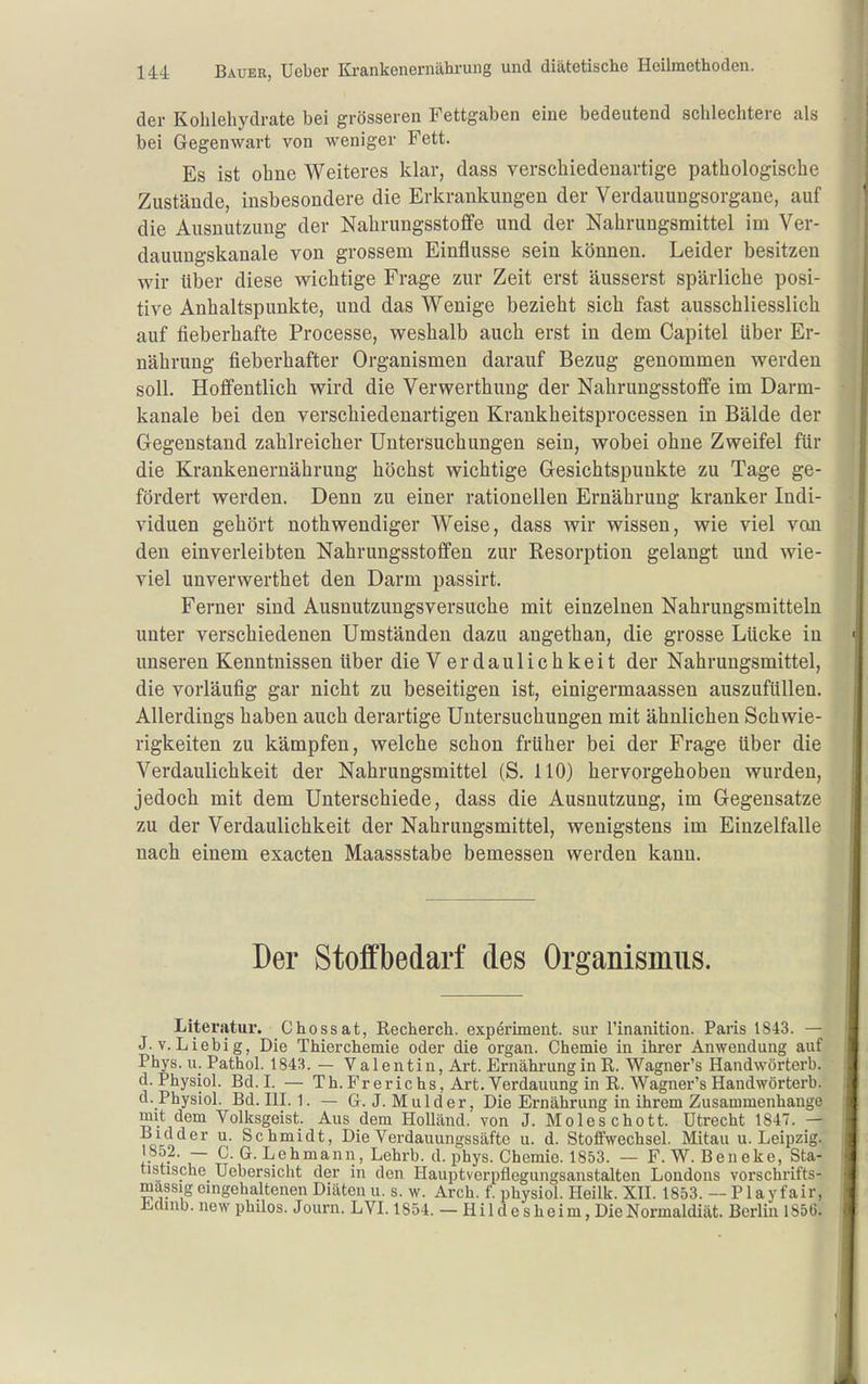 der Kohlehydrate bei grösseren Fettgaben eine bedeutend schlechtere als bei Gegenwart von weniger Fett. Es ist ohne Weiteres klar, dass verschiedenartige pathologische Zustände, insbesondere die Erkrankungen der Verdauungsorgane, auf die Ausnutzung der Nahrungsstoffe und der Nahrungsmittel im Ver- dauungskanale von grossem Einflüsse sein können. Leider besitzen wir tiber diese wichtige Frage zur Zeit erst äusserst spärliche posi- tive Anhaltspunkte, und das Wenige bezieht sich fast ausschliesslich auf fieberhafte Processe, weshalb auch erst in dem Capitel über Er- nährung fieberhafter Organismen darauf Bezug genommen werden soll. Hoffentlich wird die Verwerthung der Nahrungsstoffe im Darm- kanale bei den verscliiedenartigen Krankheitsprocessen in Bälde der Gegenstand zahlreicher Untersuchungen sein, wobei ohne Zweifel für die Krankenernährung höchst wichtige Gesichtspunkte zu Tage ge- fördert werden. Denn zu einer rationellen Ernährung kranker Indi- viduen gehört nothwendiger Weise, dass wir wissen, wie viel van den einverleibten Nahrungsstoffen zur Resorption gelangt und wie- viel unverwerthet den Darm passirt. Ferner sind Ausnutzungsversuche mit einzelnen Nahrungsmitteln unter verschiedenen Umständen dazu angethan, die grosse Lücke in < unseren Kenntnissen über die V e r d a u 1 i c h k e i t der Nahrungsmittel, die vorläufig gar nicht zu beseitigen ist, einigermaassen auszufüllen. Allerdings haben auch derartige Untersuchungen mit ähnlichen Schwie- rigkeiten zu kämpfen, welche schon früher bei der Frage über die Verdaulichkeit der Nahrungsmittel (S. HO) hervorgehoben wurden, jedoch mit dem Unterschiede, dass die Ausnutzung, im Gegensatze zu der Verdaulichkeit der Nahrungsmittel, wenigstens im Einzelfalle nach einem exacten Maassstabe bemessen werden kann. Der Stoffbedarf des Organismus. Literatur. Chossat, Recherch. experiment. sur l'inanition. Paris 1843. — J.v. Liebig, Die Thierchemie oder die organ. Chemie in ihrer Anwendung auf Phys. u. Pathol. 1843. — Valentin, Art. Ernährung in R. Wagner's Handwörterb. d. Physiol. Bd. L — Th. Fr er ic hs, Art. Verdauung in R. Wagner's Handwörterb. d.Physiol. Bd. III. 1. — G. J. Mulder, Die Ernährung in ihrem Zusammenhange mit dem Volksgeist. Aus dem Holland, von J. Moleschott. Utrecht 1847. — Bidder u. Schmidt, Die Verdauungssäftc u. d. Stoffwechsel. Mitau u. Leipzig. 1852. — C. G. Lehmann, Lehrb. d. phys. Chemie. 1853. — F. W. Beneke, Sta- tistische Uebersicht der in den Hauptvorpflegungsanstalten Londons vorschrifts- massig eingehaltenen Diäten u. s. w. Arch. f. physiol. Heilk. XII. 1853. — Play fair, Ihümb. new phüos. Journ. LVI. 1854. — H i 1 d e s h e i m, Die Normaldiät. Berlin 1856.