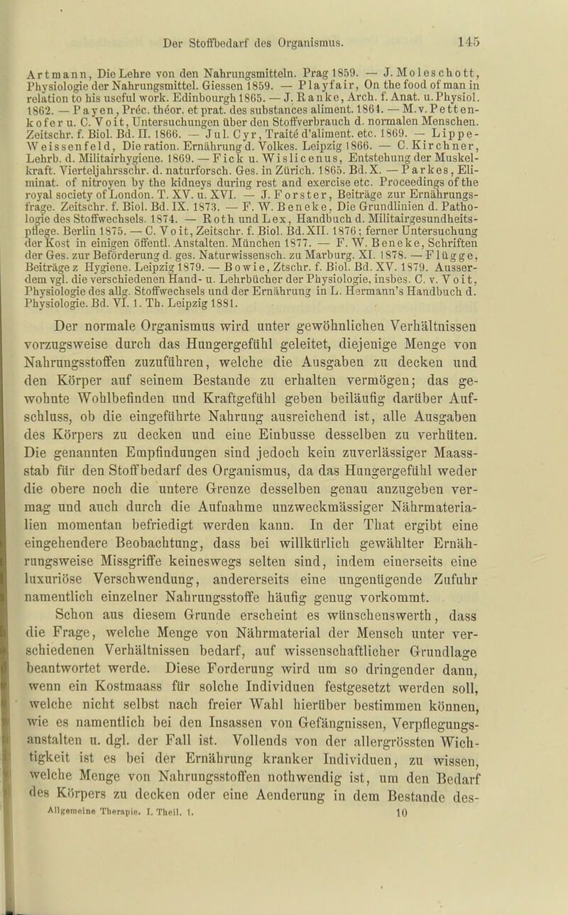 Art mann, Die Lehre von den Nahrungsmitteln. Prag 1859. — J. Moleschott, Physiologie der Nahrungsmittel. Glessen 1859. — Playfair, On the food of man in relation to his useful work. Edinbourghl865. — J. Ranke, Arch. f. Anat. u.Physiol. 1862. — Payen, Präc. thöor. et prat. des substances aliment. 1864. — M.v.Petten- koferu. C.Voit, Untersuchungen über den Stoffverbrauch d. normalen Menschen. Zeitschr. f. Biel. Bd. II. 1866. — Jul. Cyr, Traitö d'aliment. etc. 1869. — Lippe- Weissenfeld, Die ration. Ernährung d. Volkes. Leipzig 1866. — C.Kirchner, Lehrb. d. Militairhygiene. 1869. — Fick u. Wislicenus, Entstehung der Muskel- kraft. Vierteljahrsschr. d. naturforsch. Ges. in Zürich. 1865. Bd.X. — Parkes , Eli- minat. of nitroyen by the kidneys during rest and exercise etc. Proceedings of the royal society of London. T. XV. u. XVI. — J. Forster, Beiträge zur Ernährungs- frage. Zeitschr. f. Biel. Bd.IX. 1873. —F.W.Beneke, Die Grundlinien d. Patho- logie des Stoffwechsels. 1874. — Roth und Lex, Handbuch d. Militairgesundheits- ptiege. Berlin 1875. — C. Vo it, Zeitschr. f. Biol. Bd. XII. 1876; ferner Untersuchung der Kost in einigen öffentl. Anstalten. München 1877. — F. W. Beneke, Schriften der Ges. zur Beförderung d. ges. Naturwissensch, zu Marburg. XI. 1878. — Flügge, Beiträgez Hygiene. Leipzig 1879. — Bowie, Ztschr. f. Biol. Bd. XV. 1879. Ausser- dem vgl. die verschiedenen Hand- u. Lehrbücher der Physiologie, insbes. C. v. V o i t, Physiologie des aUg. Stoffwechsels und der Ernährung in L. Hermann's Handbuch d. Physiologie. Bd. VI. 1. Th. Leipzig 1881. Der normale Organismus wird unter gewöhnliclien Verhältnissen vorzugsweise durch das Hungergefühl geleitet, diejenige Menge von Nahrungsstoffen zuzuführen, welche die Ausgaben zu decken und den Körper auf seinem Bestände zu erhalten vermögen; das ge- wohnte Wohlbefinden und Kraftgefiihl geben beiläufig darüber Auf- schluss, ob die eingeführte Nahrung ausreichend ist, alle Ausgaben des Körpers zu decken und eine Einbusse desselben zu verhüten. Die genannten Empfindungen sind jedoch kein zuverlässiger Maass- stab für den Stoff bedarf des Organismus, da das Hungergefühl weder die obere noch die untere G-renze desselben genau anzugeben ver- mag und auch durch die Aufnahme unzweckmässiger Nährmateria- lien momentan befriedigt werden kann. In der That ergibt eine eingehendere Beobachtung, dass bei willkürlich gewählter Ernäh- rungsweise Missgriffe keineswegs selten sind, indem einerseits eine luxuriöse Verschwendung, andererseits eine ungenügende Zufuhr namentlich einzelner Nahrungsstoffe häufig genug vorkommt. Schon aus diesem Grunde erscheint es wünschenswerth, dass die Frage, welche Menge von Nährmaterial der Mensch unter ver- schiedenen Verhältnissen bedarf, auf wissenschaftlicher Glrundlage beantwortet werde. Diese Forderung wird um so dringender dann, wenn ein Kostmaass für solche Individuen festgesetzt werden soll, ■ welche nicht selbst nach freier Wahl hierüber bestimmen können, wie es namentlich bei den Insassen von Gefängnissen, Verpflegungs- anstalten u. dgl. der Fall ist. Vollends von der allergrössten Wich- tigkeit ist es bei der Ernährung kranker Individuen, zu wissen, welche Menge von Nahrungsstoffen nothwendig ist, um den Bedarf des Körpers zu decken oder eine Aenderung in dem Bestände des- AUgemeine Therapie. I. Theil. 1. 10